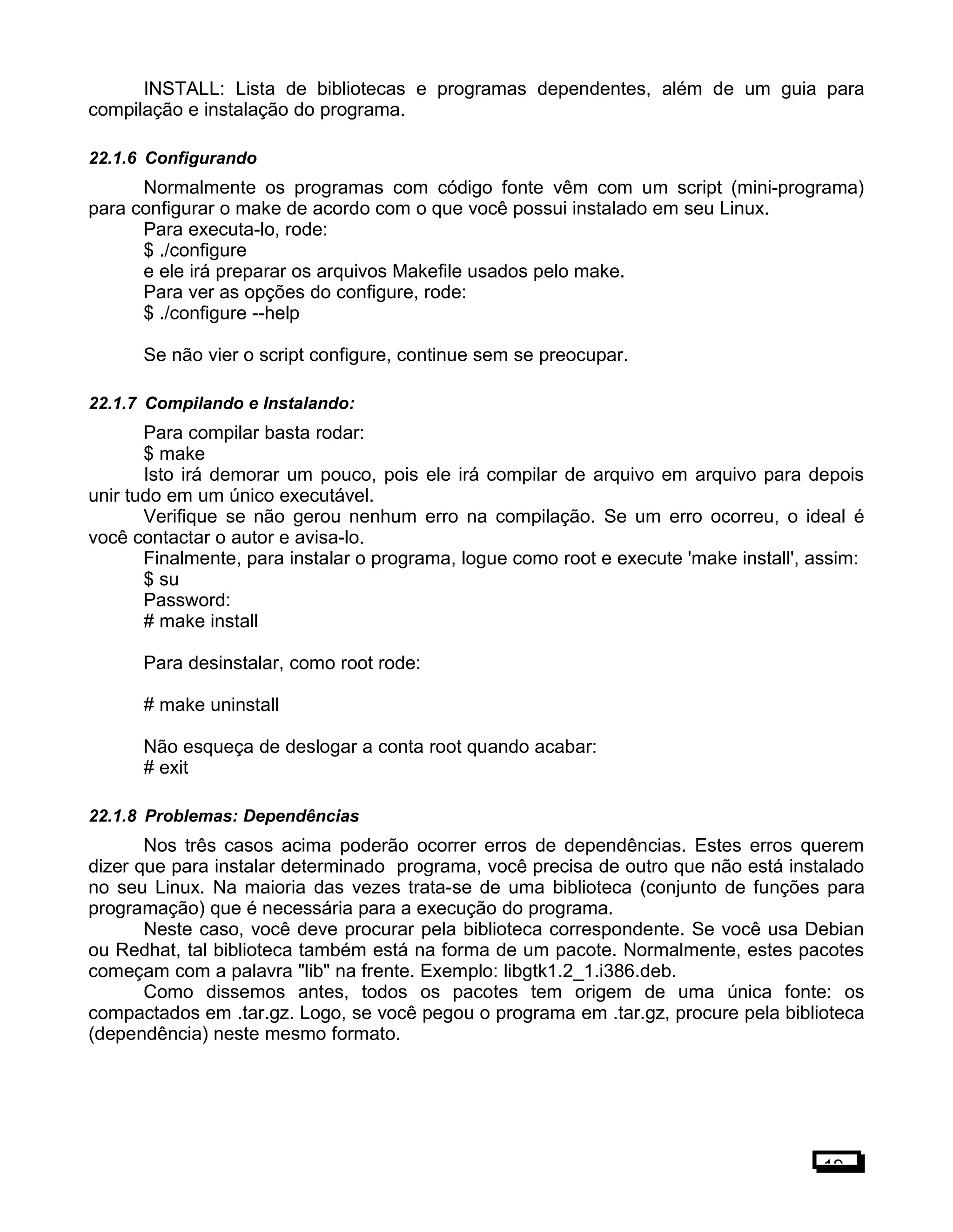 INSTALL: Lista de bibliotecas e programas dependentes, além de um guia para
compilação e instalação do programa.
22.1.6 Configurando
Normalmente os programas com código fonte vêm com um script (mini-programa)
para configurar o make de acordo com o que você possui instalado em seu Linux.
Para executa-lo, rode:
$ ./configure
e ele irá preparar os arquivos Makefile usados pelo make.
Para ver as opções do configure, rode:
$ ./configure --help
Se não vier o script configure, continue sem se preocupar.
22.1.7 Compilando e Instalando:
Para compilar basta rodar:
$ make
Isto irá demorar um pouco, pois ele irá compilar de arquivo em arquivo para depois
unir tudo em um único executável.
Verifique se não gerou nenhum erro na compilação. Se um erro ocorreu, o ideal é
você contactar o autor e avisa-lo.
Finalmente, para instalar o programa, logue como root e execute 'make install', assim:
$ su
Password:
# make install
Para desinstalar, como root rode:
# make uninstall
Não esqueça de deslogar a conta root quando acabar:
# exit
22.1.8 Problemas: Dependências
Nos três casos acima poderão ocorrer erros de dependências. Estes erros querem
dizer que para instalar determinado programa, você precisa de outro que não está instalado
no seu Linux. Na maioria das vezes trata-se de uma biblioteca (conjunto de funções para
programação) que é necessária para a execução do programa.
Neste caso, você deve procurar pela biblioteca correspondente. Se você usa Debian
ou Redhat, tal biblioteca também está na forma de um pacote. Normalmente, estes pacotes
começam com a palavra "lib" na frente. Exemplo: libgtk1.2_1.i386.deb.
Como dissemos antes, todos os pacotes tem origem de uma única fonte: os
compactados em .tar.gz. Logo, se você pegou o programa em .tar.gz, procure pela biblioteca
(dependência) neste mesmo formato.
19
 