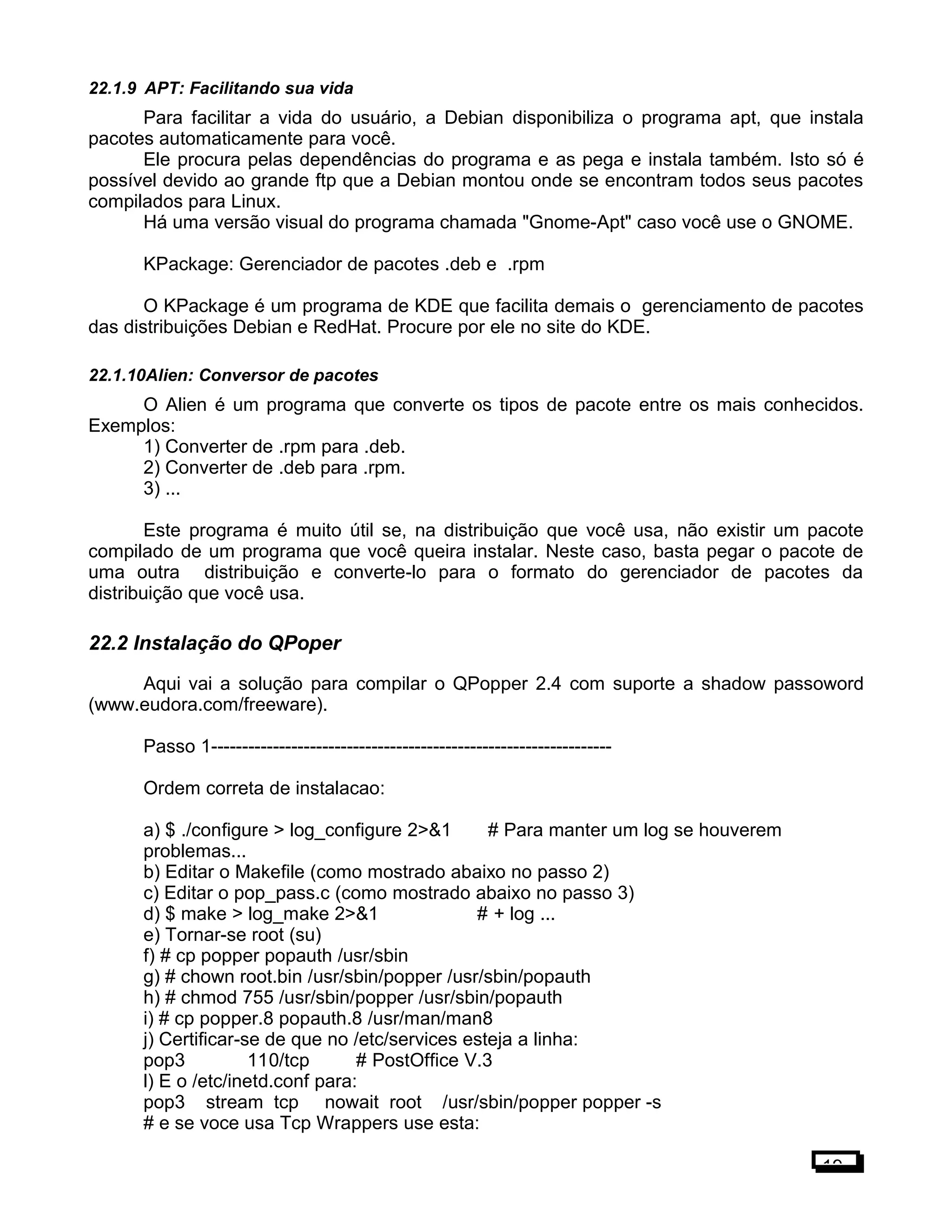 22.1.9 APT: Facilitando sua vida
Para facilitar a vida do usuário, a Debian disponibiliza o programa apt, que instala
pacotes automaticamente para você.
Ele procura pelas dependências do programa e as pega e instala também. Isto só é
possível devido ao grande ftp que a Debian montou onde se encontram todos seus pacotes
compilados para Linux.
Há uma versão visual do programa chamada "Gnome-Apt" caso você use o GNOME.
KPackage: Gerenciador de pacotes .deb e .rpm
O KPackage é um programa de KDE que facilita demais o gerenciamento de pacotes
das distribuições Debian e RedHat. Procure por ele no site do KDE.
22.1.10Alien: Conversor de pacotes
O Alien é um programa que converte os tipos de pacote entre os mais conhecidos.
Exemplos:
1) Converter de .rpm para .deb.
2) Converter de .deb para .rpm.
3) ...
Este programa é muito útil se, na distribuição que você usa, não existir um pacote
compilado de um programa que você queira instalar. Neste caso, basta pegar o pacote de
uma outra distribuição e converte-lo para o formato do gerenciador de pacotes da
distribuição que você usa.
22.2 Instalação do QPoper
Aqui vai a solução para compilar o QPopper 2.4 com suporte a shadow passoword
(www.eudora.com/freeware).
Passo 1-----------------------------------------------------------------
Ordem correta de instalacao:
a) $ ./configure > log_configure 2>&1 # Para manter um log se houverem
problemas...
b) Editar o Makefile (como mostrado abaixo no passo 2)
c) Editar o pop_pass.c (como mostrado abaixo no passo 3)
d) $ make > log_make 2>&1 # + log ...
e) Tornar-se root (su)
f) # cp popper popauth /usr/sbin
g) # chown root.bin /usr/sbin/popper /usr/sbin/popauth
h) # chmod 755 /usr/sbin/popper /usr/sbin/popauth
i) # cp popper.8 popauth.8 /usr/man/man8
j) Certificar-se de que no /etc/services esteja a linha:
pop3 110/tcp # PostOffice V.3
l) E o /etc/inetd.conf para:
pop3 stream tcp nowait root /usr/sbin/popper popper -s
# e se voce usa Tcp Wrappers use esta:
19
 
