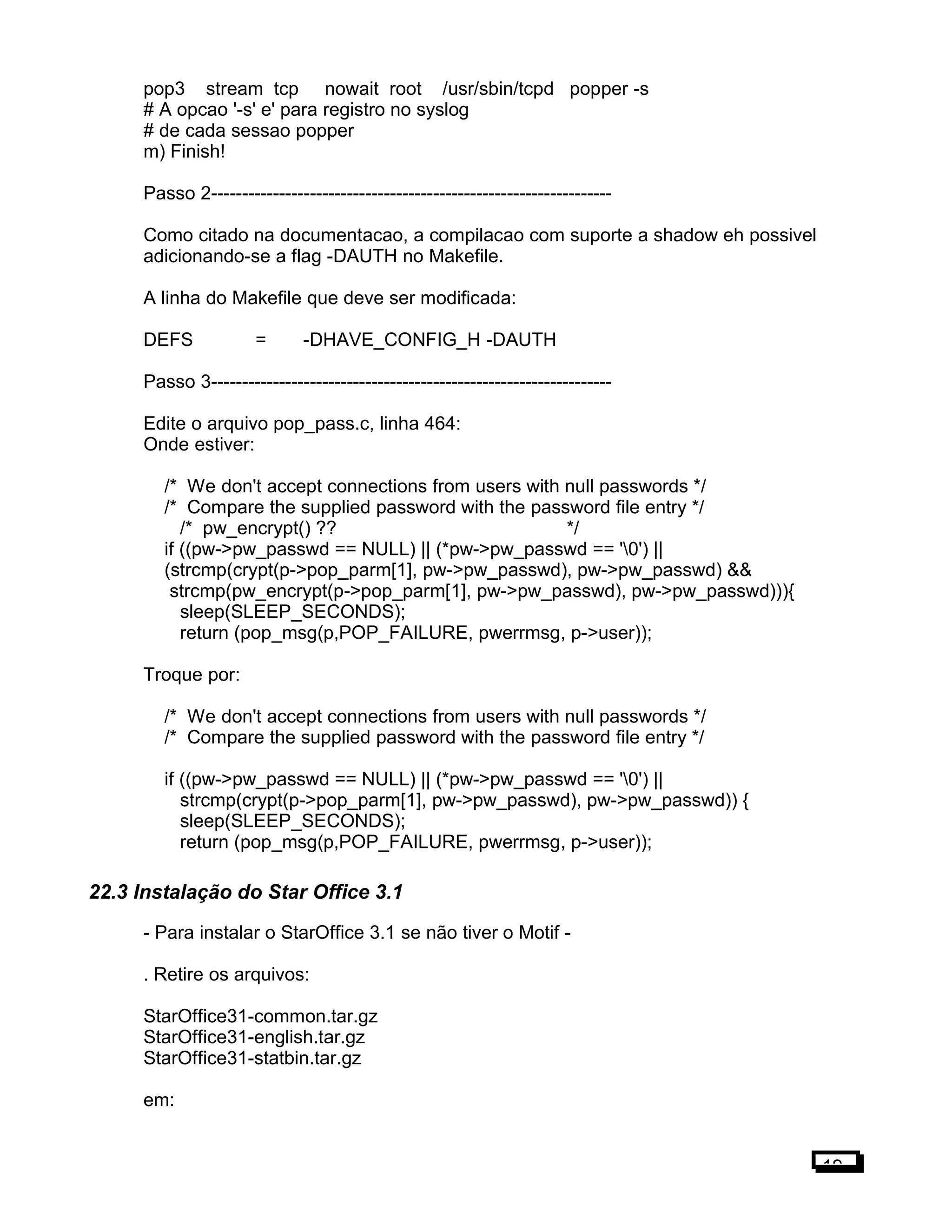 pop3 stream tcp nowait root /usr/sbin/tcpd popper -s
# A opcao '-s' e' para registro no syslog
# de cada sessao popper
m) Finish!
Passo 2-----------------------------------------------------------------
Como citado na documentacao, a compilacao com suporte a shadow eh possivel
adicionando-se a flag -DAUTH no Makefile.
A linha do Makefile que deve ser modificada:
DEFS = -DHAVE_CONFIG_H -DAUTH
Passo 3-----------------------------------------------------------------
Edite o arquivo pop_pass.c, linha 464:
Onde estiver:
/* We don't accept connections from users with null passwords */
/* Compare the supplied password with the password file entry */
/* pw_encrypt() ?? */
if ((pw->pw_passwd == NULL) || (*pw->pw_passwd == '0') ||
(strcmp(crypt(p->pop_parm[1], pw->pw_passwd), pw->pw_passwd) &&
strcmp(pw_encrypt(p->pop_parm[1], pw->pw_passwd), pw->pw_passwd))){
sleep(SLEEP_SECONDS);
return (pop_msg(p,POP_FAILURE, pwerrmsg, p->user));
Troque por:
/* We don't accept connections from users with null passwords */
/* Compare the supplied password with the password file entry */
if ((pw->pw_passwd == NULL) || (*pw->pw_passwd == '0') ||
strcmp(crypt(p->pop_parm[1], pw->pw_passwd), pw->pw_passwd)) {
sleep(SLEEP_SECONDS);
return (pop_msg(p,POP_FAILURE, pwerrmsg, p->user));
22.3 Instalação do Star Office 3.1
- Para instalar o StarOffice 3.1 se não tiver o Motif -
. Retire os arquivos:
StarOffice31-common.tar.gz
StarOffice31-english.tar.gz
StarOffice31-statbin.tar.gz
em:
19
 