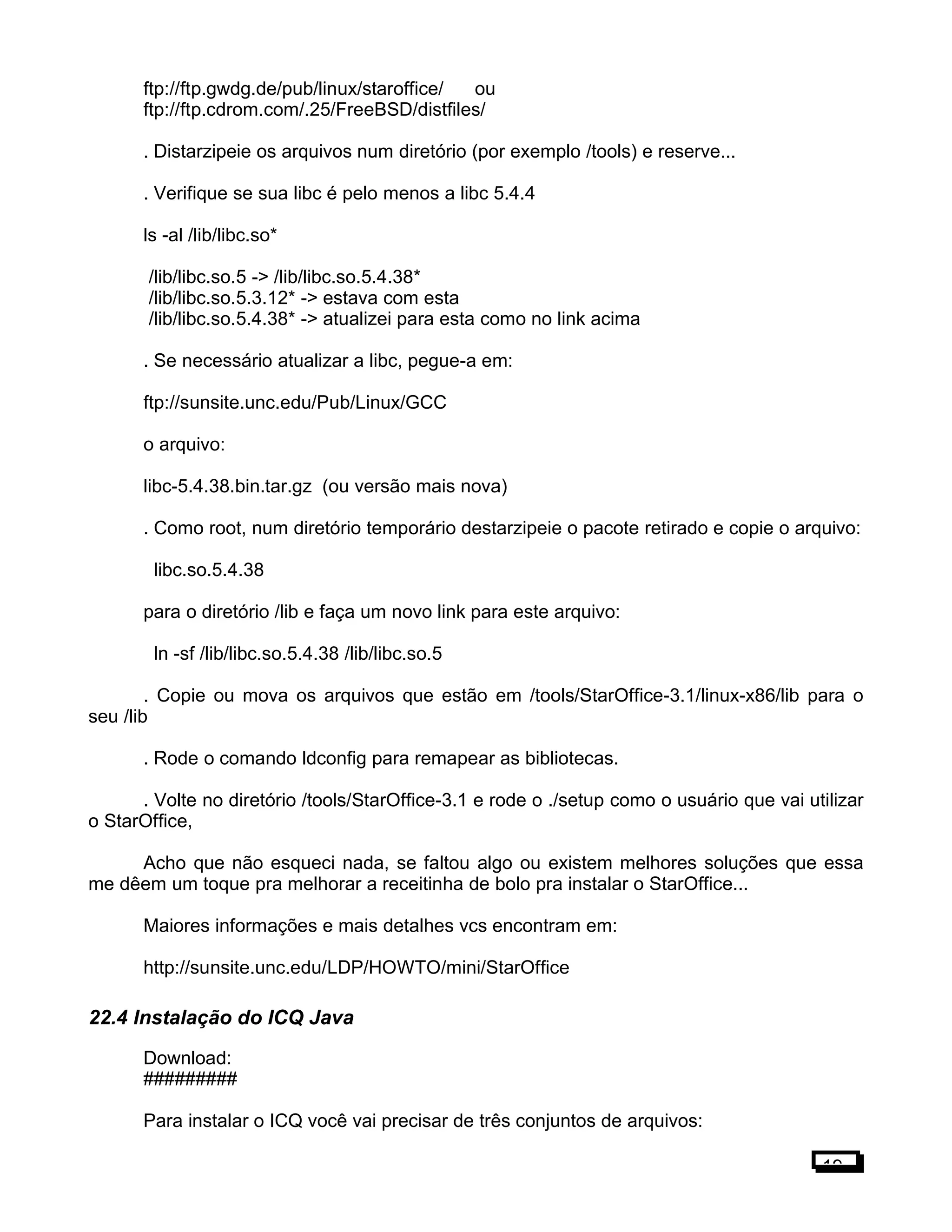 ftp://ftp.gwdg.de/pub/linux/staroffice/ ou
ftp://ftp.cdrom.com/.25/FreeBSD/distfiles/
. Distarzipeie os arquivos num diretório (por exemplo /tools) e reserve...
. Verifique se sua libc é pelo menos a libc 5.4.4
ls -al /lib/libc.so*
/lib/libc.so.5 -> /lib/libc.so.5.4.38*
/lib/libc.so.5.3.12* -> estava com esta
/lib/libc.so.5.4.38* -> atualizei para esta como no link acima
. Se necessário atualizar a libc, pegue-a em:
ftp://sunsite.unc.edu/Pub/Linux/GCC
o arquivo:
libc-5.4.38.bin.tar.gz (ou versão mais nova)
. Como root, num diretório temporário destarzipeie o pacote retirado e copie o arquivo:
libc.so.5.4.38
para o diretório /lib e faça um novo link para este arquivo:
ln -sf /lib/libc.so.5.4.38 /lib/libc.so.5
. Copie ou mova os arquivos que estão em /tools/StarOffice-3.1/linux-x86/lib para o
seu /lib
. Rode o comando ldconfig para remapear as bibliotecas.
. Volte no diretório /tools/StarOffice-3.1 e rode o ./setup como o usuário que vai utilizar
o StarOffice,
Acho que não esqueci nada, se faltou algo ou existem melhores soluções que essa
me dêem um toque pra melhorar a receitinha de bolo pra instalar o StarOffice...
Maiores informações e mais detalhes vcs encontram em:
http://sunsite.unc.edu/LDP/HOWTO/mini/StarOffice
22.4 Instalação do ICQ Java
Download:
#########
Para instalar o ICQ você vai precisar de três conjuntos de arquivos:
19
 