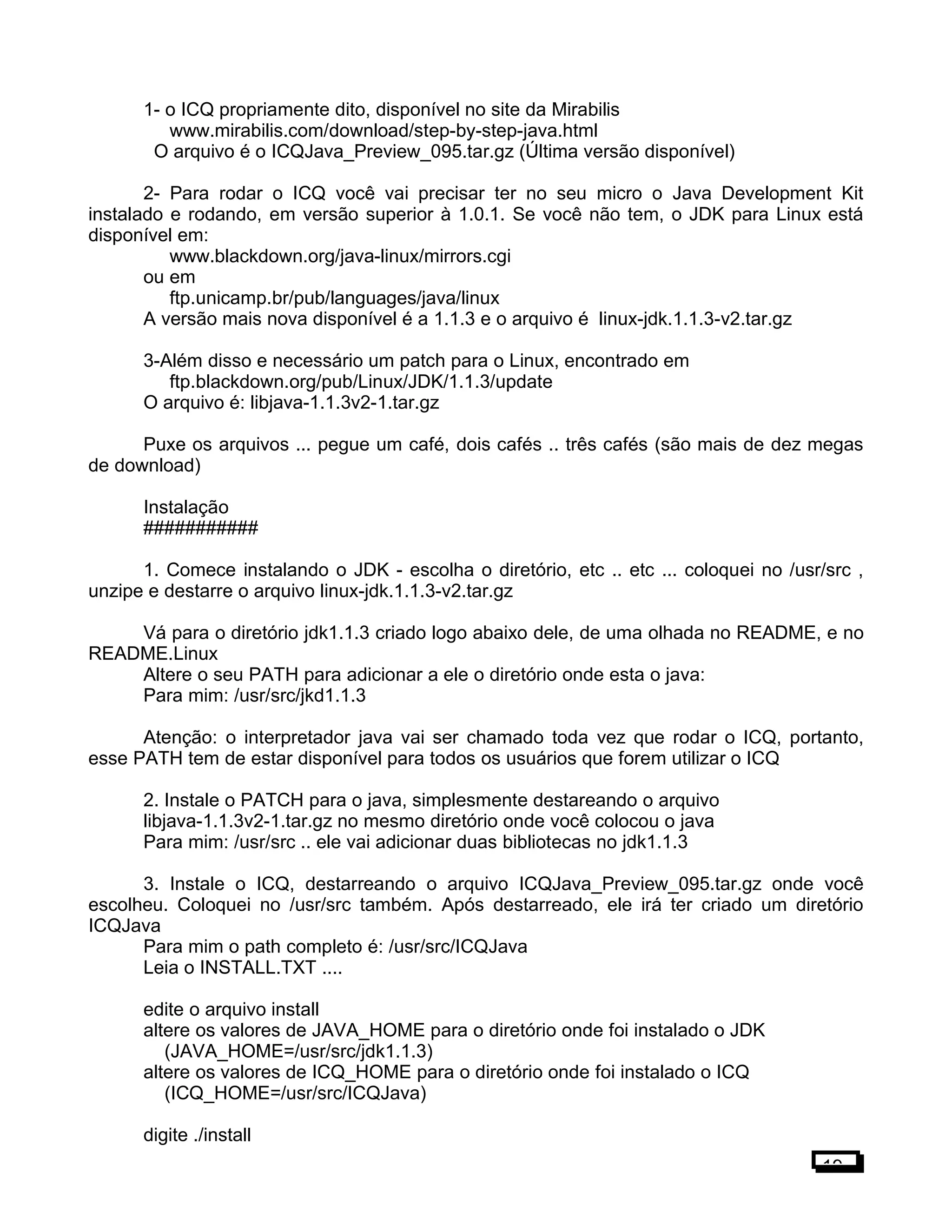 1- o ICQ propriamente dito, disponível no site da Mirabilis
www.mirabilis.com/download/step-by-step-java.html
O arquivo é o ICQJava_Preview_095.tar.gz (Última versão disponível)
2- Para rodar o ICQ você vai precisar ter no seu micro o Java Development Kit
instalado e rodando, em versão superior à 1.0.1. Se você não tem, o JDK para Linux está
disponível em:
www.blackdown.org/java-linux/mirrors.cgi
ou em
ftp.unicamp.br/pub/languages/java/linux
A versão mais nova disponível é a 1.1.3 e o arquivo é linux-jdk.1.1.3-v2.tar.gz
3-Além disso e necessário um patch para o Linux, encontrado em
ftp.blackdown.org/pub/Linux/JDK/1.1.3/update
O arquivo é: libjava-1.1.3v2-1.tar.gz
Puxe os arquivos ... pegue um café, dois cafés .. três cafés (são mais de dez megas
de download)
Instalação
###########
1. Comece instalando o JDK - escolha o diretório, etc .. etc ... coloquei no /usr/src ,
unzipe e destarre o arquivo linux-jdk.1.1.3-v2.tar.gz
Vá para o diretório jdk1.1.3 criado logo abaixo dele, de uma olhada no README, e no
README.Linux
Altere o seu PATH para adicionar a ele o diretório onde esta o java:
Para mim: /usr/src/jkd1.1.3
Atenção: o interpretador java vai ser chamado toda vez que rodar o ICQ, portanto,
esse PATH tem de estar disponível para todos os usuários que forem utilizar o ICQ
2. Instale o PATCH para o java, simplesmente destareando o arquivo
libjava-1.1.3v2-1.tar.gz no mesmo diretório onde você colocou o java
Para mim: /usr/src .. ele vai adicionar duas bibliotecas no jdk1.1.3
3. Instale o ICQ, destarreando o arquivo ICQJava_Preview_095.tar.gz onde você
escolheu. Coloquei no /usr/src também. Após destarreado, ele irá ter criado um diretório
ICQJava
Para mim o path completo é: /usr/src/ICQJava
Leia o INSTALL.TXT ....
edite o arquivo install
altere os valores de JAVA_HOME para o diretório onde foi instalado o JDK
(JAVA_HOME=/usr/src/jdk1.1.3)
altere os valores de ICQ_HOME para o diretório onde foi instalado o ICQ
(ICQ_HOME=/usr/src/ICQJava)
digite ./install
19
 