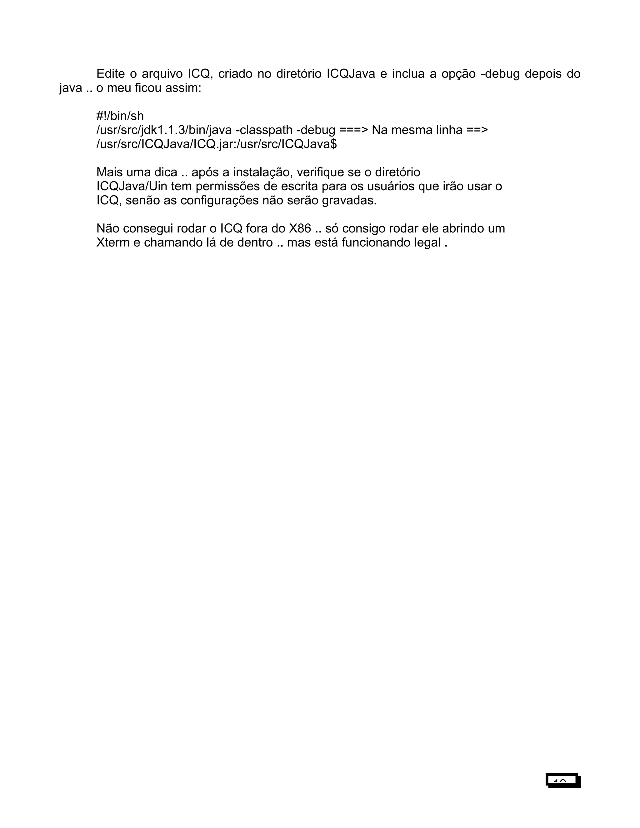 Edite o arquivo ICQ, criado no diretório ICQJava e inclua a opção -debug depois do
java .. o meu ficou assim:
#!/bin/sh
/usr/src/jdk1.1.3/bin/java -classpath -debug ===> Na mesma linha ==>
/usr/src/ICQJava/ICQ.jar:/usr/src/ICQJava$
Mais uma dica .. após a instalação, verifique se o diretório
ICQJava/Uin tem permissões de escrita para os usuários que irão usar o
ICQ, senão as configurações não serão gravadas.
Não consegui rodar o ICQ fora do X86 .. só consigo rodar ele abrindo um
Xterm e chamando lá de dentro .. mas está funcionando legal .
19
 