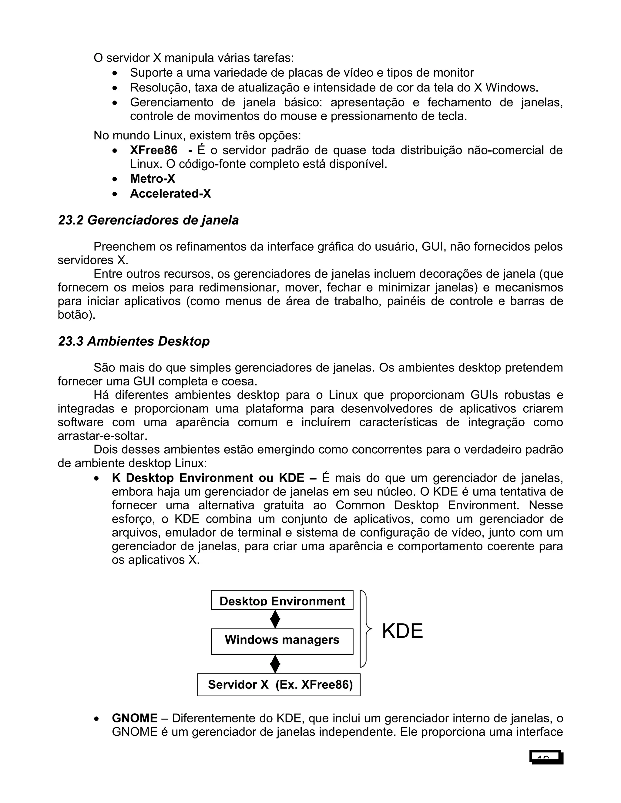 O servidor X manipula várias tarefas:
• Suporte a uma variedade de placas de vídeo e tipos de monitor
• Resolução, taxa de atualização e intensidade de cor da tela do X Windows.
• Gerenciamento de janela básico: apresentação e fechamento de janelas,
controle de movimentos do mouse e pressionamento de tecla.
No mundo Linux, existem três opções:
• XFree86 - É o servidor padrão de quase toda distribuição não-comercial de
Linux. O código-fonte completo está disponível.
• Metro-X
• Accelerated-X
23.2 Gerenciadores de janela
Preenchem os refinamentos da interface gráfica do usuário, GUI, não fornecidos pelos
servidores X.
Entre outros recursos, os gerenciadores de janelas incluem decorações de janela (que
fornecem os meios para redimensionar, mover, fechar e minimizar janelas) e mecanismos
para iniciar aplicativos (como menus de área de trabalho, painéis de controle e barras de
botão).
23.3 Ambientes Desktop
São mais do que simples gerenciadores de janelas. Os ambientes desktop pretendem
fornecer uma GUI completa e coesa.
Há diferentes ambientes desktop para o Linux que proporcionam GUIs robustas e
integradas e proporcionam uma plataforma para desenvolvedores de aplicativos criarem
software com uma aparência comum e incluírem características de integração como
arrastar-e-soltar.
Dois desses ambientes estão emergindo como concorrentes para o verdadeiro padrão
de ambiente desktop Linux:
• K Desktop Environment ou KDE – É mais do que um gerenciador de janelas,
embora haja um gerenciador de janelas em seu núcleo. O KDE é uma tentativa de
fornecer uma alternativa gratuita ao Common Desktop Environment. Nesse
esforço, o KDE combina um conjunto de aplicativos, como um gerenciador de
arquivos, emulador de terminal e sistema de configuração de vídeo, junto com um
gerenciador de janelas, para criar uma aparência e comportamento coerente para
os aplicativos X.
• GNOME – Diferentemente do KDE, que inclui um gerenciador interno de janelas, o
GNOME é um gerenciador de janelas independente. Ele proporciona uma interface
19
Servidor X (Ex. XFree86)
Windows managers
Desktop Environment
KDE
 