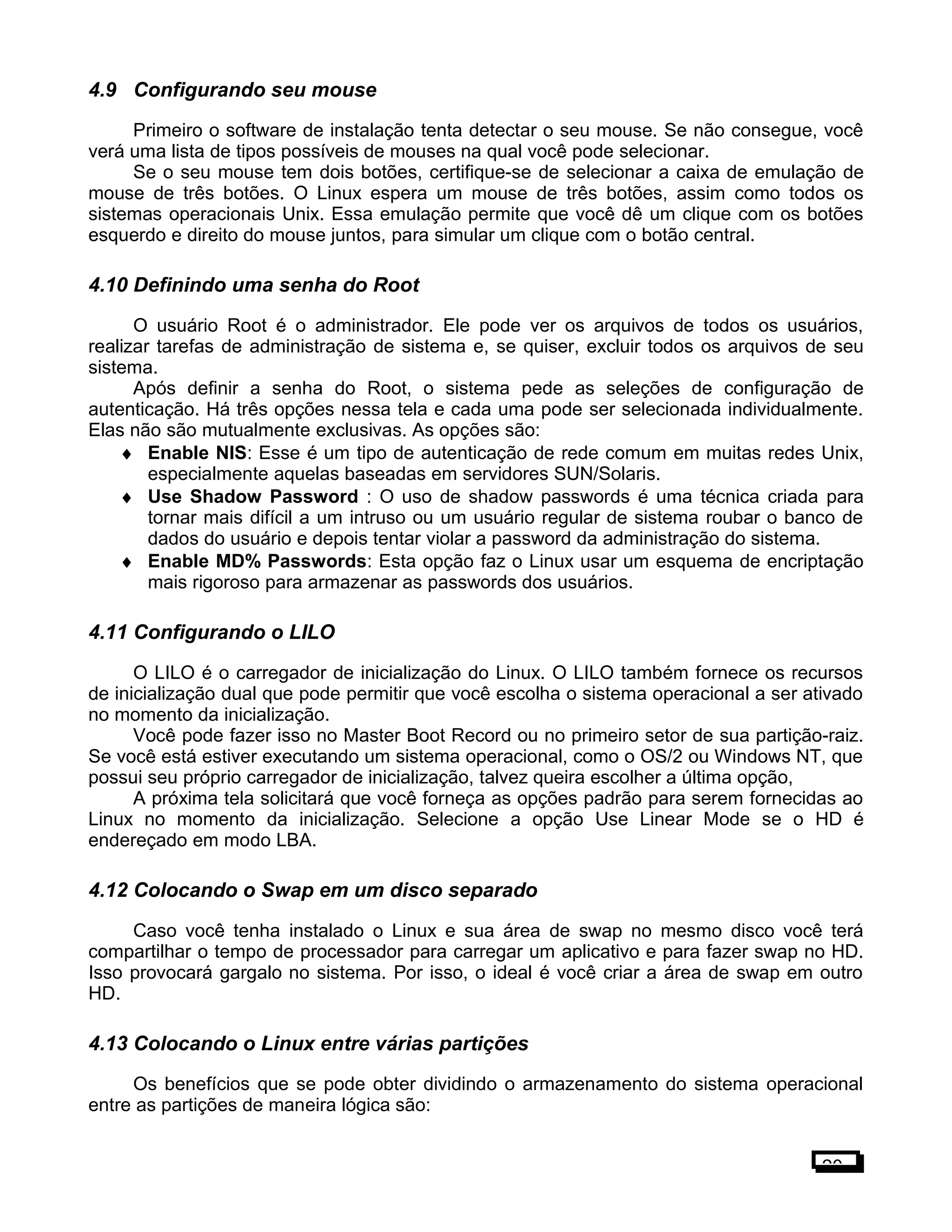 4.9 Configurando seu mouse
Primeiro o software de instalação tenta detectar o seu mouse. Se não consegue, você
verá uma lista de tipos possíveis de mouses na qual você pode selecionar.
Se o seu mouse tem dois botões, certifique-se de selecionar a caixa de emulação de
mouse de três botões. O Linux espera um mouse de três botões, assim como todos os
sistemas operacionais Unix. Essa emulação permite que você dê um clique com os botões
esquerdo e direito do mouse juntos, para simular um clique com o botão central.
4.10 Definindo uma senha do Root
O usuário Root é o administrador. Ele pode ver os arquivos de todos os usuários,
realizar tarefas de administração de sistema e, se quiser, excluir todos os arquivos de seu
sistema.
Após definir a senha do Root, o sistema pede as seleções de configuração de
autenticação. Há três opções nessa tela e cada uma pode ser selecionada individualmente.
Elas não são mutualmente exclusivas. As opções são:
♦ Enable NIS: Esse é um tipo de autenticação de rede comum em muitas redes Unix,
especialmente aquelas baseadas em servidores SUN/Solaris.
♦ Use Shadow Password : O uso de shadow passwords é uma técnica criada para
tornar mais difícil a um intruso ou um usuário regular de sistema roubar o banco de
dados do usuário e depois tentar violar a password da administração do sistema.
♦ Enable MD% Passwords: Esta opção faz o Linux usar um esquema de encriptação
mais rigoroso para armazenar as passwords dos usuários.
4.11 Configurando o LILO
O LILO é o carregador de inicialização do Linux. O LILO também fornece os recursos
de inicialização dual que pode permitir que você escolha o sistema operacional a ser ativado
no momento da inicialização.
Você pode fazer isso no Master Boot Record ou no primeiro setor de sua partição-raiz.
Se você está estiver executando um sistema operacional, como o OS/2 ou Windows NT, que
possui seu próprio carregador de inicialização, talvez queira escolher a última opção,
A próxima tela solicitará que você forneça as opções padrão para serem fornecidas ao
Linux no momento da inicialização. Selecione a opção Use Linear Mode se o HD é
endereçado em modo LBA.
4.12 Colocando o Swap em um disco separado
Caso você tenha instalado o Linux e sua área de swap no mesmo disco você terá
compartilhar o tempo de processador para carregar um aplicativo e para fazer swap no HD.
Isso provocará gargalo no sistema. Por isso, o ideal é você criar a área de swap em outro
HD.
4.13 Colocando o Linux entre várias partições
Os benefícios que se pode obter dividindo o armazenamento do sistema operacional
entre as partições de maneira lógica são:
20
 