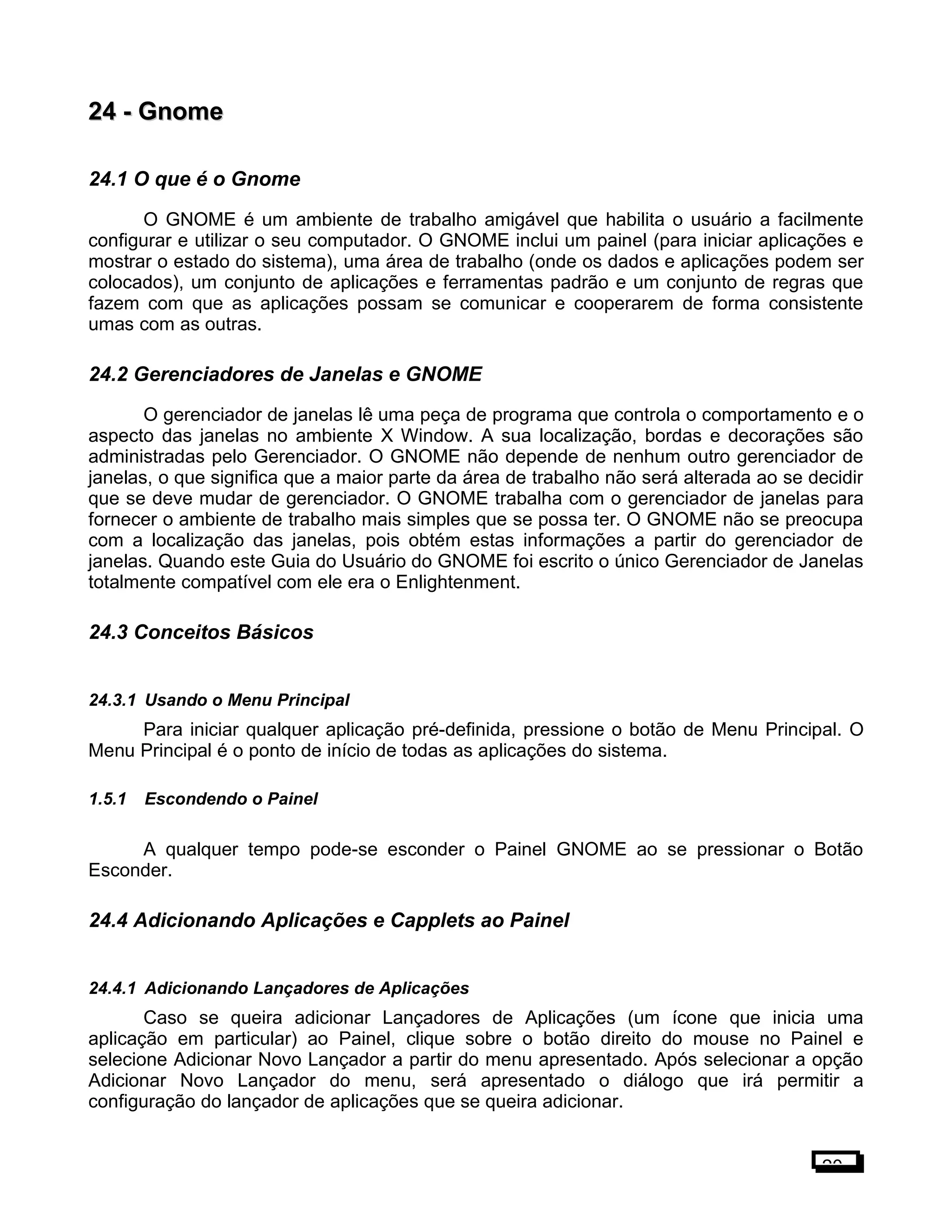 24 -24 - GnomeGnome
24.1 O que é o Gnome
O GNOME é um ambiente de trabalho amigável que habilita o usuário a facilmente
configurar e utilizar o seu computador. O GNOME inclui um painel (para iniciar aplicações e
mostrar o estado do sistema), uma área de trabalho (onde os dados e aplicações podem ser
colocados), um conjunto de aplicações e ferramentas padrão e um conjunto de regras que
fazem com que as aplicações possam se comunicar e cooperarem de forma consistente
umas com as outras.
24.2 Gerenciadores de Janelas e GNOME
O gerenciador de janelas lê uma peça de programa que controla o comportamento e o
aspecto das janelas no ambiente X Window. A sua localização, bordas e decorações são
administradas pelo Gerenciador. O GNOME não depende de nenhum outro gerenciador de
janelas, o que significa que a maior parte da área de trabalho não será alterada ao se decidir
que se deve mudar de gerenciador. O GNOME trabalha com o gerenciador de janelas para
fornecer o ambiente de trabalho mais simples que se possa ter. O GNOME não se preocupa
com a localização das janelas, pois obtém estas informações a partir do gerenciador de
janelas. Quando este Guia do Usuário do GNOME foi escrito o único Gerenciador de Janelas
totalmente compatível com ele era o Enlightenment.
24.3 Conceitos Básicos
24.3.1 Usando o Menu Principal
Para iniciar qualquer aplicação pré-definida, pressione o botão de Menu Principal. O
Menu Principal é o ponto de início de todas as aplicações do sistema.
1.5.1 Escondendo o Painel
A qualquer tempo pode-se esconder o Painel GNOME ao se pressionar o Botão
Esconder.
24.4 Adicionando Aplicações e Capplets ao Painel
24.4.1 Adicionando Lançadores de Aplicações
Caso se queira adicionar Lançadores de Aplicações (um ícone que inicia uma
aplicação em particular) ao Painel, clique sobre o botão direito do mouse no Painel e
selecione Adicionar Novo Lançador a partir do menu apresentado. Após selecionar a opção
Adicionar Novo Lançador do menu, será apresentado o diálogo que irá permitir a
configuração do lançador de aplicações que se queira adicionar.
20
 
