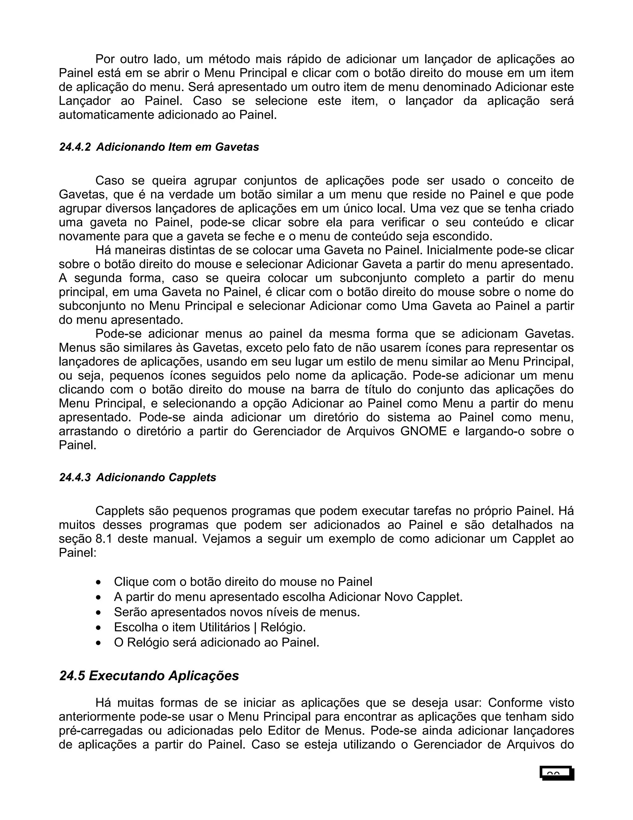 Por outro lado, um método mais rápido de adicionar um lançador de aplicações ao
Painel está em se abrir o Menu Principal e clicar com o botão direito do mouse em um item
de aplicação do menu. Será apresentado um outro item de menu denominado Adicionar este
Lançador ao Painel. Caso se selecione este item, o lançador da aplicação será
automaticamente adicionado ao Painel.
24.4.2 Adicionando Item em Gavetas
Caso se queira agrupar conjuntos de aplicações pode ser usado o conceito de
Gavetas, que é na verdade um botão similar a um menu que reside no Painel e que pode
agrupar diversos lançadores de aplicações em um único local. Uma vez que se tenha criado
uma gaveta no Painel, pode-se clicar sobre ela para verificar o seu conteúdo e clicar
novamente para que a gaveta se feche e o menu de conteúdo seja escondido.
Há maneiras distintas de se colocar uma Gaveta no Painel. Inicialmente pode-se clicar
sobre o botão direito do mouse e selecionar Adicionar Gaveta a partir do menu apresentado.
A segunda forma, caso se queira colocar um subconjunto completo a partir do menu
principal, em uma Gaveta no Painel, é clicar com o botão direito do mouse sobre o nome do
subconjunto no Menu Principal e selecionar Adicionar como Uma Gaveta ao Painel a partir
do menu apresentado.
Pode-se adicionar menus ao painel da mesma forma que se adicionam Gavetas.
Menus são similares às Gavetas, exceto pelo fato de não usarem ícones para representar os
lançadores de aplicações, usando em seu lugar um estilo de menu similar ao Menu Principal,
ou seja, pequenos ícones seguidos pelo nome da aplicação. Pode-se adicionar um menu
clicando com o botão direito do mouse na barra de título do conjunto das aplicações do
Menu Principal, e selecionando a opção Adicionar ao Painel como Menu a partir do menu
apresentado. Pode-se ainda adicionar um diretório do sistema ao Painel como menu,
arrastando o diretório a partir do Gerenciador de Arquivos GNOME e largando-o sobre o
Painel.
24.4.3 Adicionando Capplets
Capplets são pequenos programas que podem executar tarefas no próprio Painel. Há
muitos desses programas que podem ser adicionados ao Painel e são detalhados na
seção 8.1 deste manual. Vejamos a seguir um exemplo de como adicionar um Capplet ao
Painel:
• Clique com o botão direito do mouse no Painel
• A partir do menu apresentado escolha Adicionar Novo Capplet.
• Serão apresentados novos níveis de menus.
• Escolha o item Utilitários | Relógio.
• O Relógio será adicionado ao Painel.
24.5 Executando Aplicações
Há muitas formas de se iniciar as aplicações que se deseja usar: Conforme visto
anteriormente pode-se usar o Menu Principal para encontrar as aplicações que tenham sido
pré-carregadas ou adicionadas pelo Editor de Menus. Pode-se ainda adicionar lançadores
de aplicações a partir do Painel. Caso se esteja utilizando o Gerenciador de Arquivos do
20
 