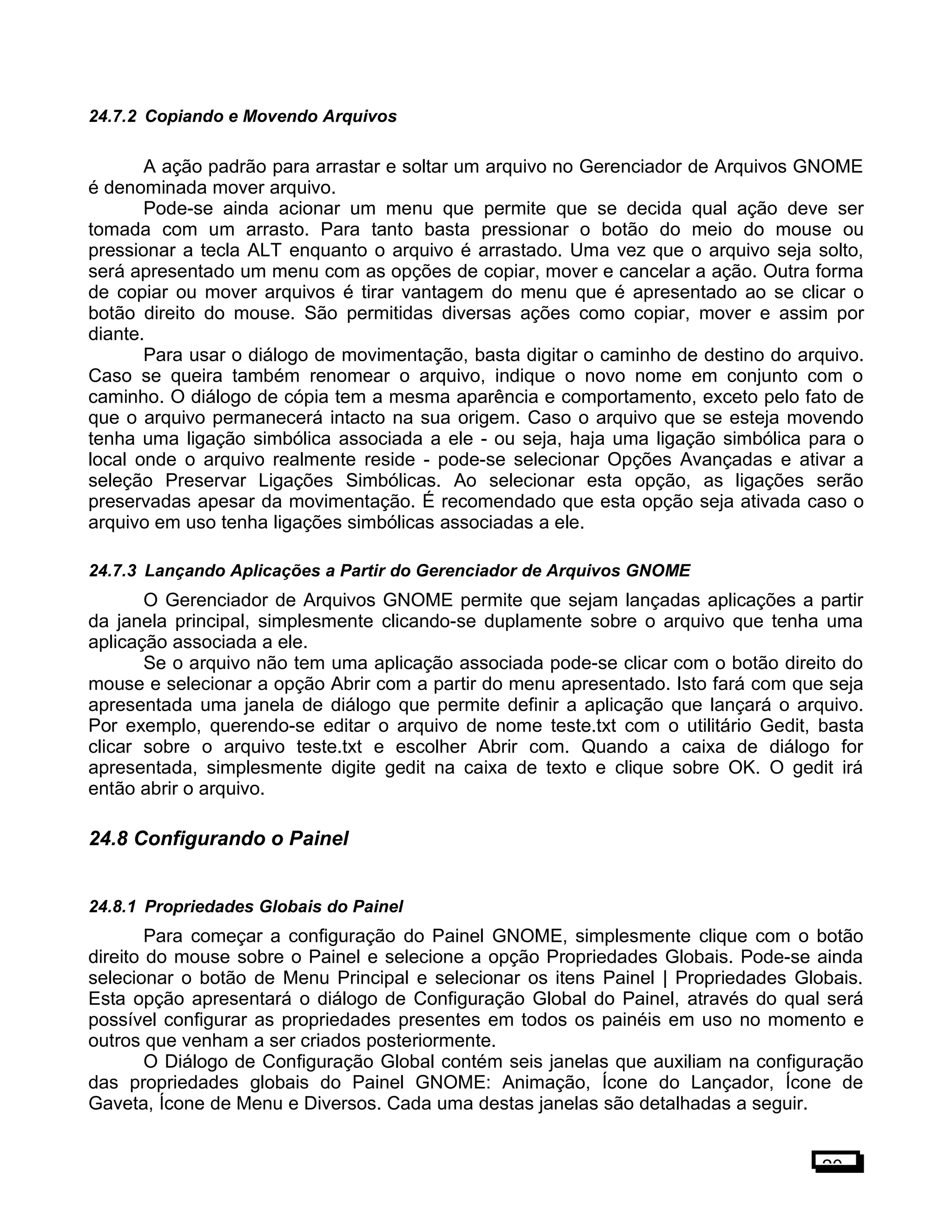 24.7.2 Copiando e Movendo Arquivos
A ação padrão para arrastar e soltar um arquivo no Gerenciador de Arquivos GNOME
é denominada mover arquivo.
Pode-se ainda acionar um menu que permite que se decida qual ação deve ser
tomada com um arrasto. Para tanto basta pressionar o botão do meio do mouse ou
pressionar a tecla ALT enquanto o arquivo é arrastado. Uma vez que o arquivo seja solto,
será apresentado um menu com as opções de copiar, mover e cancelar a ação. Outra forma
de copiar ou mover arquivos é tirar vantagem do menu que é apresentado ao se clicar o
botão direito do mouse. São permitidas diversas ações como copiar, mover e assim por
diante.
Para usar o diálogo de movimentação, basta digitar o caminho de destino do arquivo.
Caso se queira também renomear o arquivo, indique o novo nome em conjunto com o
caminho. O diálogo de cópia tem a mesma aparência e comportamento, exceto pelo fato de
que o arquivo permanecerá intacto na sua origem. Caso o arquivo que se esteja movendo
tenha uma ligação simbólica associada a ele - ou seja, haja uma ligação simbólica para o
local onde o arquivo realmente reside - pode-se selecionar Opções Avançadas e ativar a
seleção Preservar Ligações Simbólicas. Ao selecionar esta opção, as ligações serão
preservadas apesar da movimentação. É recomendado que esta opção seja ativada caso o
arquivo em uso tenha ligações simbólicas associadas a ele.
24.7.3 Lançando Aplicações a Partir do Gerenciador de Arquivos GNOME
O Gerenciador de Arquivos GNOME permite que sejam lançadas aplicações a partir
da janela principal, simplesmente clicando-se duplamente sobre o arquivo que tenha uma
aplicação associada a ele.
Se o arquivo não tem uma aplicação associada pode-se clicar com o botão direito do
mouse e selecionar a opção Abrir com a partir do menu apresentado. Isto fará com que seja
apresentada uma janela de diálogo que permite definir a aplicação que lançará o arquivo.
Por exemplo, querendo-se editar o arquivo de nome teste.txt com o utilitário Gedit, basta
clicar sobre o arquivo teste.txt e escolher Abrir com. Quando a caixa de diálogo for
apresentada, simplesmente digite gedit na caixa de texto e clique sobre OK. O gedit irá
então abrir o arquivo.
24.8 Configurando o Painel
24.8.1 Propriedades Globais do Painel
Para começar a configuração do Painel GNOME, simplesmente clique com o botão
direito do mouse sobre o Painel e selecione a opção Propriedades Globais. Pode-se ainda
selecionar o botão de Menu Principal e selecionar os itens Painel | Propriedades Globais.
Esta opção apresentará o diálogo de Configuração Global do Painel, através do qual será
possível configurar as propriedades presentes em todos os painéis em uso no momento e
outros que venham a ser criados posteriormente.
O Diálogo de Configuração Global contém seis janelas que auxiliam na configuração
das propriedades globais do Painel GNOME: Animação, Ícone do Lançador, Ícone de
Gaveta, Ícone de Menu e Diversos. Cada uma destas janelas são detalhadas a seguir.
20
 