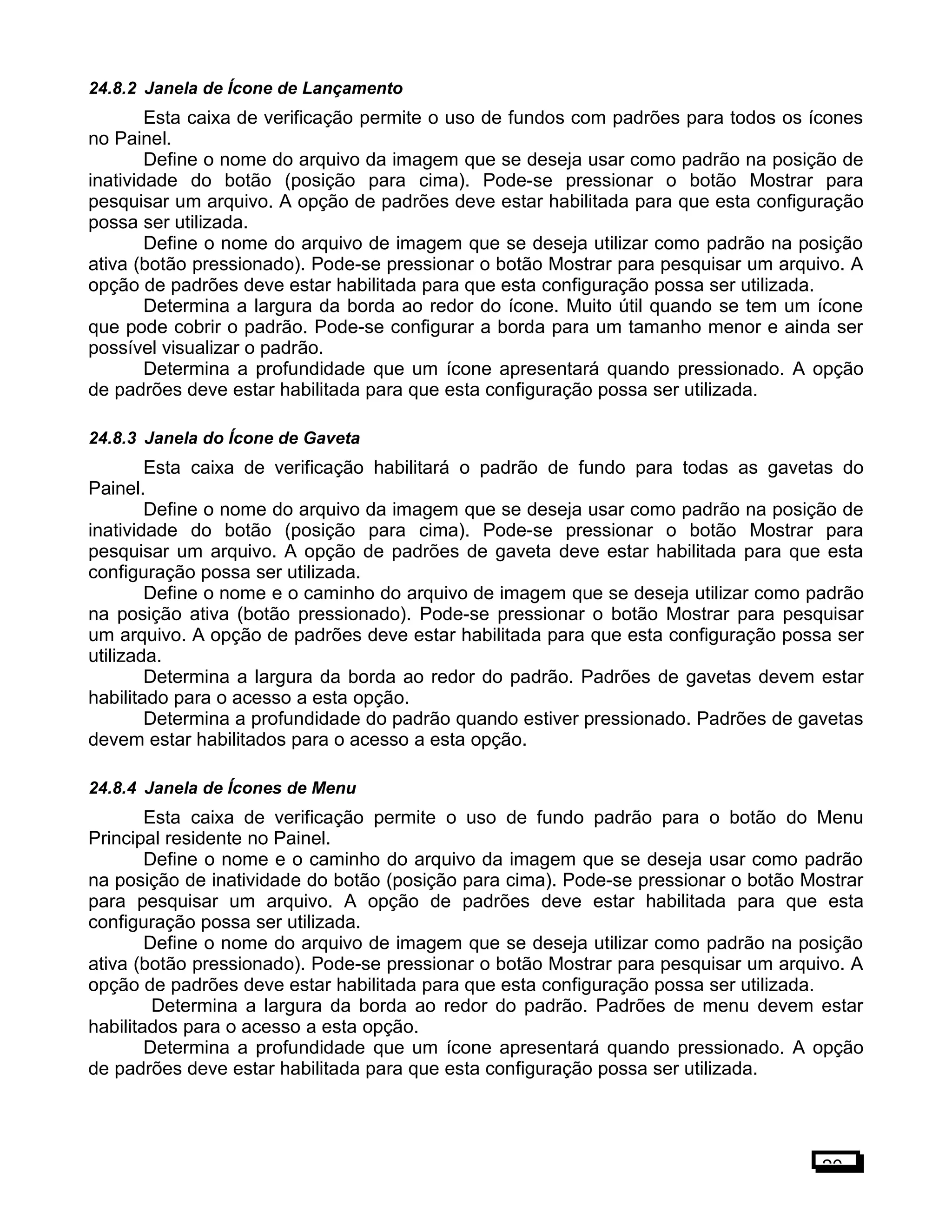 24.8.2 Janela de Ícone de Lançamento
Esta caixa de verificação permite o uso de fundos com padrões para todos os ícones
no Painel.
Define o nome do arquivo da imagem que se deseja usar como padrão na posição de
inatividade do botão (posição para cima). Pode-se pressionar o botão Mostrar para
pesquisar um arquivo. A opção de padrões deve estar habilitada para que esta configuração
possa ser utilizada.
Define o nome do arquivo de imagem que se deseja utilizar como padrão na posição
ativa (botão pressionado). Pode-se pressionar o botão Mostrar para pesquisar um arquivo. A
opção de padrões deve estar habilitada para que esta configuração possa ser utilizada.
Determina a largura da borda ao redor do ícone. Muito útil quando se tem um ícone
que pode cobrir o padrão. Pode-se configurar a borda para um tamanho menor e ainda ser
possível visualizar o padrão.
Determina a profundidade que um ícone apresentará quando pressionado. A opção
de padrões deve estar habilitada para que esta configuração possa ser utilizada.
24.8.3 Janela do Ícone de Gaveta
Esta caixa de verificação habilitará o padrão de fundo para todas as gavetas do
Painel.
Define o nome do arquivo da imagem que se deseja usar como padrão na posição de
inatividade do botão (posição para cima). Pode-se pressionar o botão Mostrar para
pesquisar um arquivo. A opção de padrões de gaveta deve estar habilitada para que esta
configuração possa ser utilizada.
Define o nome e o caminho do arquivo de imagem que se deseja utilizar como padrão
na posição ativa (botão pressionado). Pode-se pressionar o botão Mostrar para pesquisar
um arquivo. A opção de padrões deve estar habilitada para que esta configuração possa ser
utilizada.
Determina a largura da borda ao redor do padrão. Padrões de gavetas devem estar
habilitado para o acesso a esta opção.
Determina a profundidade do padrão quando estiver pressionado. Padrões de gavetas
devem estar habilitados para o acesso a esta opção.
24.8.4 Janela de Ícones de Menu
Esta caixa de verificação permite o uso de fundo padrão para o botão do Menu
Principal residente no Painel.
Define o nome e o caminho do arquivo da imagem que se deseja usar como padrão
na posição de inatividade do botão (posição para cima). Pode-se pressionar o botão Mostrar
para pesquisar um arquivo. A opção de padrões deve estar habilitada para que esta
configuração possa ser utilizada.
Define o nome do arquivo de imagem que se deseja utilizar como padrão na posição
ativa (botão pressionado). Pode-se pressionar o botão Mostrar para pesquisar um arquivo. A
opção de padrões deve estar habilitada para que esta configuração possa ser utilizada.
Determina a largura da borda ao redor do padrão. Padrões de menu devem estar
habilitados para o acesso a esta opção.
Determina a profundidade que um ícone apresentará quando pressionado. A opção
de padrões deve estar habilitada para que esta configuração possa ser utilizada.
20
 