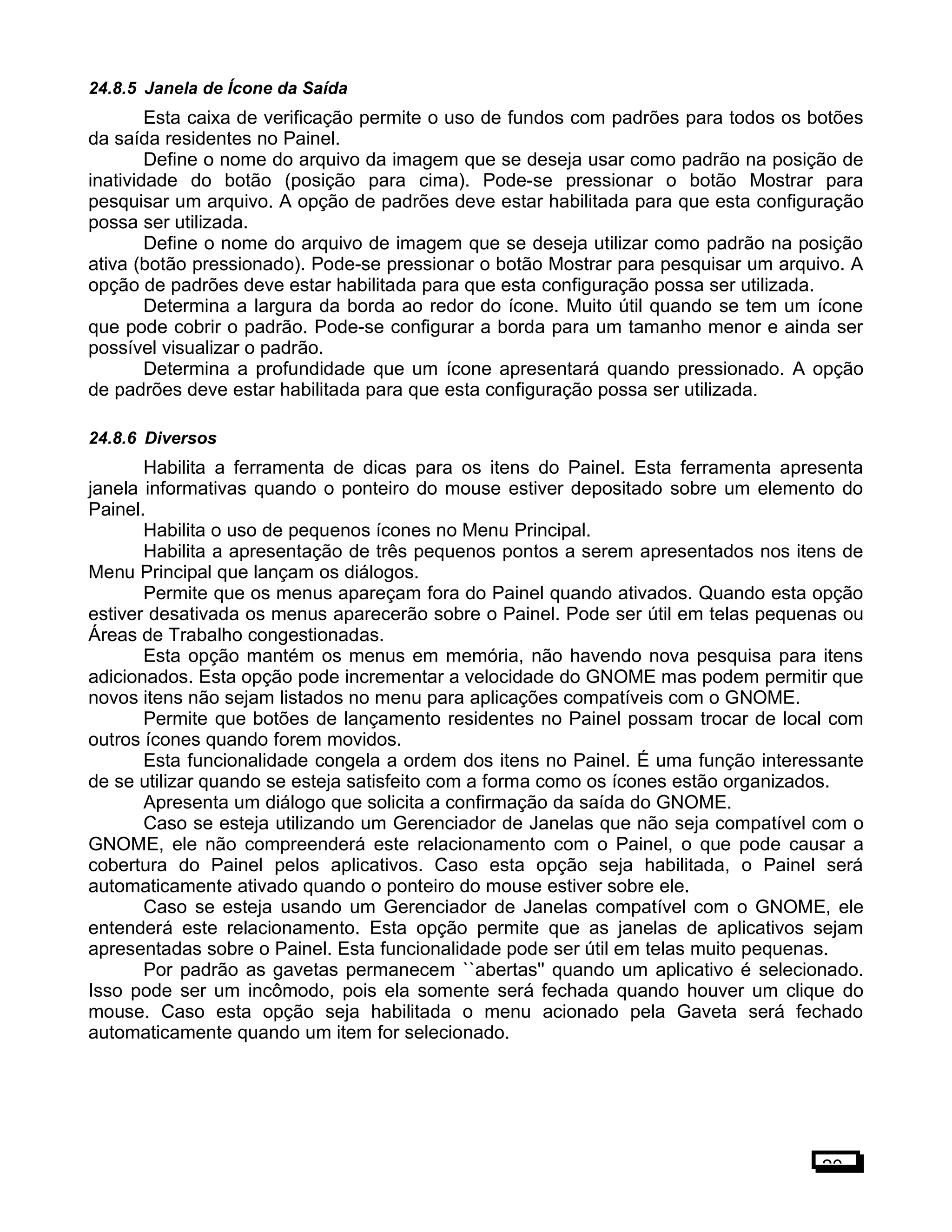 24.8.5 Janela de Ícone da Saída
Esta caixa de verificação permite o uso de fundos com padrões para todos os botões
da saída residentes no Painel.
Define o nome do arquivo da imagem que se deseja usar como padrão na posição de
inatividade do botão (posição para cima). Pode-se pressionar o botão Mostrar para
pesquisar um arquivo. A opção de padrões deve estar habilitada para que esta configuração
possa ser utilizada.
Define o nome do arquivo de imagem que se deseja utilizar como padrão na posição
ativa (botão pressionado). Pode-se pressionar o botão Mostrar para pesquisar um arquivo. A
opção de padrões deve estar habilitada para que esta configuração possa ser utilizada.
Determina a largura da borda ao redor do ícone. Muito útil quando se tem um ícone
que pode cobrir o padrão. Pode-se configurar a borda para um tamanho menor e ainda ser
possível visualizar o padrão.
Determina a profundidade que um ícone apresentará quando pressionado. A opção
de padrões deve estar habilitada para que esta configuração possa ser utilizada.
24.8.6 Diversos
Habilita a ferramenta de dicas para os itens do Painel. Esta ferramenta apresenta
janela informativas quando o ponteiro do mouse estiver depositado sobre um elemento do
Painel.
Habilita o uso de pequenos ícones no Menu Principal.
Habilita a apresentação de três pequenos pontos a serem apresentados nos itens de
Menu Principal que lançam os diálogos.
Permite que os menus apareçam fora do Painel quando ativados. Quando esta opção
estiver desativada os menus aparecerão sobre o Painel. Pode ser útil em telas pequenas ou
Áreas de Trabalho congestionadas.
Esta opção mantém os menus em memória, não havendo nova pesquisa para itens
adicionados. Esta opção pode incrementar a velocidade do GNOME mas podem permitir que
novos itens não sejam listados no menu para aplicações compatíveis com o GNOME.
Permite que botões de lançamento residentes no Painel possam trocar de local com
outros ícones quando forem movidos.
Esta funcionalidade congela a ordem dos itens no Painel. É uma função interessante
de se utilizar quando se esteja satisfeito com a forma como os ícones estão organizados.
Apresenta um diálogo que solicita a confirmação da saída do GNOME.
Caso se esteja utilizando um Gerenciador de Janelas que não seja compatível com o
GNOME, ele não compreenderá este relacionamento com o Painel, o que pode causar a
cobertura do Painel pelos aplicativos. Caso esta opção seja habilitada, o Painel será
automaticamente ativado quando o ponteiro do mouse estiver sobre ele.
Caso se esteja usando um Gerenciador de Janelas compatível com o GNOME, ele
entenderá este relacionamento. Esta opção permite que as janelas de aplicativos sejam
apresentadas sobre o Painel. Esta funcionalidade pode ser útil em telas muito pequenas.
Por padrão as gavetas permanecem ``abertas'' quando um aplicativo é selecionado.
Isso pode ser um incômodo, pois ela somente será fechada quando houver um clique do
mouse. Caso esta opção seja habilitada o menu acionado pela Gaveta será fechado
automaticamente quando um item for selecionado.
20
 