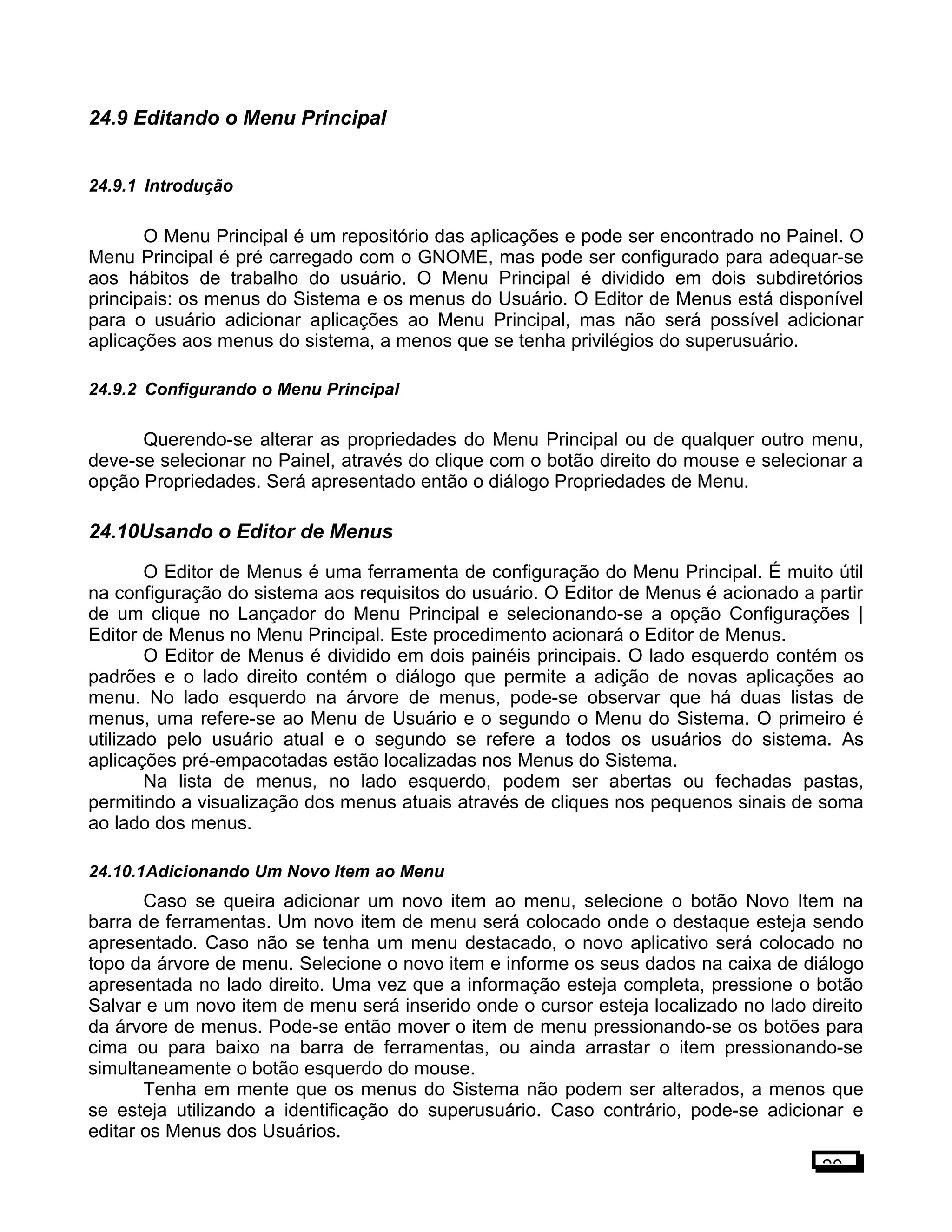 24.9 Editando o Menu Principal
24.9.1 Introdução
O Menu Principal é um repositório das aplicações e pode ser encontrado no Painel. O
Menu Principal é pré carregado com o GNOME, mas pode ser configurado para adequar-se
aos hábitos de trabalho do usuário. O Menu Principal é dividido em dois subdiretórios
principais: os menus do Sistema e os menus do Usuário. O Editor de Menus está disponível
para o usuário adicionar aplicações ao Menu Principal, mas não será possível adicionar
aplicações aos menus do sistema, a menos que se tenha privilégios do superusuário.
24.9.2 Configurando o Menu Principal
Querendo-se alterar as propriedades do Menu Principal ou de qualquer outro menu,
deve-se selecionar no Painel, através do clique com o botão direito do mouse e selecionar a
opção Propriedades. Será apresentado então o diálogo Propriedades de Menu.
24.10Usando o Editor de Menus
O Editor de Menus é uma ferramenta de configuração do Menu Principal. É muito útil
na configuração do sistema aos requisitos do usuário. O Editor de Menus é acionado a partir
de um clique no Lançador do Menu Principal e selecionando-se a opção Configurações |
Editor de Menus no Menu Principal. Este procedimento acionará o Editor de Menus.
O Editor de Menus é dividido em dois painéis principais. O lado esquerdo contém os
padrões e o lado direito contém o diálogo que permite a adição de novas aplicações ao
menu. No lado esquerdo na árvore de menus, pode-se observar que há duas listas de
menus, uma refere-se ao Menu de Usuário e o segundo o Menu do Sistema. O primeiro é
utilizado pelo usuário atual e o segundo se refere a todos os usuários do sistema. As
aplicações pré-empacotadas estão localizadas nos Menus do Sistema.
Na lista de menus, no lado esquerdo, podem ser abertas ou fechadas pastas,
permitindo a visualização dos menus atuais através de cliques nos pequenos sinais de soma
ao lado dos menus.
24.10.1Adicionando Um Novo Item ao Menu
Caso se queira adicionar um novo item ao menu, selecione o botão Novo Item na
barra de ferramentas. Um novo item de menu será colocado onde o destaque esteja sendo
apresentado. Caso não se tenha um menu destacado, o novo aplicativo será colocado no
topo da árvore de menu. Selecione o novo item e informe os seus dados na caixa de diálogo
apresentada no lado direito. Uma vez que a informação esteja completa, pressione o botão
Salvar e um novo item de menu será inserido onde o cursor esteja localizado no lado direito
da árvore de menus. Pode-se então mover o item de menu pressionando-se os botões para
cima ou para baixo na barra de ferramentas, ou ainda arrastar o item pressionando-se
simultaneamente o botão esquerdo do mouse.
Tenha em mente que os menus do Sistema não podem ser alterados, a menos que
se esteja utilizando a identificação do superusuário. Caso contrário, pode-se adicionar e
editar os Menus dos Usuários.
20
 