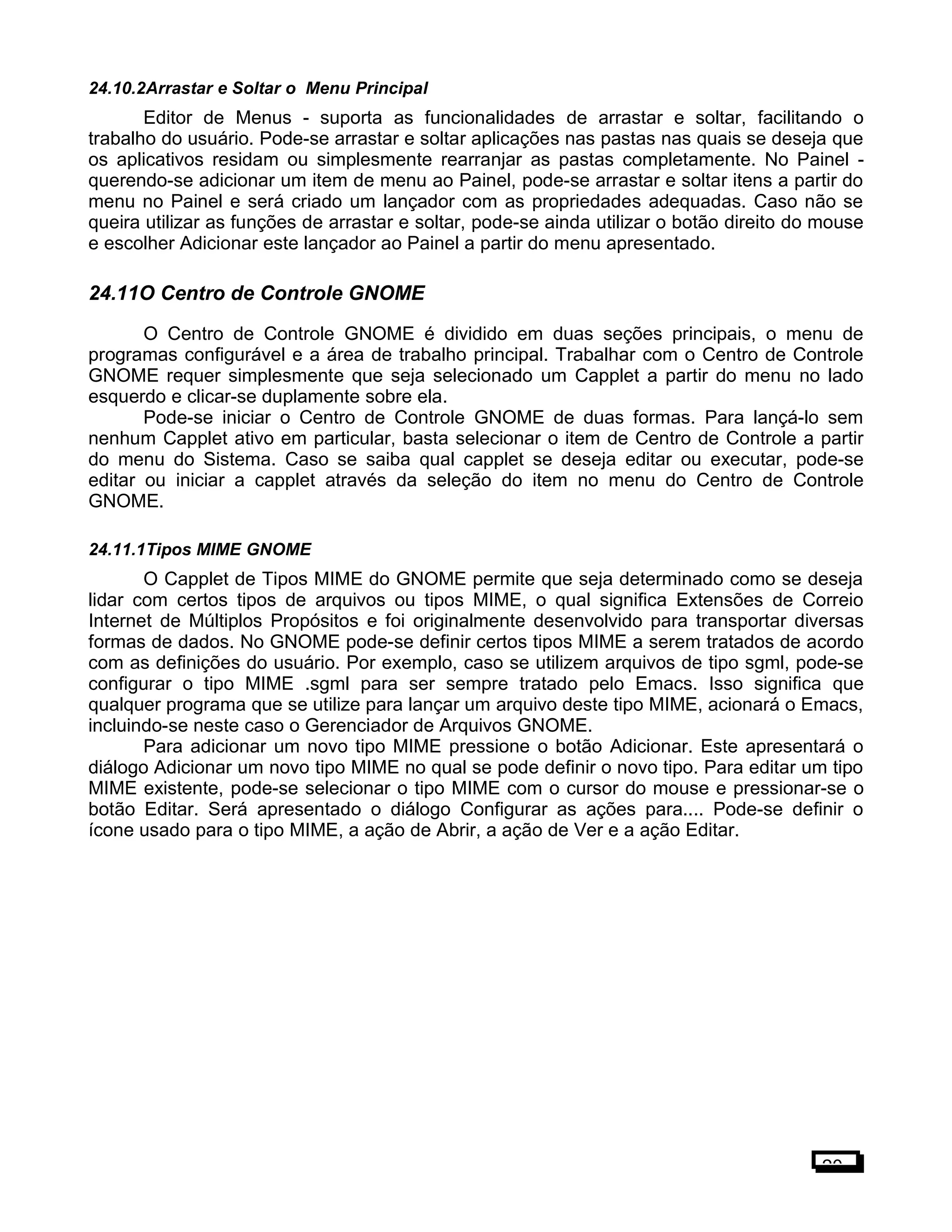 24.10.2Arrastar e Soltar o Menu Principal
Editor de Menus - suporta as funcionalidades de arrastar e soltar, facilitando o
trabalho do usuário. Pode-se arrastar e soltar aplicações nas pastas nas quais se deseja que
os aplicativos residam ou simplesmente rearranjar as pastas completamente. No Painel -
querendo-se adicionar um item de menu ao Painel, pode-se arrastar e soltar itens a partir do
menu no Painel e será criado um lançador com as propriedades adequadas. Caso não se
queira utilizar as funções de arrastar e soltar, pode-se ainda utilizar o botão direito do mouse
e escolher Adicionar este lançador ao Painel a partir do menu apresentado.
24.11O Centro de Controle GNOME
O Centro de Controle GNOME é dividido em duas seções principais, o menu de
programas configurável e a área de trabalho principal. Trabalhar com o Centro de Controle
GNOME requer simplesmente que seja selecionado um Capplet a partir do menu no lado
esquerdo e clicar-se duplamente sobre ela.
Pode-se iniciar o Centro de Controle GNOME de duas formas. Para lançá-lo sem
nenhum Capplet ativo em particular, basta selecionar o item de Centro de Controle a partir
do menu do Sistema. Caso se saiba qual capplet se deseja editar ou executar, pode-se
editar ou iniciar a capplet através da seleção do item no menu do Centro de Controle
GNOME.
24.11.1Tipos MIME GNOME
O Capplet de Tipos MIME do GNOME permite que seja determinado como se deseja
lidar com certos tipos de arquivos ou tipos MIME, o qual significa Extensões de Correio
Internet de Múltiplos Propósitos e foi originalmente desenvolvido para transportar diversas
formas de dados. No GNOME pode-se definir certos tipos MIME a serem tratados de acordo
com as definições do usuário. Por exemplo, caso se utilizem arquivos de tipo sgml, pode-se
configurar o tipo MIME .sgml para ser sempre tratado pelo Emacs. Isso significa que
qualquer programa que se utilize para lançar um arquivo deste tipo MIME, acionará o Emacs,
incluindo-se neste caso o Gerenciador de Arquivos GNOME.
Para adicionar um novo tipo MIME pressione o botão Adicionar. Este apresentará o
diálogo Adicionar um novo tipo MIME no qual se pode definir o novo tipo. Para editar um tipo
MIME existente, pode-se selecionar o tipo MIME com o cursor do mouse e pressionar-se o
botão Editar. Será apresentado o diálogo Configurar as ações para.... Pode-se definir o
ícone usado para o tipo MIME, a ação de Abrir, a ação de Ver e a ação Editar.
20
 