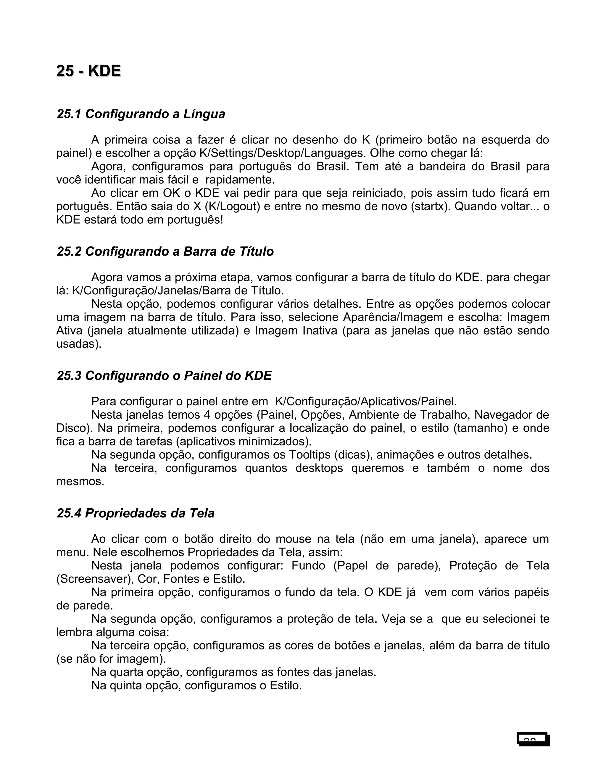 25 -25 - KDEKDE
25.1 Configurando a Língua
A primeira coisa a fazer é clicar no desenho do K (primeiro botão na esquerda do
painel) e escolher a opção K/Settings/Desktop/Languages. Olhe como chegar lá:
Agora, configuramos para português do Brasil. Tem até a bandeira do Brasil para
você identificar mais fácil e rapidamente.
Ao clicar em OK o KDE vai pedir para que seja reiniciado, pois assim tudo ficará em
português. Então saia do X (K/Logout) e entre no mesmo de novo (startx). Quando voltar... o
KDE estará todo em português!
25.2 Configurando a Barra de Título
Agora vamos a próxima etapa, vamos configurar a barra de título do KDE. para chegar
lá: K/Configuração/Janelas/Barra de Título.
Nesta opção, podemos configurar vários detalhes. Entre as opções podemos colocar
uma imagem na barra de título. Para isso, selecione Aparência/Imagem e escolha: Imagem
Ativa (janela atualmente utilizada) e Imagem Inativa (para as janelas que não estão sendo
usadas).
25.3 Configurando o Painel do KDE
Para configurar o painel entre em K/Configuração/Aplicativos/Painel.
Nesta janelas temos 4 opções (Painel, Opções, Ambiente de Trabalho, Navegador de
Disco). Na primeira, podemos configurar a localização do painel, o estilo (tamanho) e onde
fica a barra de tarefas (aplicativos minimizados).
Na segunda opção, configuramos os Tooltips (dicas), animações e outros detalhes.
Na terceira, configuramos quantos desktops queremos e também o nome dos
mesmos.
25.4 Propriedades da Tela
Ao clicar com o botão direito do mouse na tela (não em uma janela), aparece um
menu. Nele escolhemos Propriedades da Tela, assim:
Nesta janela podemos configurar: Fundo (Papel de parede), Proteção de Tela
(Screensaver), Cor, Fontes e Estilo.
Na primeira opção, configuramos o fundo da tela. O KDE já vem com vários papéis
de parede.
Na segunda opção, configuramos a proteção de tela. Veja se a que eu selecionei te
lembra alguma coisa:
Na terceira opção, configuramos as cores de botões e janelas, além da barra de título
(se não for imagem).
Na quarta opção, configuramos as fontes das janelas.
Na quinta opção, configuramos o Estilo.
20
 
