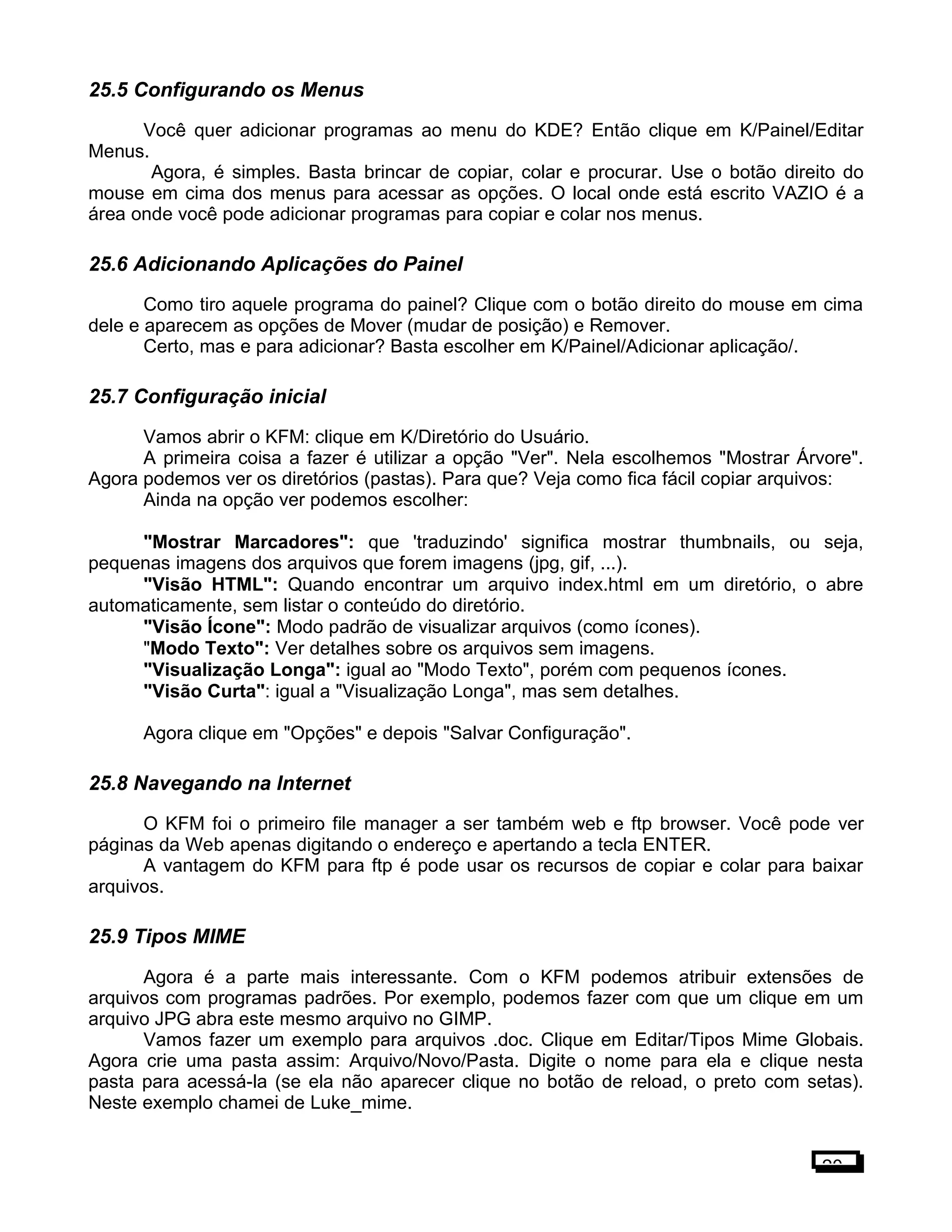 25.5 Configurando os Menus
Você quer adicionar programas ao menu do KDE? Então clique em K/Painel/Editar
Menus.
Agora, é simples. Basta brincar de copiar, colar e procurar. Use o botão direito do
mouse em cima dos menus para acessar as opções. O local onde está escrito VAZIO é a
área onde você pode adicionar programas para copiar e colar nos menus.
25.6 Adicionando Aplicações do Painel
Como tiro aquele programa do painel? Clique com o botão direito do mouse em cima
dele e aparecem as opções de Mover (mudar de posição) e Remover.
Certo, mas e para adicionar? Basta escolher em K/Painel/Adicionar aplicação/.
25.7 Configuração inicial
Vamos abrir o KFM: clique em K/Diretório do Usuário.
A primeira coisa a fazer é utilizar a opção "Ver". Nela escolhemos "Mostrar Árvore".
Agora podemos ver os diretórios (pastas). Para que? Veja como fica fácil copiar arquivos:
Ainda na opção ver podemos escolher:
"Mostrar Marcadores": que 'traduzindo' significa mostrar thumbnails, ou seja,
pequenas imagens dos arquivos que forem imagens (jpg, gif, ...).
"Visão HTML": Quando encontrar um arquivo index.html em um diretório, o abre
automaticamente, sem listar o conteúdo do diretório.
"Visão Ícone": Modo padrão de visualizar arquivos (como ícones).
"Modo Texto": Ver detalhes sobre os arquivos sem imagens.
"Visualização Longa": igual ao "Modo Texto", porém com pequenos ícones.
"Visão Curta": igual a "Visualização Longa", mas sem detalhes.
Agora clique em "Opções" e depois "Salvar Configuração".
25.8 Navegando na Internet
O KFM foi o primeiro file manager a ser também web e ftp browser. Você pode ver
páginas da Web apenas digitando o endereço e apertando a tecla ENTER.
A vantagem do KFM para ftp é pode usar os recursos de copiar e colar para baixar
arquivos.
25.9 Tipos MIME
Agora é a parte mais interessante. Com o KFM podemos atribuir extensões de
arquivos com programas padrões. Por exemplo, podemos fazer com que um clique em um
arquivo JPG abra este mesmo arquivo no GIMP.
Vamos fazer um exemplo para arquivos .doc. Clique em Editar/Tipos Mime Globais.
Agora crie uma pasta assim: Arquivo/Novo/Pasta. Digite o nome para ela e clique nesta
pasta para acessá-la (se ela não aparecer clique no botão de reload, o preto com setas).
Neste exemplo chamei de Luke_mime.
20
 
