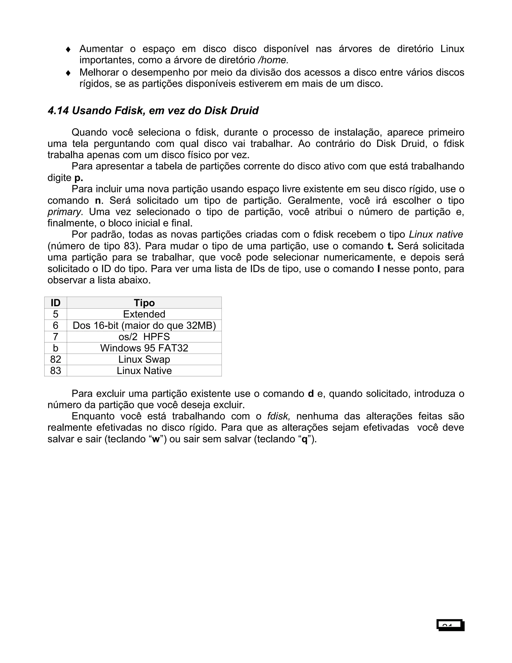 ♦ Aumentar o espaço em disco disco disponível nas árvores de diretório Linux
importantes, como a árvore de diretório /home.
♦ Melhorar o desempenho por meio da divisão dos acessos a disco entre vários discos
rígidos, se as partições disponíveis estiverem em mais de um disco.
4.14 Usando Fdisk, em vez do Disk Druid
Quando você seleciona o fdisk, durante o processo de instalação, aparece primeiro
uma tela perguntando com qual disco vai trabalhar. Ao contrário do Disk Druid, o fdisk
trabalha apenas com um disco físico por vez.
Para apresentar a tabela de partições corrente do disco ativo com que está trabalhando
digite p.
Para incluir uma nova partição usando espaço livre existente em seu disco rígido, use o
comando n. Será solicitado um tipo de partição. Geralmente, você irá escolher o tipo
primary. Uma vez selecionado o tipo de partição, você atribui o número de partição e,
finalmente, o bloco inicial e final.
Por padrão, todas as novas partições criadas com o fdisk recebem o tipo Linux native
(número de tipo 83). Para mudar o tipo de uma partição, use o comando t. Será solicitada
uma partição para se trabalhar, que você pode selecionar numericamente, e depois será
solicitado o ID do tipo. Para ver uma lista de IDs de tipo, use o comando l nesse ponto, para
observar a lista abaixo.
ID Tipo
5 Extended
6 Dos 16-bit (maior do que 32MB)
7 os/2 HPFS
b Windows 95 FAT32
82 Linux Swap
83 Linux Native
Para excluir uma partição existente use o comando d e, quando solicitado, introduza o
número da partição que você deseja excluir.
Enquanto você está trabalhando com o fdisk, nenhuma das alterações feitas são
realmente efetivadas no disco rígido. Para que as alterações sejam efetivadas você deve
salvar e sair (teclando “w”) ou sair sem salvar (teclando “q”).
21
 