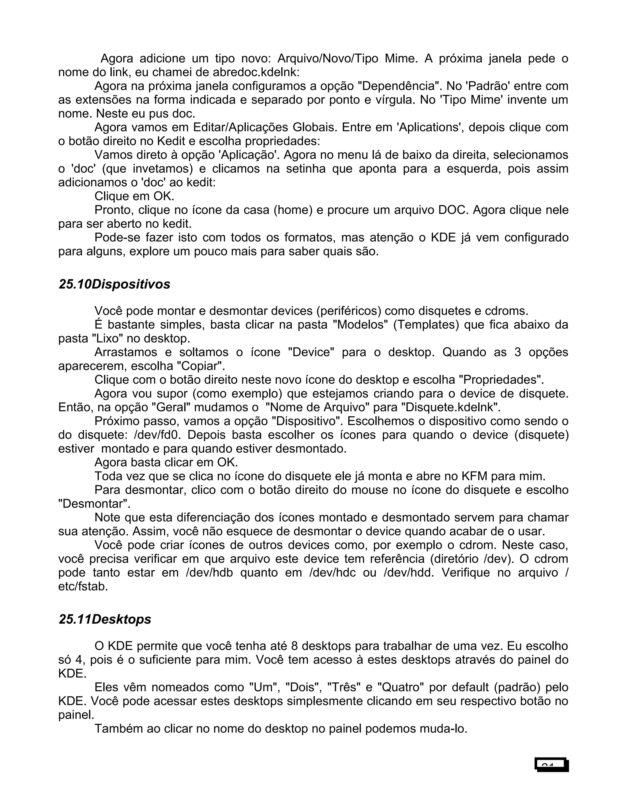 Agora adicione um tipo novo: Arquivo/Novo/Tipo Mime. A próxima janela pede o
nome do link, eu chamei de abredoc.kdelnk:
Agora na próxima janela configuramos a opção "Dependência". No 'Padrão' entre com
as extensões na forma indicada e separado por ponto e vírgula. No 'Tipo Mime' invente um
nome. Neste eu pus doc.
Agora vamos em Editar/Aplicações Globais. Entre em 'Aplications', depois clique com
o botão direito no Kedit e escolha propriedades:
Vamos direto à opção 'Aplicação'. Agora no menu lá de baixo da direita, selecionamos
o 'doc' (que invetamos) e clicamos na setinha que aponta para a esquerda, pois assim
adicionamos o 'doc' ao kedit:
Clique em OK.
Pronto, clique no ícone da casa (home) e procure um arquivo DOC. Agora clique nele
para ser aberto no kedit.
Pode-se fazer isto com todos os formatos, mas atenção o KDE já vem configurado
para alguns, explore um pouco mais para saber quais são.
25.10Dispositivos
Você pode montar e desmontar devices (periféricos) como disquetes e cdroms.
É bastante simples, basta clicar na pasta "Modelos" (Templates) que fica abaixo da
pasta "Lixo" no desktop.
Arrastamos e soltamos o ícone "Device" para o desktop. Quando as 3 opções
aparecerem, escolha "Copiar".
Clique com o botão direito neste novo ícone do desktop e escolha "Propriedades".
Agora vou supor (como exemplo) que estejamos criando para o device de disquete.
Então, na opção "Geral" mudamos o "Nome de Arquivo" para "Disquete.kdelnk".
Próximo passo, vamos a opção "Dispositivo". Escolhemos o dispositivo como sendo o
do disquete: /dev/fd0. Depois basta escolher os ícones para quando o device (disquete)
estiver montado e para quando estiver desmontado.
Agora basta clicar em OK.
Toda vez que se clica no ícone do disquete ele já monta e abre no KFM para mim.
Para desmontar, clico com o botão direito do mouse no ícone do disquete e escolho
"Desmontar".
Note que esta diferenciação dos ícones montado e desmontado servem para chamar
sua atenção. Assim, você não esquece de desmontar o device quando acabar de o usar.
Você pode criar ícones de outros devices como, por exemplo o cdrom. Neste caso,
você precisa verificar em que arquivo este device tem referência (diretório /dev). O cdrom
pode tanto estar em /dev/hdb quanto em /dev/hdc ou /dev/hdd. Verifique no arquivo /
etc/fstab.
25.11Desktops
O KDE permite que você tenha até 8 desktops para trabalhar de uma vez. Eu escolho
só 4, pois é o suficiente para mim. Você tem acesso à estes desktops através do painel do
KDE.
Eles vêm nomeados como "Um", "Dois", "Três" e "Quatro" por default (padrão) pelo
KDE. Você pode acessar estes desktops simplesmente clicando em seu respectivo botão no
painel.
Também ao clicar no nome do desktop no painel podemos muda-lo.
21
 