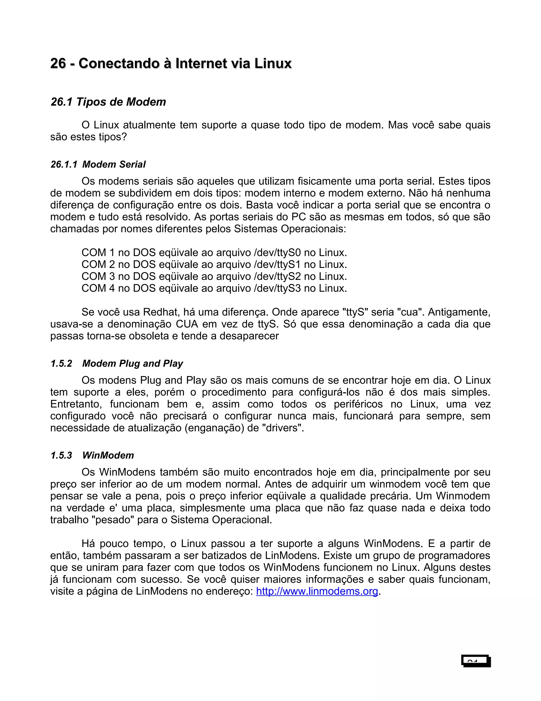 26 -26 - Conectando à Internet via LinuxConectando à Internet via Linux
26.1 Tipos de Modem
O Linux atualmente tem suporte a quase todo tipo de modem. Mas você sabe quais
são estes tipos?
26.1.1 Modem Serial
Os modems seriais são aqueles que utilizam fisicamente uma porta serial. Estes tipos
de modem se subdividem em dois tipos: modem interno e modem externo. Não há nenhuma
diferença de configuração entre os dois. Basta você indicar a porta serial que se encontra o
modem e tudo está resolvido. As portas seriais do PC são as mesmas em todos, só que são
chamadas por nomes diferentes pelos Sistemas Operacionais:
COM 1 no DOS eqüivale ao arquivo /dev/ttyS0 no Linux.
COM 2 no DOS eqüivale ao arquivo /dev/ttyS1 no Linux.
COM 3 no DOS eqüivale ao arquivo /dev/ttyS2 no Linux.
COM 4 no DOS eqüivale ao arquivo /dev/ttyS3 no Linux.
Se você usa Redhat, há uma diferença. Onde aparece "ttyS" seria "cua". Antigamente,
usava-se a denominação CUA em vez de ttyS. Só que essa denominação a cada dia que
passas torna-se obsoleta e tende a desaparecer
1.5.2 Modem Plug and Play
Os modens Plug and Play são os mais comuns de se encontrar hoje em dia. O Linux
tem suporte a eles, porém o procedimento para configurá-los não é dos mais simples.
Entretanto, funcionam bem e, assim como todos os periféricos no Linux, uma vez
configurado você não precisará o configurar nunca mais, funcionará para sempre, sem
necessidade de atualização (enganação) de "drivers".
1.5.3 WinModem
Os WinModens também são muito encontrados hoje em dia, principalmente por seu
preço ser inferior ao de um modem normal. Antes de adquirir um winmodem você tem que
pensar se vale a pena, pois o preço inferior eqüivale a qualidade precária. Um Winmodem
na verdade e' uma placa, simplesmente uma placa que não faz quase nada e deixa todo
trabalho "pesado" para o Sistema Operacional.
Há pouco tempo, o Linux passou a ter suporte a alguns WinModens. E a partir de
então, também passaram a ser batizados de LinModens. Existe um grupo de programadores
que se uniram para fazer com que todos os WinModens funcionem no Linux. Alguns destes
já funcionam com sucesso. Se você quiser maiores informações e saber quais funcionam,
visite a página de LinModens no endereço: http://www.linmodems.org.
21
 