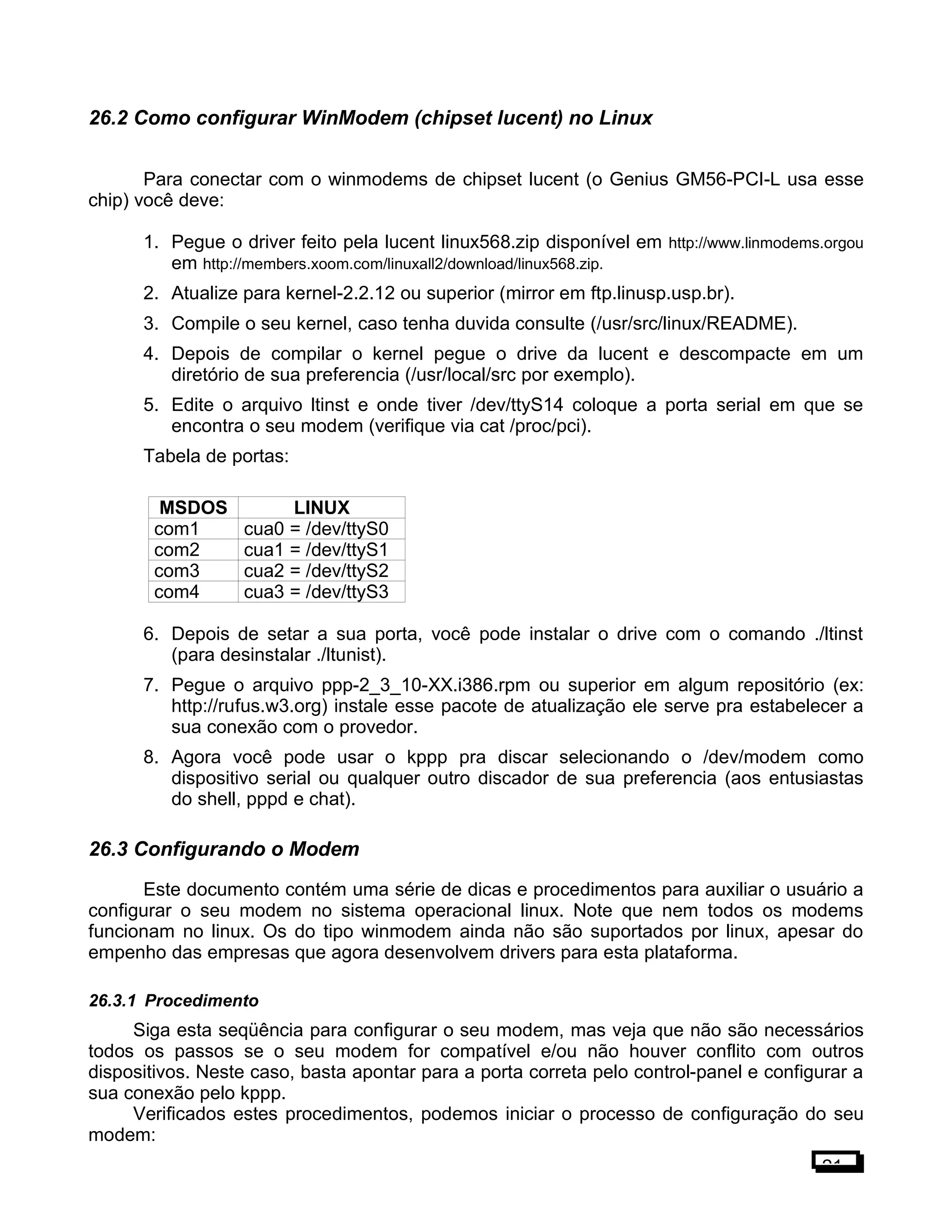 26.2 Como configurar WinModem (chipset lucent) no Linux
Para conectar com o winmodems de chipset lucent (o Genius GM56-PCI-L usa esse
chip) você deve:
1. Pegue o driver feito pela lucent linux568.zip disponível em http://www.linmodems.orgou
em http://members.xoom.com/linuxall2/download/linux568.zip.
2. Atualize para kernel-2.2.12 ou superior (mirror em ftp.linusp.usp.br).
3. Compile o seu kernel, caso tenha duvida consulte (/usr/src/linux/README).
4. Depois de compilar o kernel pegue o drive da lucent e descompacte em um
diretório de sua preferencia (/usr/local/src por exemplo).
5. Edite o arquivo ltinst e onde tiver /dev/ttyS14 coloque a porta serial em que se
encontra o seu modem (verifique via cat /proc/pci).
Tabela de portas:
MSDOS LINUX
com1 cua0 = /dev/ttyS0
com2 cua1 = /dev/ttyS1
com3 cua2 = /dev/ttyS2
com4 cua3 = /dev/ttyS3
6. Depois de setar a sua porta, você pode instalar o drive com o comando ./ltinst
(para desinstalar ./ltunist).
7. Pegue o arquivo ppp-2_3_10-XX.i386.rpm ou superior em algum repositório (ex:
http://rufus.w3.org) instale esse pacote de atualização ele serve pra estabelecer a
sua conexão com o provedor.
8. Agora você pode usar o kppp pra discar selecionando o /dev/modem como
dispositivo serial ou qualquer outro discador de sua preferencia (aos entusiastas
do shell, pppd e chat).
26.3 Configurando o Modem
Este documento contém uma série de dicas e procedimentos para auxiliar o usuário a
configurar o seu modem no sistema operacional linux. Note que nem todos os modems
funcionam no linux. Os do tipo winmodem ainda não são suportados por linux, apesar do
empenho das empresas que agora desenvolvem drivers para esta plataforma.
26.3.1 Procedimento
Siga esta seqüência para configurar o seu modem, mas veja que não são necessários
todos os passos se o seu modem for compatível e/ou não houver conflito com outros
dispositivos. Neste caso, basta apontar para a porta correta pelo control-panel e configurar a
sua conexão pelo kppp.
Verificados estes procedimentos, podemos iniciar o processo de configuração do seu
modem:
21
 