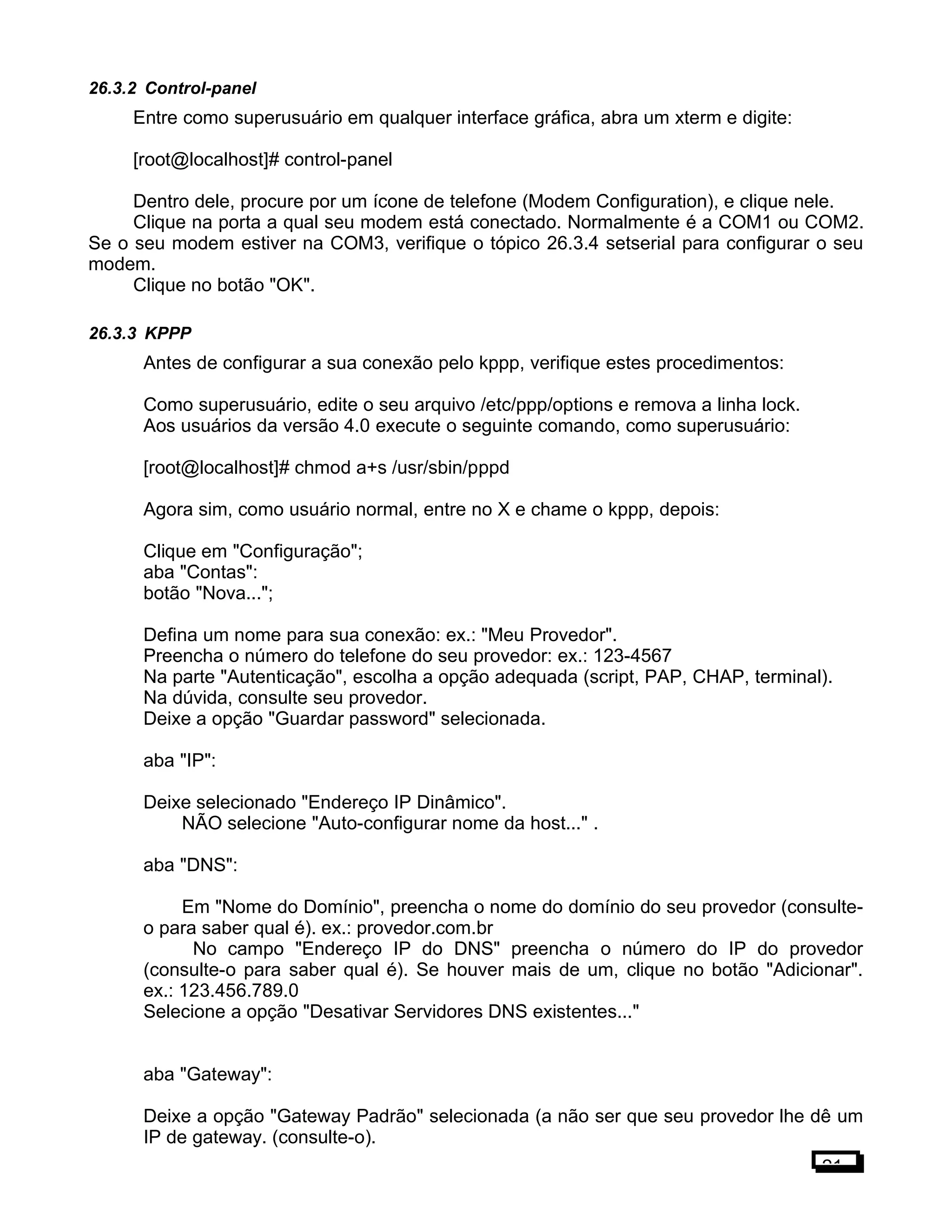 26.3.2 Control-panel
Entre como superusuário em qualquer interface gráfica, abra um xterm e digite:
[root@localhost]# control-panel
Dentro dele, procure por um ícone de telefone (Modem Configuration), e clique nele.
Clique na porta a qual seu modem está conectado. Normalmente é a COM1 ou COM2.
Se o seu modem estiver na COM3, verifique o tópico 26.3.4 setserial para configurar o seu
modem.
Clique no botão "OK".
26.3.3 KPPP
Antes de configurar a sua conexão pelo kppp, verifique estes procedimentos:
Como superusuário, edite o seu arquivo /etc/ppp/options e remova a linha lock.
Aos usuários da versão 4.0 execute o seguinte comando, como superusuário:
[root@localhost]# chmod a+s /usr/sbin/pppd
Agora sim, como usuário normal, entre no X e chame o kppp, depois:
Clique em "Configuração";
aba "Contas":
botão "Nova...";
Defina um nome para sua conexão: ex.: "Meu Provedor".
Preencha o número do telefone do seu provedor: ex.: 123-4567
Na parte "Autenticação", escolha a opção adequada (script, PAP, CHAP, terminal).
Na dúvida, consulte seu provedor.
Deixe a opção "Guardar password" selecionada.
aba "IP":
Deixe selecionado "Endereço IP Dinâmico".
NÃO selecione "Auto-configurar nome da host..." .
aba "DNS":
Em "Nome do Domínio", preencha o nome do domínio do seu provedor (consulte-
o para saber qual é). ex.: provedor.com.br
No campo "Endereço IP do DNS" preencha o número do IP do provedor
(consulte-o para saber qual é). Se houver mais de um, clique no botão "Adicionar".
ex.: 123.456.789.0
Selecione a opção "Desativar Servidores DNS existentes..."
aba "Gateway":
Deixe a opção "Gateway Padrão" selecionada (a não ser que seu provedor lhe dê um
IP de gateway. (consulte-o).
21
 