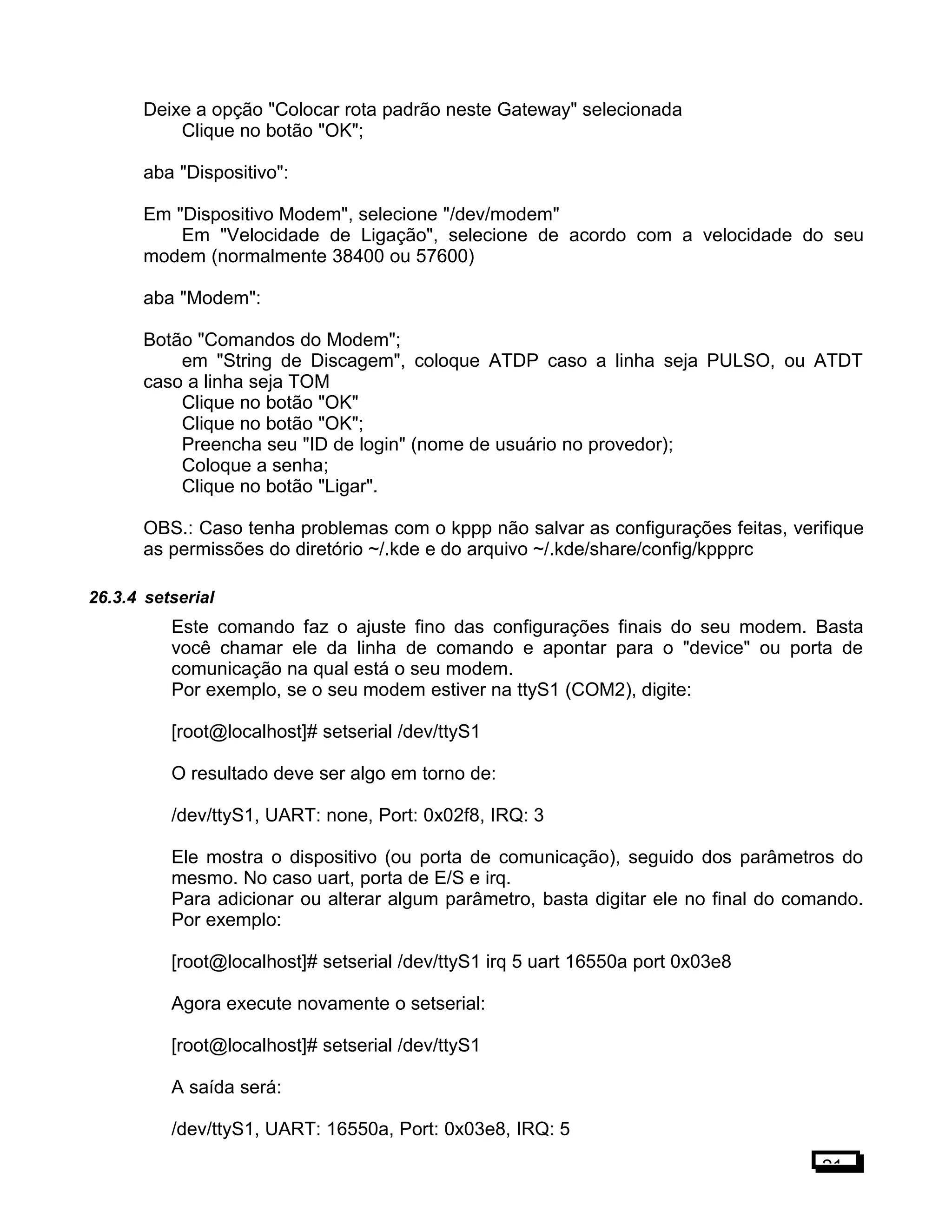 Deixe a opção "Colocar rota padrão neste Gateway" selecionada
Clique no botão "OK";
aba "Dispositivo":
Em "Dispositivo Modem", selecione "/dev/modem"
Em "Velocidade de Ligação", selecione de acordo com a velocidade do seu
modem (normalmente 38400 ou 57600)
aba "Modem":
Botão "Comandos do Modem";
em "String de Discagem", coloque ATDP caso a linha seja PULSO, ou ATDT
caso a linha seja TOM
Clique no botão "OK"
Clique no botão "OK";
Preencha seu "ID de login" (nome de usuário no provedor);
Coloque a senha;
Clique no botão "Ligar".
OBS.: Caso tenha problemas com o kppp não salvar as configurações feitas, verifique
as permissões do diretório ~/.kde e do arquivo ~/.kde/share/config/kppprc
26.3.4 setserial
Este comando faz o ajuste fino das configurações finais do seu modem. Basta
você chamar ele da linha de comando e apontar para o "device" ou porta de
comunicação na qual está o seu modem.
Por exemplo, se o seu modem estiver na ttyS1 (COM2), digite:
[root@localhost]# setserial /dev/ttyS1
O resultado deve ser algo em torno de:
/dev/ttyS1, UART: none, Port: 0x02f8, IRQ: 3
Ele mostra o dispositivo (ou porta de comunicação), seguido dos parâmetros do
mesmo. No caso uart, porta de E/S e irq.
Para adicionar ou alterar algum parâmetro, basta digitar ele no final do comando.
Por exemplo:
[root@localhost]# setserial /dev/ttyS1 irq 5 uart 16550a port 0x03e8
Agora execute novamente o setserial:
[root@localhost]# setserial /dev/ttyS1
A saída será:
/dev/ttyS1, UART: 16550a, Port: 0x03e8, IRQ: 5
21
 