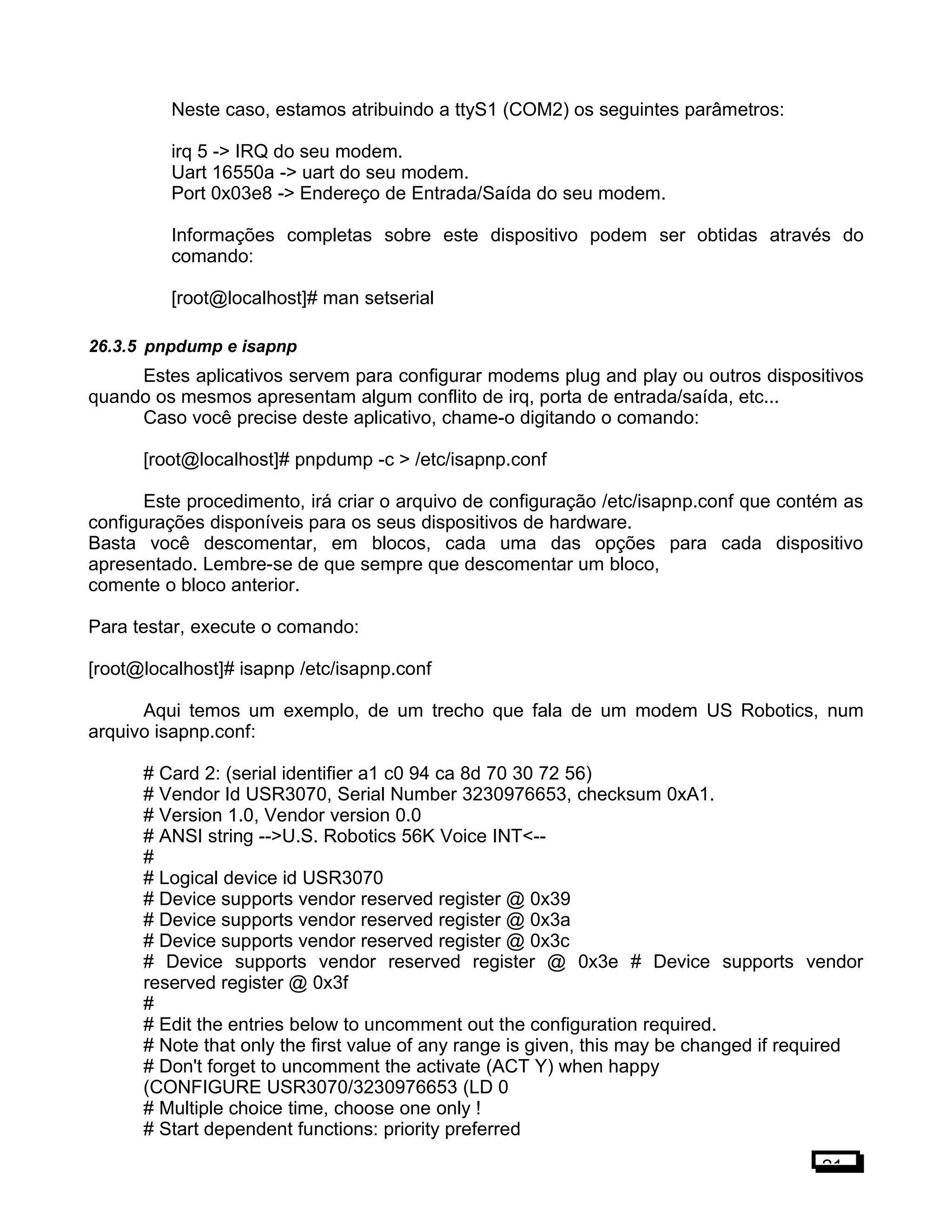 Neste caso, estamos atribuindo a ttyS1 (COM2) os seguintes parâmetros:
irq 5 -> IRQ do seu modem.
Uart 16550a -> uart do seu modem.
Port 0x03e8 -> Endereço de Entrada/Saída do seu modem.
Informações completas sobre este dispositivo podem ser obtidas através do
comando:
[root@localhost]# man setserial
26.3.5 pnpdump e isapnp
Estes aplicativos servem para configurar modems plug and play ou outros dispositivos
quando os mesmos apresentam algum conflito de irq, porta de entrada/saída, etc...
Caso você precise deste aplicativo, chame-o digitando o comando:
[root@localhost]# pnpdump -c > /etc/isapnp.conf
Este procedimento, irá criar o arquivo de configuração /etc/isapnp.conf que contém as
configurações disponíveis para os seus dispositivos de hardware.
Basta você descomentar, em blocos, cada uma das opções para cada dispositivo
apresentado. Lembre-se de que sempre que descomentar um bloco,
comente o bloco anterior.
Para testar, execute o comando:
[root@localhost]# isapnp /etc/isapnp.conf
Aqui temos um exemplo, de um trecho que fala de um modem US Robotics, num
arquivo isapnp.conf:
# Card 2: (serial identifier a1 c0 94 ca 8d 70 30 72 56)
# Vendor Id USR3070, Serial Number 3230976653, checksum 0xA1.
# Version 1.0, Vendor version 0.0
# ANSI string -->U.S. Robotics 56K Voice INT<--
#
# Logical device id USR3070
# Device supports vendor reserved register @ 0x39
# Device supports vendor reserved register @ 0x3a
# Device supports vendor reserved register @ 0x3c
# Device supports vendor reserved register @ 0x3e # Device supports vendor
reserved register @ 0x3f
#
# Edit the entries below to uncomment out the configuration required.
# Note that only the first value of any range is given, this may be changed if required
# Don't forget to uncomment the activate (ACT Y) when happy
(CONFIGURE USR3070/3230976653 (LD 0
# Multiple choice time, choose one only !
# Start dependent functions: priority preferred
21
 