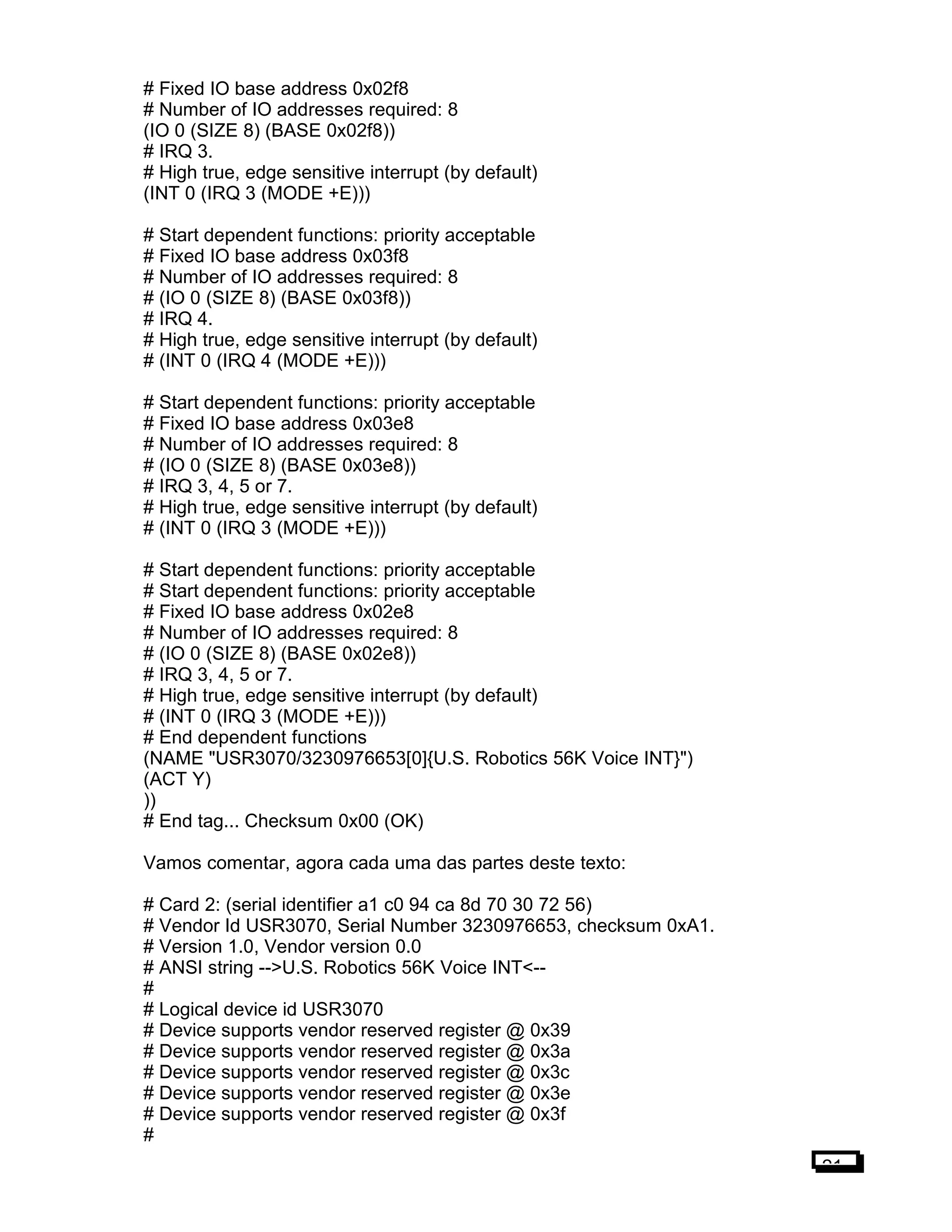 # Fixed IO base address 0x02f8
# Number of IO addresses required: 8
(IO 0 (SIZE 8) (BASE 0x02f8))
# IRQ 3.
# High true, edge sensitive interrupt (by default)
(INT 0 (IRQ 3 (MODE +E)))
# Start dependent functions: priority acceptable
# Fixed IO base address 0x03f8
# Number of IO addresses required: 8
# (IO 0 (SIZE 8) (BASE 0x03f8))
# IRQ 4.
# High true, edge sensitive interrupt (by default)
# (INT 0 (IRQ 4 (MODE +E)))
# Start dependent functions: priority acceptable
# Fixed IO base address 0x03e8
# Number of IO addresses required: 8
# (IO 0 (SIZE 8) (BASE 0x03e8))
# IRQ 3, 4, 5 or 7.
# High true, edge sensitive interrupt (by default)
# (INT 0 (IRQ 3 (MODE +E)))
# Start dependent functions: priority acceptable
# Start dependent functions: priority acceptable
# Fixed IO base address 0x02e8
# Number of IO addresses required: 8
# (IO 0 (SIZE 8) (BASE 0x02e8))
# IRQ 3, 4, 5 or 7.
# High true, edge sensitive interrupt (by default)
# (INT 0 (IRQ 3 (MODE +E)))
# End dependent functions
(NAME "USR3070/3230976653[0]{U.S. Robotics 56K Voice INT}")
(ACT Y)
))
# End tag... Checksum 0x00 (OK)
Vamos comentar, agora cada uma das partes deste texto:
# Card 2: (serial identifier a1 c0 94 ca 8d 70 30 72 56)
# Vendor Id USR3070, Serial Number 3230976653, checksum 0xA1.
# Version 1.0, Vendor version 0.0
# ANSI string -->U.S. Robotics 56K Voice INT<--
#
# Logical device id USR3070
# Device supports vendor reserved register @ 0x39
# Device supports vendor reserved register @ 0x3a
# Device supports vendor reserved register @ 0x3c
# Device supports vendor reserved register @ 0x3e
# Device supports vendor reserved register @ 0x3f
#
21
 