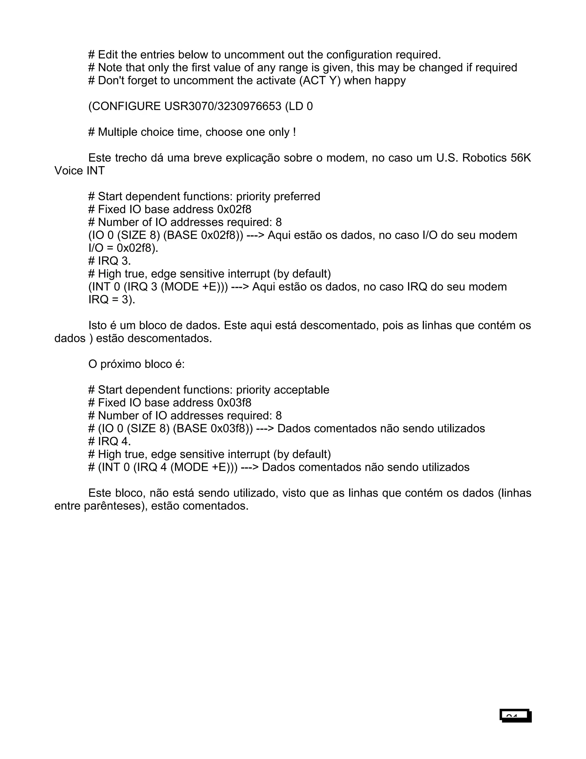 # Edit the entries below to uncomment out the configuration required.
# Note that only the first value of any range is given, this may be changed if required
# Don't forget to uncomment the activate (ACT Y) when happy
(CONFIGURE USR3070/3230976653 (LD 0
# Multiple choice time, choose one only !
Este trecho dá uma breve explicação sobre o modem, no caso um U.S. Robotics 56K
Voice INT
# Start dependent functions: priority preferred
# Fixed IO base address 0x02f8
# Number of IO addresses required: 8
(IO 0 (SIZE 8) (BASE 0x02f8)) ---> Aqui estão os dados, no caso I/O do seu modem
I/O = 0x02f8).
# IRQ 3.
# High true, edge sensitive interrupt (by default)
(INT 0 (IRQ 3 (MODE +E))) ---> Aqui estão os dados, no caso IRQ do seu modem
IRQ = 3).
Isto é um bloco de dados. Este aqui está descomentado, pois as linhas que contém os
dados ) estão descomentados.
O próximo bloco é:
# Start dependent functions: priority acceptable
# Fixed IO base address 0x03f8
# Number of IO addresses required: 8
# (IO 0 (SIZE 8) (BASE 0x03f8)) ---> Dados comentados não sendo utilizados
# IRQ 4.
# High true, edge sensitive interrupt (by default)
# (INT 0 (IRQ 4 (MODE +E))) ---> Dados comentados não sendo utilizados
Este bloco, não está sendo utilizado, visto que as linhas que contém os dados (linhas
entre parênteses), estão comentados.
21
 