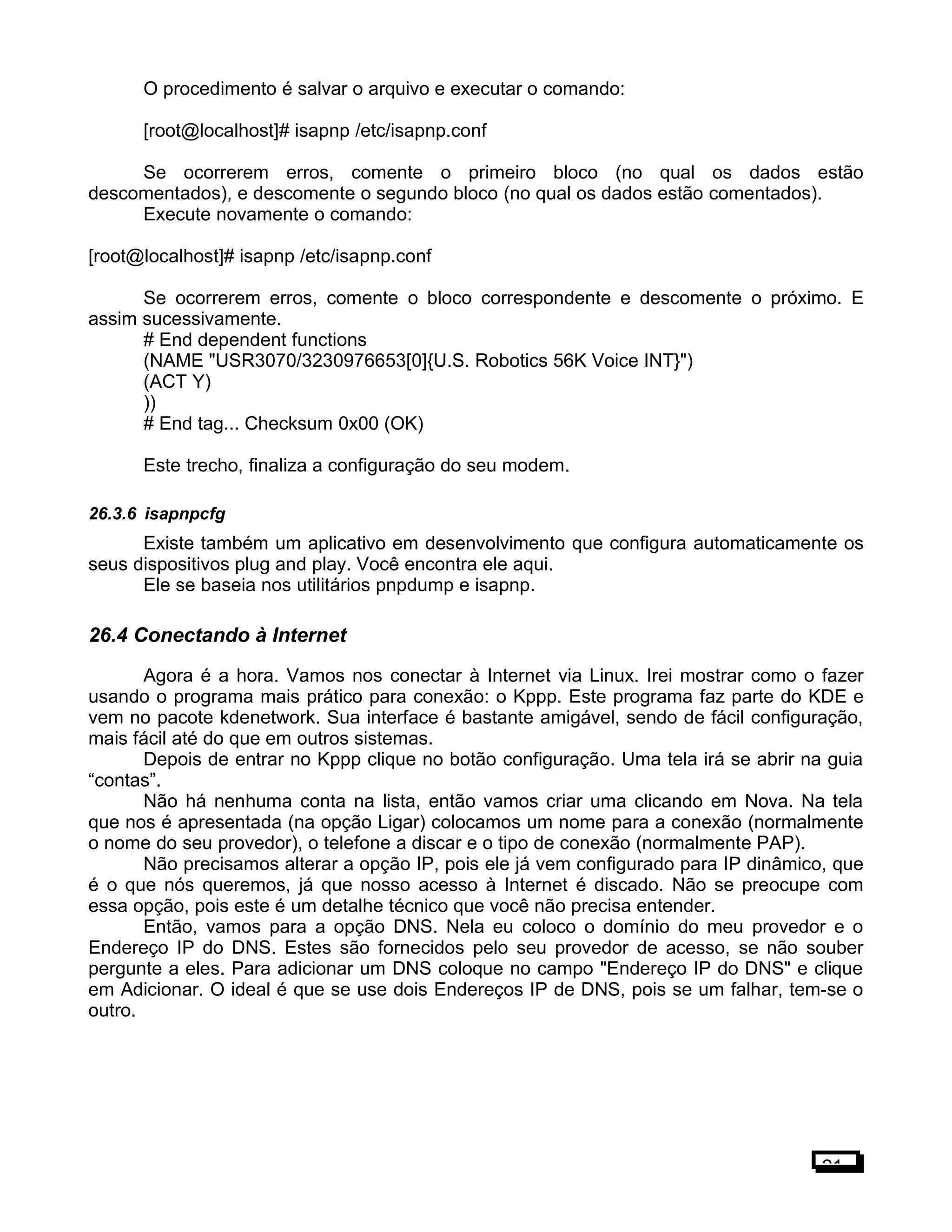 O procedimento é salvar o arquivo e executar o comando:
[root@localhost]# isapnp /etc/isapnp.conf
Se ocorrerem erros, comente o primeiro bloco (no qual os dados estão
descomentados), e descomente o segundo bloco (no qual os dados estão comentados).
Execute novamente o comando:
[root@localhost]# isapnp /etc/isapnp.conf
Se ocorrerem erros, comente o bloco correspondente e descomente o próximo. E
assim sucessivamente.
# End dependent functions
(NAME "USR3070/3230976653[0]{U.S. Robotics 56K Voice INT}")
(ACT Y)
))
# End tag... Checksum 0x00 (OK)
Este trecho, finaliza a configuração do seu modem.
26.3.6 isapnpcfg
Existe também um aplicativo em desenvolvimento que configura automaticamente os
seus dispositivos plug and play. Você encontra ele aqui.
Ele se baseia nos utilitários pnpdump e isapnp.
26.4 Conectando à Internet
Agora é a hora. Vamos nos conectar à Internet via Linux. Irei mostrar como o fazer
usando o programa mais prático para conexão: o Kppp. Este programa faz parte do KDE e
vem no pacote kdenetwork. Sua interface é bastante amigável, sendo de fácil configuração,
mais fácil até do que em outros sistemas.
Depois de entrar no Kppp clique no botão configuração. Uma tela irá se abrir na guia
“contas”.
Não há nenhuma conta na lista, então vamos criar uma clicando em Nova. Na tela
que nos é apresentada (na opção Ligar) colocamos um nome para a conexão (normalmente
o nome do seu provedor), o telefone a discar e o tipo de conexão (normalmente PAP).
Não precisamos alterar a opção IP, pois ele já vem configurado para IP dinâmico, que
é o que nós queremos, já que nosso acesso à Internet é discado. Não se preocupe com
essa opção, pois este é um detalhe técnico que você não precisa entender.
Então, vamos para a opção DNS. Nela eu coloco o domínio do meu provedor e o
Endereço IP do DNS. Estes são fornecidos pelo seu provedor de acesso, se não souber
pergunte a eles. Para adicionar um DNS coloque no campo "Endereço IP do DNS" e clique
em Adicionar. O ideal é que se use dois Endereços IP de DNS, pois se um falhar, tem-se o
outro.
21
 