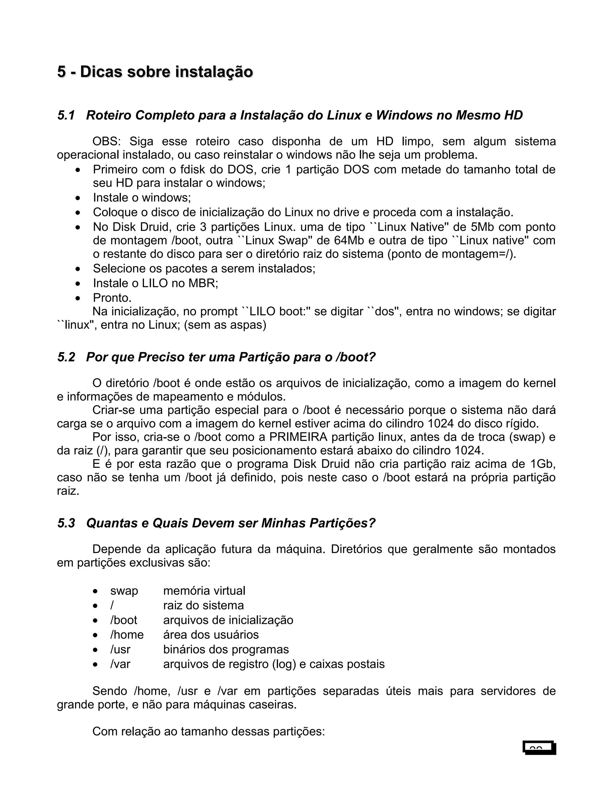 5 -5 - Dicas sobre instalaçãoDicas sobre instalação
5.1 Roteiro Completo para a Instalação do Linux e Windows no Mesmo HD
OBS: Siga esse roteiro caso disponha de um HD limpo, sem algum sistema
operacional instalado, ou caso reinstalar o windows não lhe seja um problema.
• Primeiro com o fdisk do DOS, crie 1 partição DOS com metade do tamanho total de
seu HD para instalar o windows;
• Instale o windows;
• Coloque o disco de inicialização do Linux no drive e proceda com a instalação.
• No Disk Druid, crie 3 partições Linux. uma de tipo ``Linux Native'' de 5Mb com ponto
de montagem /boot, outra ``Linux Swap'' de 64Mb e outra de tipo ``Linux native'' com
o restante do disco para ser o diretório raiz do sistema (ponto de montagem=/).
• Selecione os pacotes a serem instalados;
• Instale o LILO no MBR;
• Pronto.
Na inicialização, no prompt ``LILO boot:'' se digitar ``dos'', entra no windows; se digitar
``linux'', entra no Linux; (sem as aspas)
5.2 Por que Preciso ter uma Partição para o /boot?
O diretório /boot é onde estão os arquivos de inicialização, como a imagem do kernel
e informações de mapeamento e módulos.
Criar-se uma partição especial para o /boot é necessário porque o sistema não dará
carga se o arquivo com a imagem do kernel estiver acima do cilindro 1024 do disco rígido.
Por isso, cria-se o /boot como a PRIMEIRA partição linux, antes da de troca (swap) e
da raiz (/), para garantir que seu posicionamento estará abaixo do cilindro 1024.
E é por esta razão que o programa Disk Druid não cria partição raiz acima de 1Gb,
caso não se tenha um /boot já definido, pois neste caso o /boot estará na própria partição
raiz.
5.3 Quantas e Quais Devem ser Minhas Partições?
Depende da aplicação futura da máquina. Diretórios que geralmente são montados
em partições exclusivas são:
• swap memória virtual
• / raiz do sistema
• /boot arquivos de inicialização
• /home área dos usuários
• /usr binários dos programas
• /var arquivos de registro (log) e caixas postais
Sendo /home, /usr e /var em partições separadas úteis mais para servidores de
grande porte, e não para máquinas caseiras.
Com relação ao tamanho dessas partições:
22
 