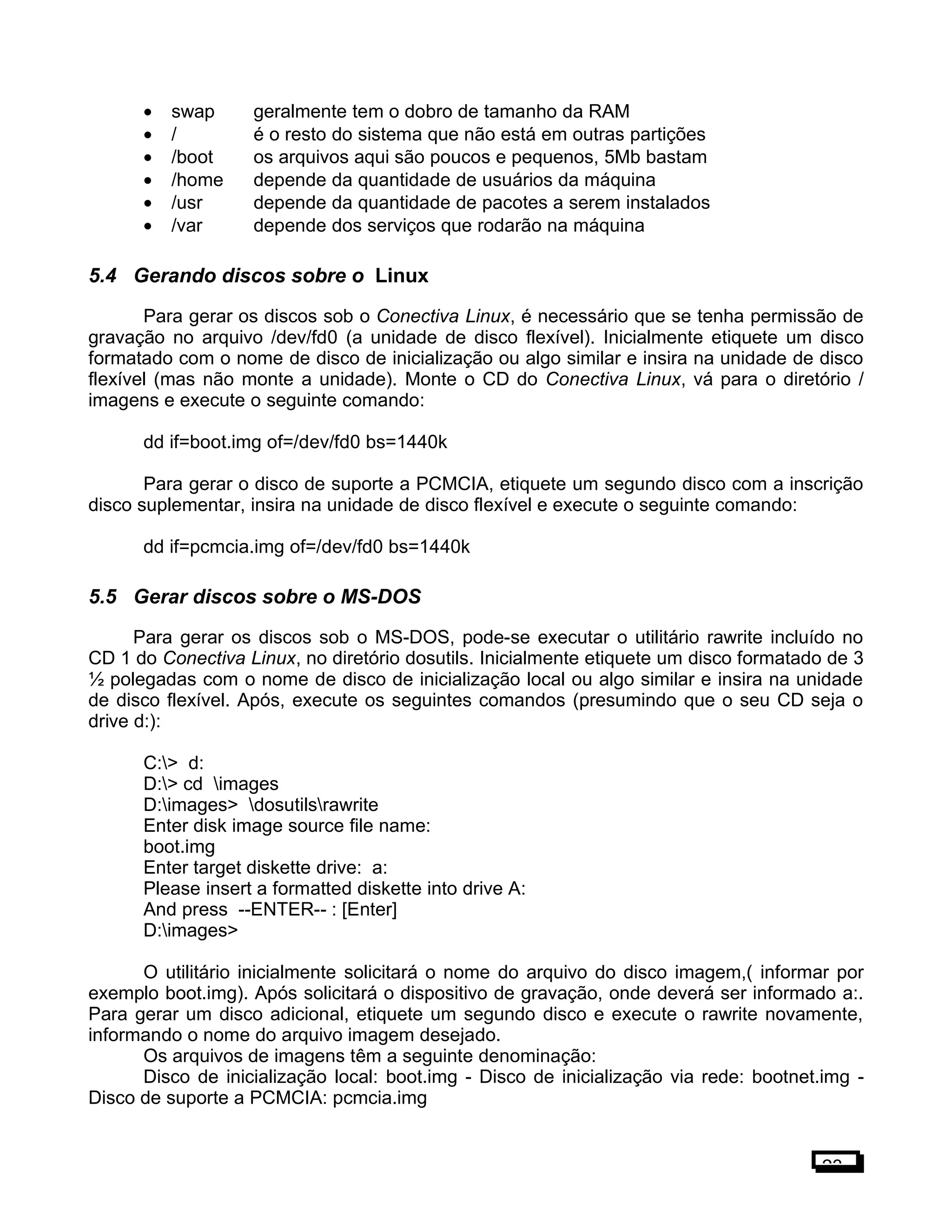 • swap geralmente tem o dobro de tamanho da RAM
• / é o resto do sistema que não está em outras partições
• /boot os arquivos aqui são poucos e pequenos, 5Mb bastam
• /home depende da quantidade de usuários da máquina
• /usr depende da quantidade de pacotes a serem instalados
• /var depende dos serviços que rodarão na máquina
5.4 Gerando discos sobre o Linux
Para gerar os discos sob o Conectiva Linux, é necessário que se tenha permissão de
gravação no arquivo /dev/fd0 (a unidade de disco flexível). Inicialmente etiquete um disco
formatado com o nome de disco de inicialização ou algo similar e insira na unidade de disco
flexível (mas não monte a unidade). Monte o CD do Conectiva Linux, vá para o diretório /
imagens e execute o seguinte comando:
dd if=boot.img of=/dev/fd0 bs=1440k
Para gerar o disco de suporte a PCMCIA, etiquete um segundo disco com a inscrição
disco suplementar, insira na unidade de disco flexível e execute o seguinte comando:
dd if=pcmcia.img of=/dev/fd0 bs=1440k
5.5 Gerar discos sobre o MS-DOS
Para gerar os discos sob o MS-DOS, pode-se executar o utilitário rawrite incluído no
CD 1 do Conectiva Linux, no diretório dosutils. Inicialmente etiquete um disco formatado de 3
½ polegadas com o nome de disco de inicialização local ou algo similar e insira na unidade
de disco flexível. Após, execute os seguintes comandos (presumindo que o seu CD seja o
drive d:):
C:> d:
D:> cd images
D:images> dosutilsrawrite
Enter disk image source file name:
boot.img
Enter target diskette drive: a:
Please insert a formatted diskette into drive A:
And press --ENTER-- : [Enter]
D:images>
O utilitário inicialmente solicitará o nome do arquivo do disco imagem,( informar por
exemplo boot.img). Após solicitará o dispositivo de gravação, onde deverá ser informado a:.
Para gerar um disco adicional, etiquete um segundo disco e execute o rawrite novamente,
informando o nome do arquivo imagem desejado.
Os arquivos de imagens têm a seguinte denominação:
Disco de inicialização local: boot.img - Disco de inicialização via rede: bootnet.img -
Disco de suporte a PCMCIA: pcmcia.img
23
 