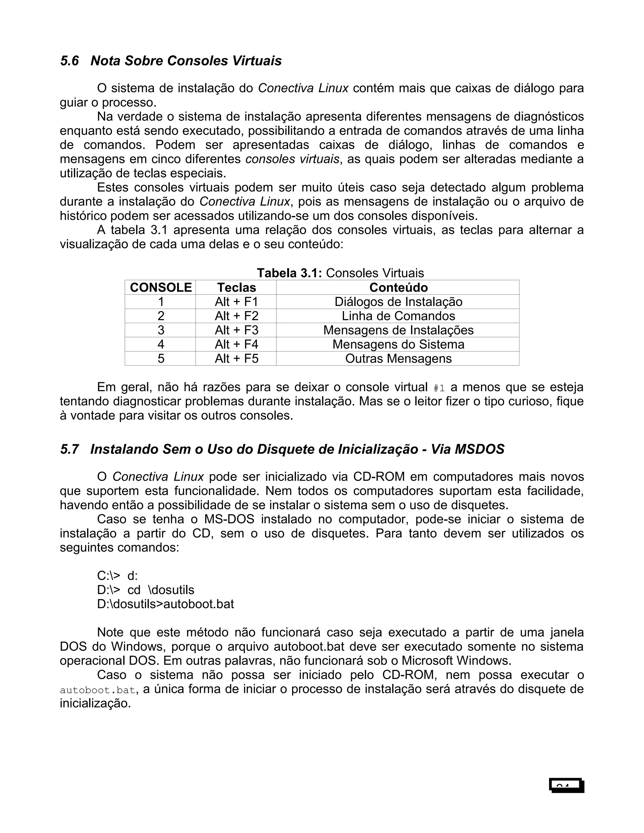 5.6 Nota Sobre Consoles Virtuais
O sistema de instalação do Conectiva Linux contém mais que caixas de diálogo para
guiar o processo.
Na verdade o sistema de instalação apresenta diferentes mensagens de diagnósticos
enquanto está sendo executado, possibilitando a entrada de comandos através de uma linha
de comandos. Podem ser apresentadas caixas de diálogo, linhas de comandos e
mensagens em cinco diferentes consoles virtuais, as quais podem ser alteradas mediante a
utilização de teclas especiais.
Estes consoles virtuais podem ser muito úteis caso seja detectado algum problema
durante a instalação do Conectiva Linux, pois as mensagens de instalação ou o arquivo de
histórico podem ser acessados utilizando-se um dos consoles disponíveis.
A tabela 3.1 apresenta uma relação dos consoles virtuais, as teclas para alternar a
visualização de cada uma delas e o seu conteúdo:
Tabela 3.1: Consoles Virtuais
CONSOLE Teclas Conteúdo
1 Alt + F1 Diálogos de Instalação
2 Alt + F2 Linha de Comandos
3 Alt + F3 Mensagens de Instalações
4 Alt + F4 Mensagens do Sistema
5 Alt + F5 Outras Mensagens
Em geral, não há razões para se deixar o console virtual #1 a menos que se esteja
tentando diagnosticar problemas durante instalação. Mas se o leitor fizer o tipo curioso, fique
à vontade para visitar os outros consoles.
5.7 Instalando Sem o Uso do Disquete de Inicialização - Via MSDOS
O Conectiva Linux pode ser inicializado via CD-ROM em computadores mais novos
que suportem esta funcionalidade. Nem todos os computadores suportam esta facilidade,
havendo então a possibilidade de se instalar o sistema sem o uso de disquetes.
Caso se tenha o MS-DOS instalado no computador, pode-se iniciar o sistema de
instalação a partir do CD, sem o uso de disquetes. Para tanto devem ser utilizados os
seguintes comandos:
C:> d:
D:> cd dosutils
D:dosutils>autoboot.bat
Note que este método não funcionará caso seja executado a partir de uma janela
DOS do Windows, porque o arquivo autoboot.bat deve ser executado somente no sistema
operacional DOS. Em outras palavras, não funcionará sob o Microsoft Windows.
Caso o sistema não possa ser iniciado pelo CD-ROM, nem possa executar o
autoboot.bat, a única forma de iniciar o processo de instalação será através do disquete de
inicialização.
24
 