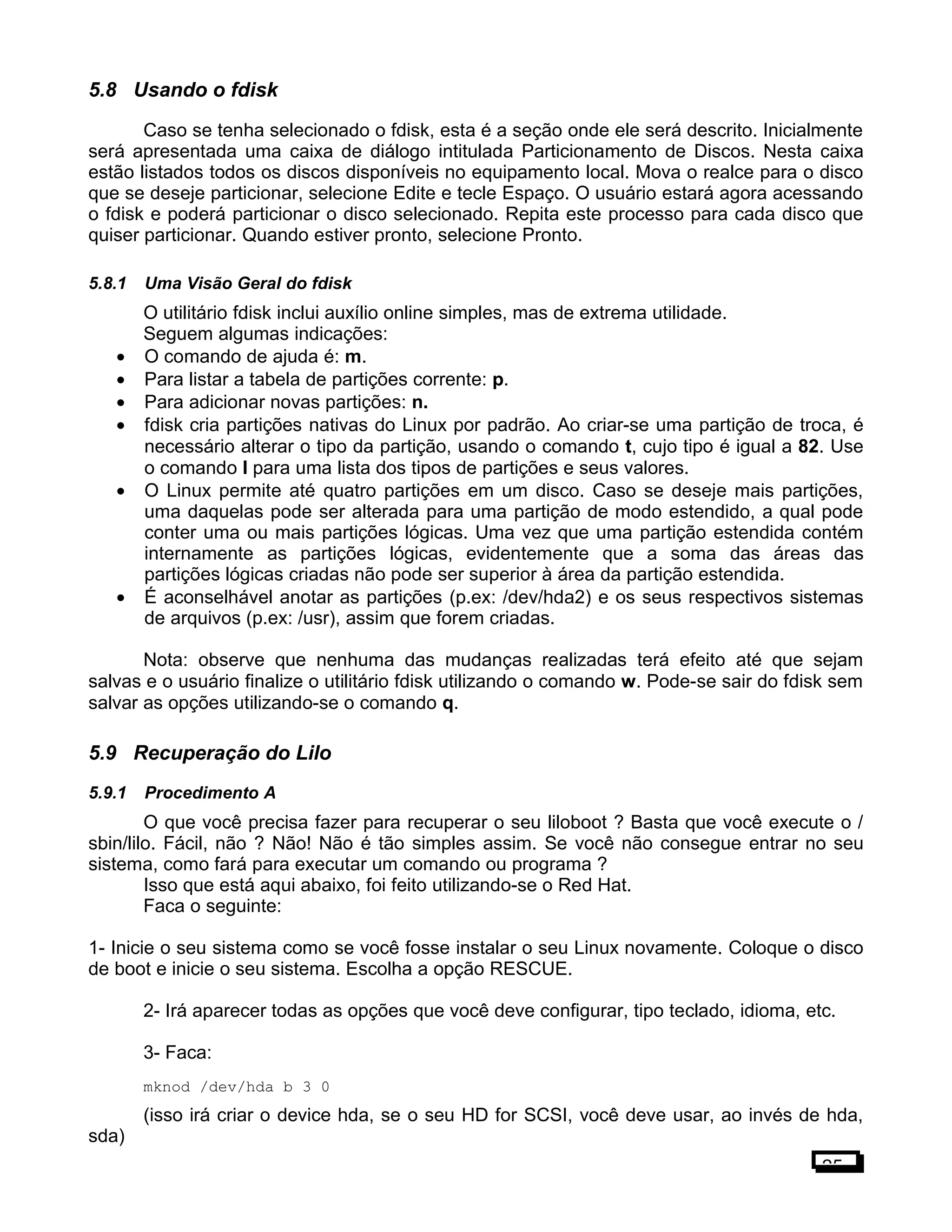 5.8 Usando o fdisk
Caso se tenha selecionado o fdisk, esta é a seção onde ele será descrito. Inicialmente
será apresentada uma caixa de diálogo intitulada Particionamento de Discos. Nesta caixa
estão listados todos os discos disponíveis no equipamento local. Mova o realce para o disco
que se deseje particionar, selecione Edite e tecle Espaço. O usuário estará agora acessando
o fdisk e poderá particionar o disco selecionado. Repita este processo para cada disco que
quiser particionar. Quando estiver pronto, selecione Pronto.
5.8.1 Uma Visão Geral do fdisk
O utilitário fdisk inclui auxílio online simples, mas de extrema utilidade.
Seguem algumas indicações:
• O comando de ajuda é: m.
• Para listar a tabela de partições corrente: p.
• Para adicionar novas partições: n.
• fdisk cria partições nativas do Linux por padrão. Ao criar-se uma partição de troca, é
necessário alterar o tipo da partição, usando o comando t, cujo tipo é igual a 82. Use
o comando l para uma lista dos tipos de partições e seus valores.
• O Linux permite até quatro partições em um disco. Caso se deseje mais partições,
uma daquelas pode ser alterada para uma partição de modo estendido, a qual pode
conter uma ou mais partições lógicas. Uma vez que uma partição estendida contém
internamente as partições lógicas, evidentemente que a soma das áreas das
partições lógicas criadas não pode ser superior à área da partição estendida.
• É aconselhável anotar as partições (p.ex: /dev/hda2) e os seus respectivos sistemas
de arquivos (p.ex: /usr), assim que forem criadas.
Nota: observe que nenhuma das mudanças realizadas terá efeito até que sejam
salvas e o usuário finalize o utilitário fdisk utilizando o comando w. Pode-se sair do fdisk sem
salvar as opções utilizando-se o comando q.
5.9 Recuperação do Lilo
5.9.1 Procedimento A
O que você precisa fazer para recuperar o seu liloboot ? Basta que você execute o /
sbin/lilo. Fácil, não ? Não! Não é tão simples assim. Se você não consegue entrar no seu
sistema, como fará para executar um comando ou programa ?
Isso que está aqui abaixo, foi feito utilizando-se o Red Hat.
Faca o seguinte:
1- Inicie o seu sistema como se você fosse instalar o seu Linux novamente. Coloque o disco
de boot e inicie o seu sistema. Escolha a opção RESCUE.
2- Irá aparecer todas as opções que você deve configurar, tipo teclado, idioma, etc.
3- Faca:
mknod /dev/hda b 3 0
(isso irá criar o device hda, se o seu HD for SCSI, você deve usar, ao invés de hda,
sda)
25
 