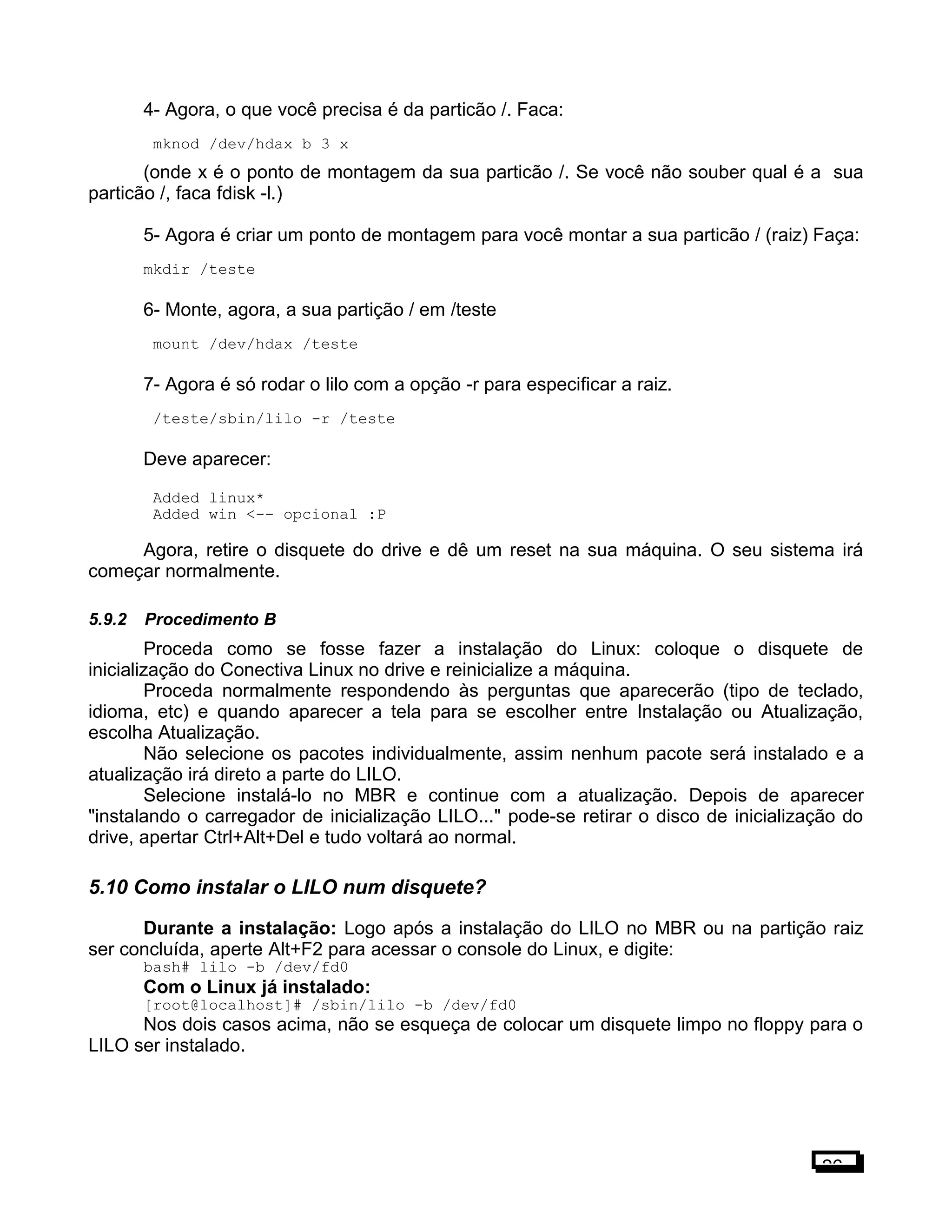 4- Agora, o que você precisa é da particão /. Faca:
mknod /dev/hdax b 3 x
(onde x é o ponto de montagem da sua particão /. Se você não souber qual é a sua
particão /, faca fdisk -l.)
5- Agora é criar um ponto de montagem para você montar a sua particão / (raiz) Faça:
mkdir /teste
6- Monte, agora, a sua partição / em /teste
mount /dev/hdax /teste
7- Agora é só rodar o lilo com a opção -r para especificar a raiz.
/teste/sbin/lilo -r /teste
Deve aparecer:
Added linux*
Added win <-- opcional :P
Agora, retire o disquete do drive e dê um reset na sua máquina. O seu sistema irá
começar normalmente.
5.9.2 Procedimento B
Proceda como se fosse fazer a instalação do Linux: coloque o disquete de
inicialização do Conectiva Linux no drive e reinicialize a máquina.
Proceda normalmente respondendo às perguntas que aparecerão (tipo de teclado,
idioma, etc) e quando aparecer a tela para se escolher entre Instalação ou Atualização,
escolha Atualização.
Não selecione os pacotes individualmente, assim nenhum pacote será instalado e a
atualização irá direto a parte do LILO.
Selecione instalá-lo no MBR e continue com a atualização. Depois de aparecer
"instalando o carregador de inicialização LILO..." pode-se retirar o disco de inicialização do
drive, apertar Ctrl+Alt+Del e tudo voltará ao normal.
5.10 Como instalar o LILO num disquete?
Durante a instalação: Logo após a instalação do LILO no MBR ou na partição raiz
ser concluída, aperte Alt+F2 para acessar o console do Linux, e digite:
bash# lilo -b /dev/fd0
Com o Linux já instalado:
[root@localhost]# /sbin/lilo -b /dev/fd0
Nos dois casos acima, não se esqueça de colocar um disquete limpo no floppy para o
LILO ser instalado.
26
 