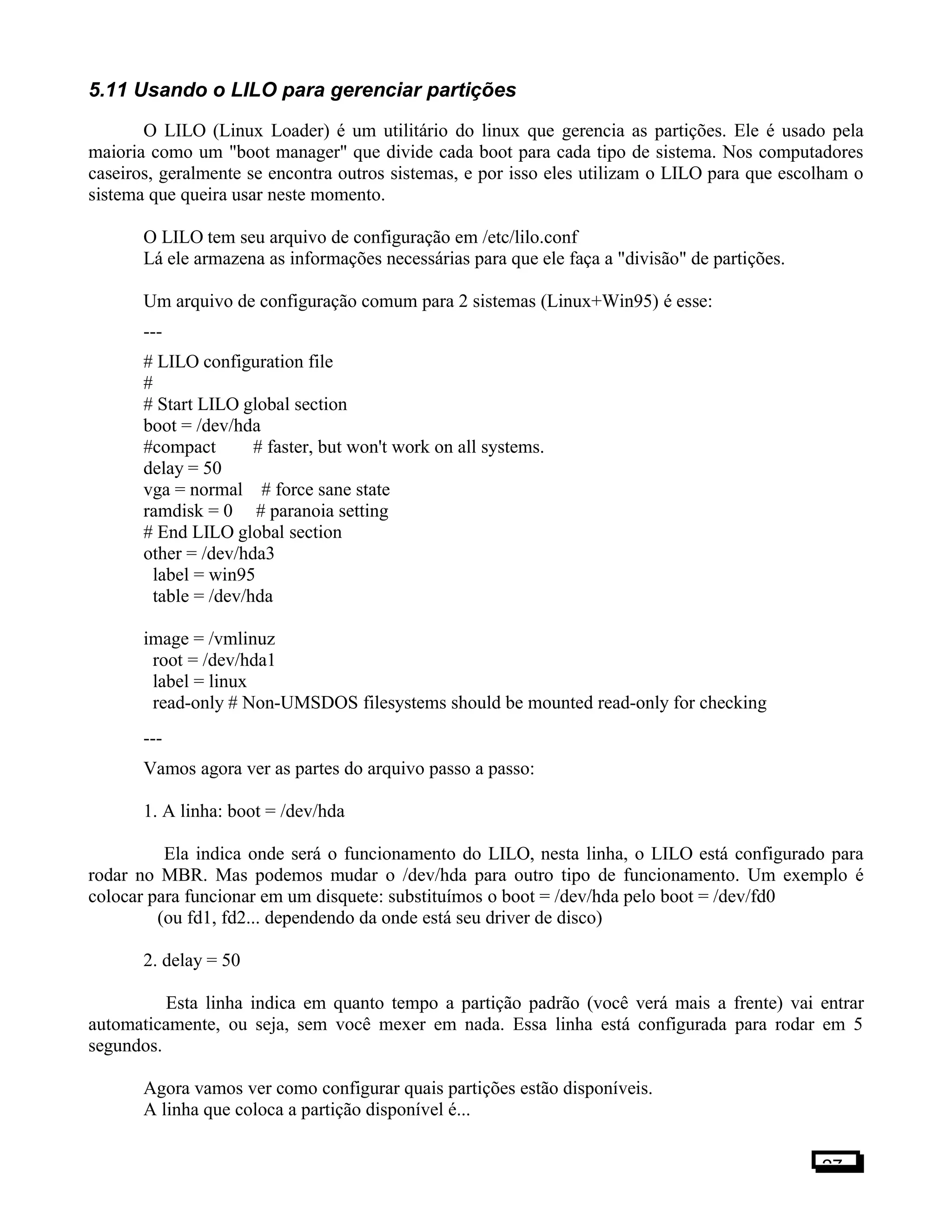 5.11 Usando o LILO para gerenciar partições
O LILO (Linux Loader) é um utilitário do linux que gerencia as partições. Ele é usado pela
maioria como um "boot manager" que divide cada boot para cada tipo de sistema. Nos computadores
caseiros, geralmente se encontra outros sistemas, e por isso eles utilizam o LILO para que escolham o
sistema que queira usar neste momento.
O LILO tem seu arquivo de configuração em /etc/lilo.conf
Lá ele armazena as informações necessárias para que ele faça a "divisão" de partições.
Um arquivo de configuração comum para 2 sistemas (Linux+Win95) é esse:
---
# LILO configuration file
#
# Start LILO global section
boot = /dev/hda
#compact # faster, but won't work on all systems.
delay = 50
vga = normal # force sane state
ramdisk = 0 # paranoia setting
# End LILO global section
other = /dev/hda3
label = win95
table = /dev/hda
image = /vmlinuz
root = /dev/hda1
label = linux
read-only # Non-UMSDOS filesystems should be mounted read-only for checking
---
Vamos agora ver as partes do arquivo passo a passo:
1. A linha: boot = /dev/hda
Ela indica onde será o funcionamento do LILO, nesta linha, o LILO está configurado para
rodar no MBR. Mas podemos mudar o /dev/hda para outro tipo de funcionamento. Um exemplo é
colocar para funcionar em um disquete: substituímos o boot = /dev/hda pelo boot = /dev/fd0
(ou fd1, fd2... dependendo da onde está seu driver de disco)
2. delay = 50
Esta linha indica em quanto tempo a partição padrão (você verá mais a frente) vai entrar
automaticamente, ou seja, sem você mexer em nada. Essa linha está configurada para rodar em 5
segundos.
Agora vamos ver como configurar quais partições estão disponíveis.
A linha que coloca a partição disponível é...
27
 