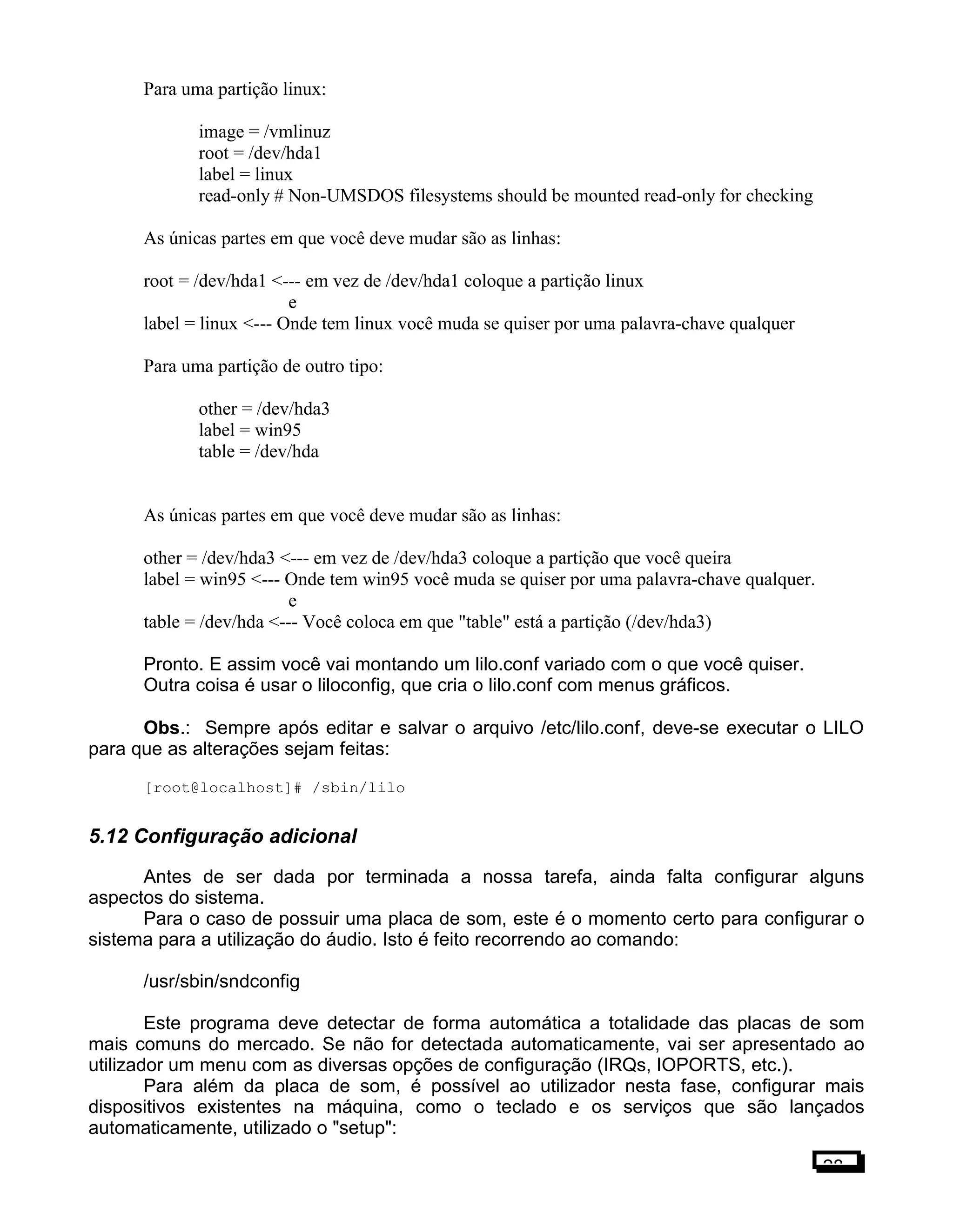 Para uma partição linux:
image = /vmlinuz
root = /dev/hda1
label = linux
read-only # Non-UMSDOS filesystems should be mounted read-only for checking
As únicas partes em que você deve mudar são as linhas:
root = /dev/hda1 <--- em vez de /dev/hda1 coloque a partição linux
e
label = linux <--- Onde tem linux você muda se quiser por uma palavra-chave qualquer
Para uma partição de outro tipo:
other = /dev/hda3
label = win95
table = /dev/hda
As únicas partes em que você deve mudar são as linhas:
other = /dev/hda3 <--- em vez de /dev/hda3 coloque a partição que você queira
label = win95 <--- Onde tem win95 você muda se quiser por uma palavra-chave qualquer.
e
table = /dev/hda <--- Você coloca em que "table" está a partição (/dev/hda3)
Pronto. E assim você vai montando um lilo.conf variado com o que você quiser.
Outra coisa é usar o liloconfig, que cria o lilo.conf com menus gráficos.
Obs.: Sempre após editar e salvar o arquivo /etc/lilo.conf, deve-se executar o LILO
para que as alterações sejam feitas:
[root@localhost]# /sbin/lilo
5.12 Configuração adicional
Antes de ser dada por terminada a nossa tarefa, ainda falta configurar alguns
aspectos do sistema.
Para o caso de possuir uma placa de som, este é o momento certo para configurar o
sistema para a utilização do áudio. Isto é feito recorrendo ao comando:
/usr/sbin/sndconfig
Este programa deve detectar de forma automática a totalidade das placas de som
mais comuns do mercado. Se não for detectada automaticamente, vai ser apresentado ao
utilizador um menu com as diversas opções de configuração (IRQs, IOPORTS, etc.).
Para além da placa de som, é possível ao utilizador nesta fase, configurar mais
dispositivos existentes na máquina, como o teclado e os serviços que são lançados
automaticamente, utilizado o "setup":
28
 