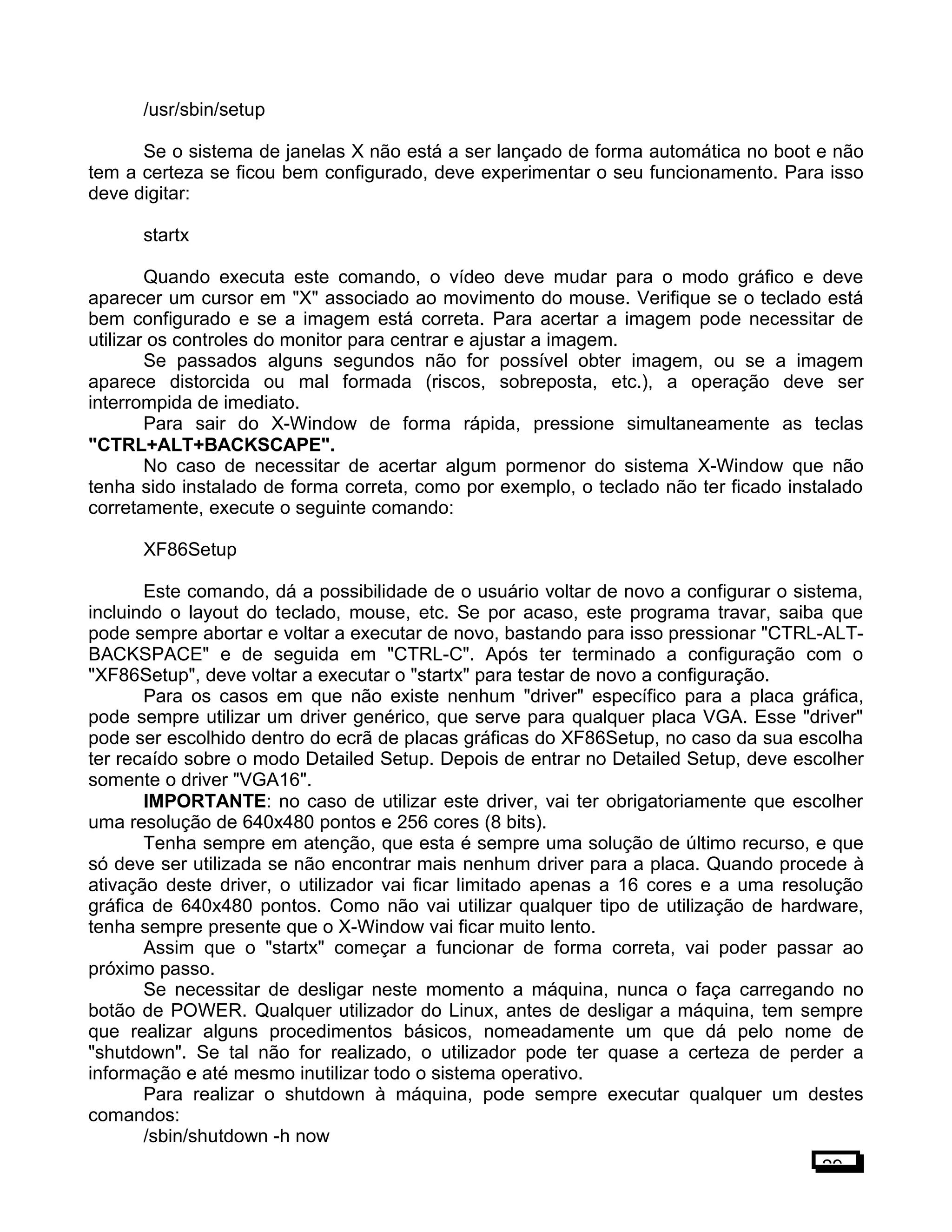 /usr/sbin/setup
Se o sistema de janelas X não está a ser lançado de forma automática no boot e não
tem a certeza se ficou bem configurado, deve experimentar o seu funcionamento. Para isso
deve digitar:
startx
Quando executa este comando, o vídeo deve mudar para o modo gráfico e deve
aparecer um cursor em "X" associado ao movimento do mouse. Verifique se o teclado está
bem configurado e se a imagem está correta. Para acertar a imagem pode necessitar de
utilizar os controles do monitor para centrar e ajustar a imagem.
Se passados alguns segundos não for possível obter imagem, ou se a imagem
aparece distorcida ou mal formada (riscos, sobreposta, etc.), a operação deve ser
interrompida de imediato.
Para sair do X-Window de forma rápida, pressione simultaneamente as teclas
"CTRL+ALT+BACKSCAPE".
No caso de necessitar de acertar algum pormenor do sistema X-Window que não
tenha sido instalado de forma correta, como por exemplo, o teclado não ter ficado instalado
corretamente, execute o seguinte comando:
XF86Setup
Este comando, dá a possibilidade de o usuário voltar de novo a configurar o sistema,
incluindo o layout do teclado, mouse, etc. Se por acaso, este programa travar, saiba que
pode sempre abortar e voltar a executar de novo, bastando para isso pressionar "CTRL-ALT-
BACKSPACE" e de seguida em "CTRL-C". Após ter terminado a configuração com o
"XF86Setup", deve voltar a executar o "startx" para testar de novo a configuração.
Para os casos em que não existe nenhum "driver" específico para a placa gráfica,
pode sempre utilizar um driver genérico, que serve para qualquer placa VGA. Esse "driver"
pode ser escolhido dentro do ecrã de placas gráficas do XF86Setup, no caso da sua escolha
ter recaído sobre o modo Detailed Setup. Depois de entrar no Detailed Setup, deve escolher
somente o driver "VGA16".
IMPORTANTE: no caso de utilizar este driver, vai ter obrigatoriamente que escolher
uma resolução de 640x480 pontos e 256 cores (8 bits).
Tenha sempre em atenção, que esta é sempre uma solução de último recurso, e que
só deve ser utilizada se não encontrar mais nenhum driver para a placa. Quando procede à
ativação deste driver, o utilizador vai ficar limitado apenas a 16 cores e a uma resolução
gráfica de 640x480 pontos. Como não vai utilizar qualquer tipo de utilização de hardware,
tenha sempre presente que o X-Window vai ficar muito lento.
Assim que o "startx" começar a funcionar de forma correta, vai poder passar ao
próximo passo.
Se necessitar de desligar neste momento a máquina, nunca o faça carregando no
botão de POWER. Qualquer utilizador do Linux, antes de desligar a máquina, tem sempre
que realizar alguns procedimentos básicos, nomeadamente um que dá pelo nome de
"shutdown". Se tal não for realizado, o utilizador pode ter quase a certeza de perder a
informação e até mesmo inutilizar todo o sistema operativo.
Para realizar o shutdown à máquina, pode sempre executar qualquer um destes
comandos:
/sbin/shutdown -h now
29
 