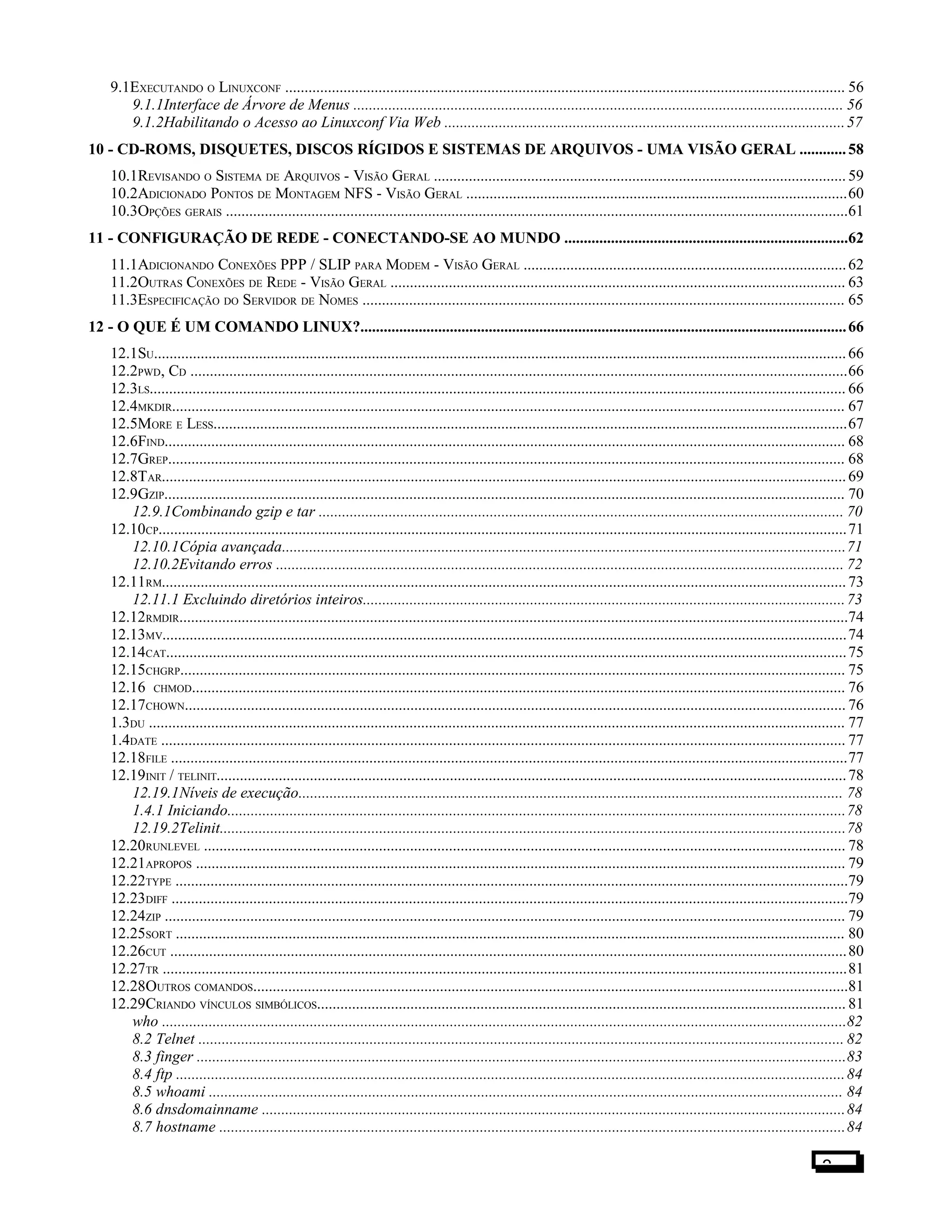 9.1EXECUTANDO O LINUXCONF ................................................................................................................................................ 56
9.1.1Interface de Árvore de Menus .............................................................................................................................. 56
9.1.2Habilitando o Acesso ao Linuxconf Via Web .......................................................................................................57
10 - CD-ROMS, DISQUETES, DISCOS RÍGIDOS E SISTEMAS DE ARQUIVOS - UMA VISÃO GERAL ............58
10.1REVISANDO O SISTEMA DE ARQUIVOS - VISÃO GERAL ..........................................................................................................59
10.2ADICIONADO PONTOS DE MONTAGEM NFS - VISÃO GERAL ..................................................................................................60
10.3OPÇÕES GERAIS ................................................................................................................................................................61
11 - CONFIGURAÇÃO DE REDE - CONECTANDO-SE AO MUNDO .........................................................................62
11.1ADICIONANDO CONEXÕES PPP / SLIP PARA MODEM - VISÃO GERAL ...................................................................................62
11.2OUTRAS CONEXÕES DE REDE - VISÃO GERAL ..................................................................................................................... 63
11.3ESPECIFICAÇÃO DO SERVIDOR DE NOMES ............................................................................................................................ 65
12 - O QUE É UM COMANDO LINUX?.............................................................................................................................66
12.1SU..................................................................................................................................................................................66
12.2PWD, CD .........................................................................................................................................................................66
12.3LS................................................................................................................................................................................... 66
12.4MKDIR............................................................................................................................................................................. 67
12.5MORE E LESS...................................................................................................................................................................67
12.6FIND............................................................................................................................................................................... 68
12.7GREP.............................................................................................................................................................................. 68
12.8TAR................................................................................................................................................................................69
12.9GZIP............................................................................................................................................................................... 70
12.9.1Combinando gzip e tar ....................................................................................................................................... 70
12.10CP.................................................................................................................................................................................71
12.10.1Cópia avançada.................................................................................................................................................71
12.10.2Evitando erros .................................................................................................................................................. 72
12.11RM................................................................................................................................................................................73
12.11.1 Excluindo diretórios inteiros............................................................................................................................73
12.12RMDIR............................................................................................................................................................................74
12.13MV................................................................................................................................................................................74
12.14CAT...............................................................................................................................................................................75
12.15CHGRP........................................................................................................................................................................... 75
12.16 CHMOD........................................................................................................................................................................ 76
12.17CHOWN.......................................................................................................................................................................... 76
1.3DU ................................................................................................................................................................................... 77
1.4DATE ................................................................................................................................................................................ 77
12.18FILE ..............................................................................................................................................................................77
12.19INIT / TELINIT..................................................................................................................................................................78
12.19.1Níveis de execução............................................................................................................................................ 78
1.4.1 Iniciando...............................................................................................................................................................78
12.19.2Telinit.................................................................................................................................................................78
12.20RUNLEVEL ..................................................................................................................................................................... 78
12.21APROPOS ....................................................................................................................................................................... 79
12.22TYPE .............................................................................................................................................................................79
12.23DIFF ..............................................................................................................................................................................79
12.24ZIP ............................................................................................................................................................................... 79
12.25SORT ............................................................................................................................................................................ 80
12.26CUT ..............................................................................................................................................................................80
12.27TR ................................................................................................................................................................................81
12.28OUTROS COMANDOS.........................................................................................................................................................81
12.29CRIANDO VÍNCULOS SIMBÓLICOS........................................................................................................................................ 81
who ................................................................................................................................................................................82
8.2 Telnet ...................................................................................................................................................................... 82
8.3 finger .......................................................................................................................................................................83
8.4 ftp ............................................................................................................................................................................84
8.5 whoami ................................................................................................................................................................... 84
8.6 dnsdomainname ......................................................................................................................................................84
8.7 hostname .................................................................................................................................................................84
3
 