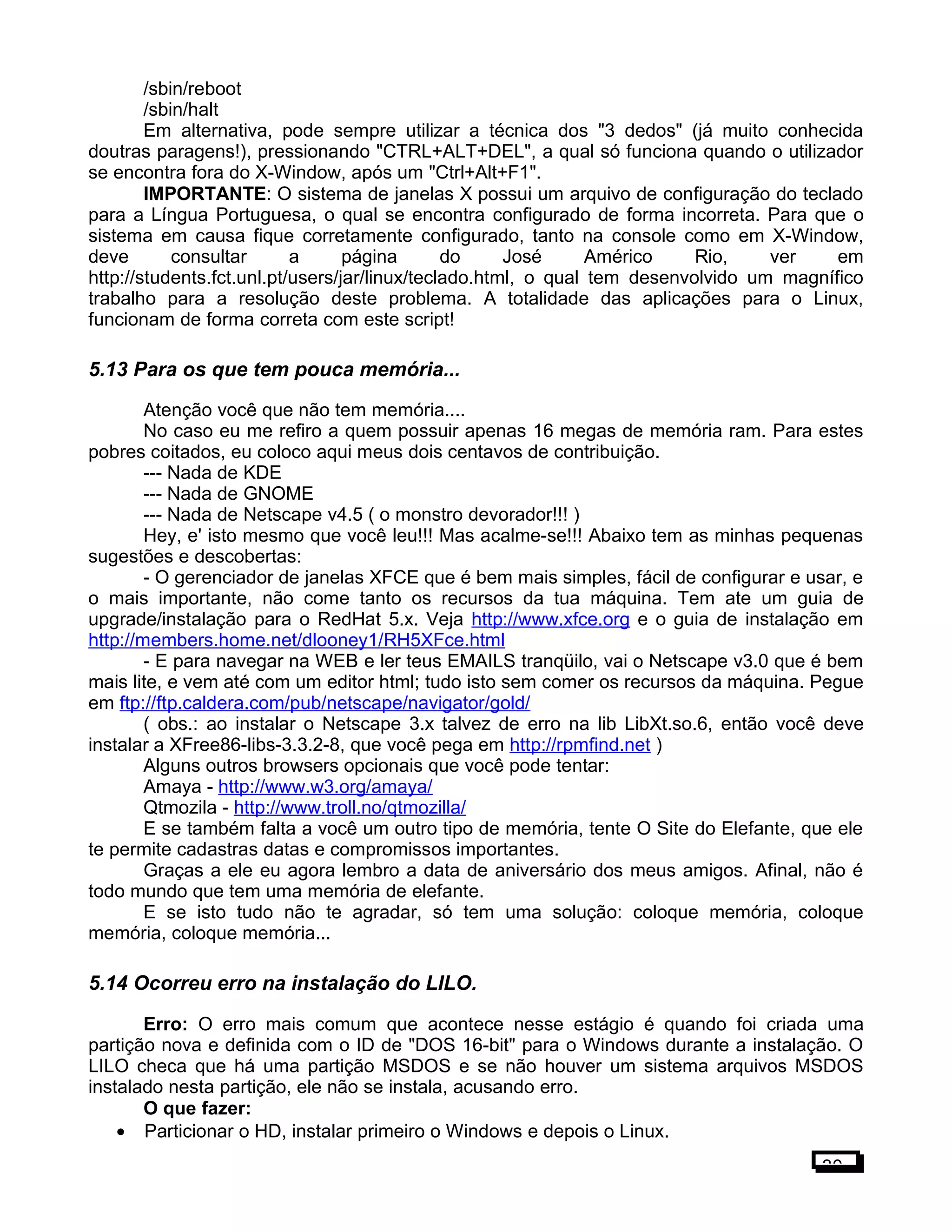 /sbin/reboot
/sbin/halt
Em alternativa, pode sempre utilizar a técnica dos "3 dedos" (já muito conhecida
doutras paragens!), pressionando "CTRL+ALT+DEL", a qual só funciona quando o utilizador
se encontra fora do X-Window, após um "Ctrl+Alt+F1".
IMPORTANTE: O sistema de janelas X possui um arquivo de configuração do teclado
para a Língua Portuguesa, o qual se encontra configurado de forma incorreta. Para que o
sistema em causa fique corretamente configurado, tanto na console como em X-Window,
deve consultar a página do José Américo Rio, ver em
http://students.fct.unl.pt/users/jar/linux/teclado.html, o qual tem desenvolvido um magnífico
trabalho para a resolução deste problema. A totalidade das aplicações para o Linux,
funcionam de forma correta com este script!
5.13 Para os que tem pouca memória...
Atenção você que não tem memória....
No caso eu me refiro a quem possuir apenas 16 megas de memória ram. Para estes
pobres coitados, eu coloco aqui meus dois centavos de contribuição.
--- Nada de KDE
--- Nada de GNOME
--- Nada de Netscape v4.5 ( o monstro devorador!!! )
Hey, e' isto mesmo que você leu!!! Mas acalme-se!!! Abaixo tem as minhas pequenas
sugestões e descobertas:
- O gerenciador de janelas XFCE que é bem mais simples, fácil de configurar e usar, e
o mais importante, não come tanto os recursos da tua máquina. Tem ate um guia de
upgrade/instalação para o RedHat 5.x. Veja http://www.xfce.org e o guia de instalação em
http://members.home.net/dlooney1/RH5XFce.html
- E para navegar na WEB e ler teus EMAILS tranqüilo, vai o Netscape v3.0 que é bem
mais lite, e vem até com um editor html; tudo isto sem comer os recursos da máquina. Pegue
em ftp://ftp.caldera.com/pub/netscape/navigator/gold/
( obs.: ao instalar o Netscape 3.x talvez de erro na lib LibXt.so.6, então você deve
instalar a XFree86-libs-3.3.2-8, que você pega em http://rpmfind.net )
Alguns outros browsers opcionais que você pode tentar:
Amaya - http://www.w3.org/amaya/
Qtmozila - http://www.troll.no/qtmozilla/
E se também falta a você um outro tipo de memória, tente O Site do Elefante, que ele
te permite cadastras datas e compromissos importantes.
Graças a ele eu agora lembro a data de aniversário dos meus amigos. Afinal, não é
todo mundo que tem uma memória de elefante.
E se isto tudo não te agradar, só tem uma solução: coloque memória, coloque
memória, coloque memória...
5.14 Ocorreu erro na instalação do LILO.
Erro: O erro mais comum que acontece nesse estágio é quando foi criada uma
partição nova e definida com o ID de "DOS 16-bit" para o Windows durante a instalação. O
LILO checa que há uma partição MSDOS e se não houver um sistema arquivos MSDOS
instalado nesta partição, ele não se instala, acusando erro.
O que fazer:
• Particionar o HD, instalar primeiro o Windows e depois o Linux.
30
 