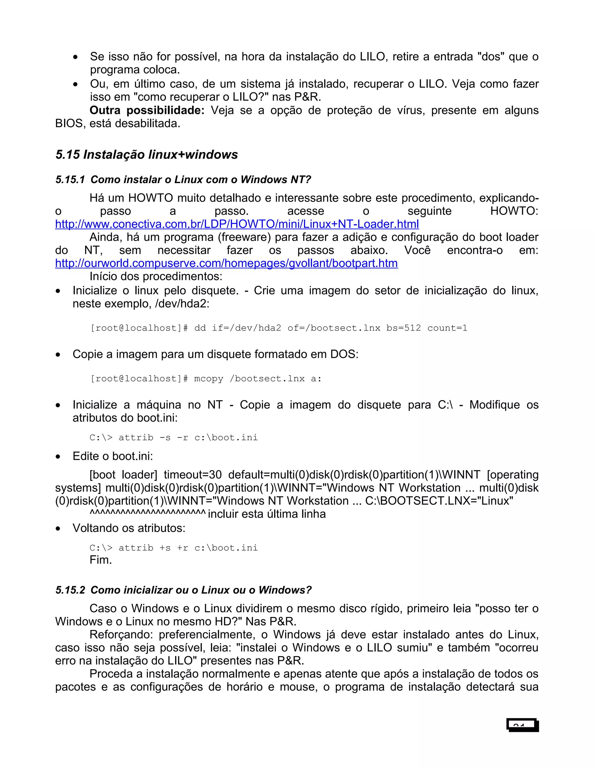 • Se isso não for possível, na hora da instalação do LILO, retire a entrada "dos" que o
programa coloca.
• Ou, em último caso, de um sistema já instalado, recuperar o LILO. Veja como fazer
isso em "como recuperar o LILO?" nas P&R.
Outra possibilidade: Veja se a opção de proteção de vírus, presente em alguns
BIOS, está desabilitada.
5.15 Instalação linux+windows
5.15.1 Como instalar o Linux com o Windows NT?
Há um HOWTO muito detalhado e interessante sobre este procedimento, explicando-
o passo a passo. acesse o seguinte HOWTO:
http://www.conectiva.com.br/LDP/HOWTO/mini/Linux+NT-Loader.html
Ainda, há um programa (freeware) para fazer a adição e configuração do boot loader
do NT, sem necessitar fazer os passos abaixo. Você encontra-o em:
http://ourworld.compuserve.com/homepages/gvollant/bootpart.htm
Início dos procedimentos:
• Inicialize o linux pelo disquete. - Crie uma imagem do setor de inicialização do linux,
neste exemplo, /dev/hda2:
[root@localhost]# dd if=/dev/hda2 of=/bootsect.lnx bs=512 count=1
• Copie a imagem para um disquete formatado em DOS:
[root@localhost]# mcopy /bootsect.lnx a:
• Inicialize a máquina no NT - Copie a imagem do disquete para C: - Modifique os
atributos do boot.ini:
C:> attrib -s -r c:boot.ini
• Edite o boot.ini:
[boot loader] timeout=30 default=multi(0)disk(0)rdisk(0)partition(1)WINNT [operating
systems] multi(0)disk(0)rdisk(0)partition(1)WINNT="Windows NT Workstation ... multi(0)disk
(0)rdisk(0)partition(1)WINNT="Windows NT Workstation ... C:BOOTSECT.LNX="Linux"
^^^^^^^^^^^^^^^^^^^^^^^ incluir esta última linha
• Voltando os atributos:
C:> attrib +s +r c:boot.ini
Fim.
5.15.2 Como inicializar ou o Linux ou o Windows?
Caso o Windows e o Linux dividirem o mesmo disco rígido, primeiro leia "posso ter o
Windows e o Linux no mesmo HD?" Nas P&R.
Reforçando: preferencialmente, o Windows já deve estar instalado antes do Linux,
caso isso não seja possível, leia: "instalei o Windows e o LILO sumiu" e também "ocorreu
erro na instalação do LILO" presentes nas P&R.
Proceda a instalação normalmente e apenas atente que após a instalação de todos os
pacotes e as configurações de horário e mouse, o programa de instalação detectará sua
31
 
