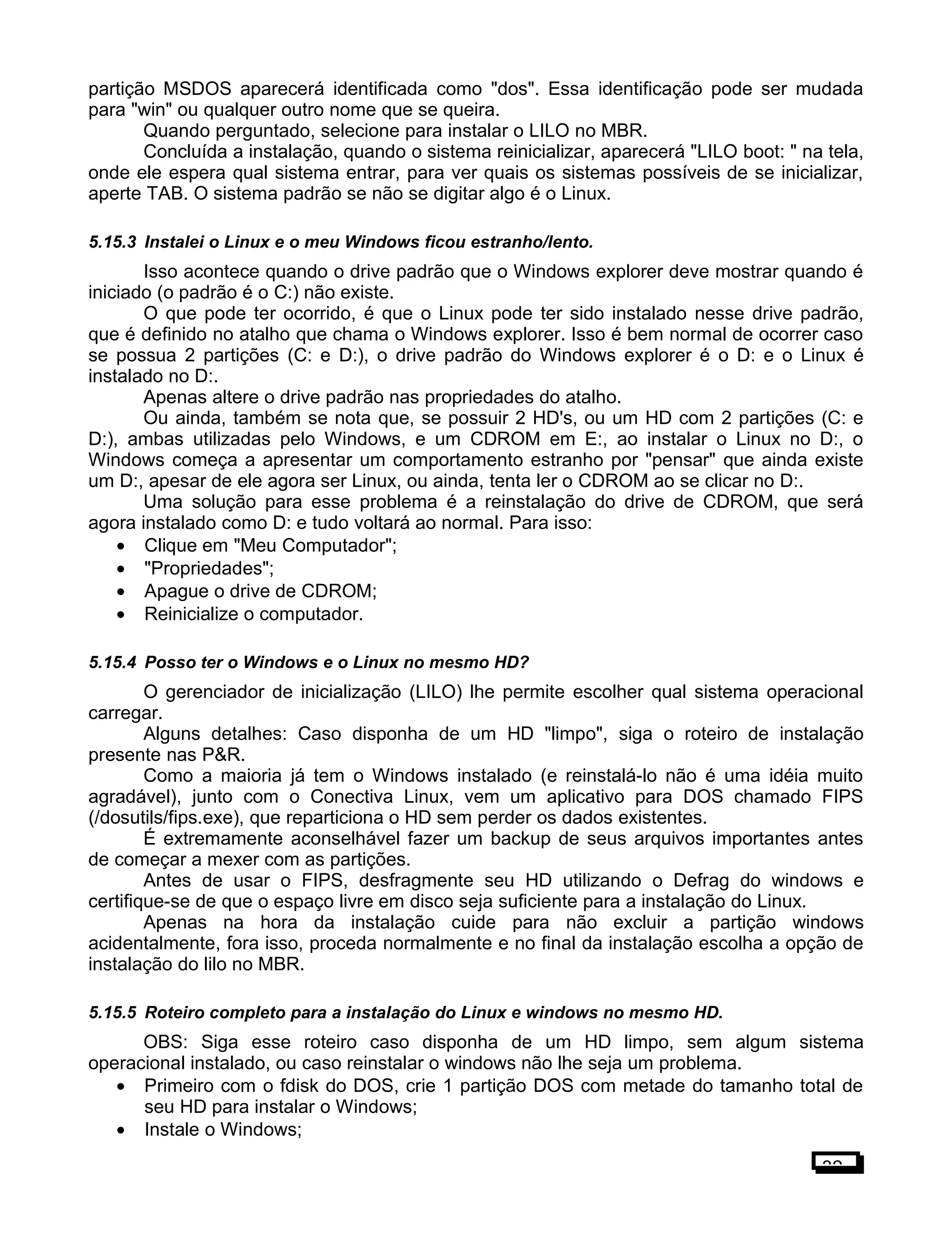 partição MSDOS aparecerá identificada como "dos". Essa identificação pode ser mudada
para "win" ou qualquer outro nome que se queira.
Quando perguntado, selecione para instalar o LILO no MBR.
Concluída a instalação, quando o sistema reinicializar, aparecerá "LILO boot: " na tela,
onde ele espera qual sistema entrar, para ver quais os sistemas possíveis de se inicializar,
aperte TAB. O sistema padrão se não se digitar algo é o Linux.
5.15.3 Instalei o Linux e o meu Windows ficou estranho/lento.
Isso acontece quando o drive padrão que o Windows explorer deve mostrar quando é
iniciado (o padrão é o C:) não existe.
O que pode ter ocorrido, é que o Linux pode ter sido instalado nesse drive padrão,
que é definido no atalho que chama o Windows explorer. Isso é bem normal de ocorrer caso
se possua 2 partições (C: e D:), o drive padrão do Windows explorer é o D: e o Linux é
instalado no D:.
Apenas altere o drive padrão nas propriedades do atalho.
Ou ainda, também se nota que, se possuir 2 HD's, ou um HD com 2 partições (C: e
D:), ambas utilizadas pelo Windows, e um CDROM em E:, ao instalar o Linux no D:, o
Windows começa a apresentar um comportamento estranho por "pensar" que ainda existe
um D:, apesar de ele agora ser Linux, ou ainda, tenta ler o CDROM ao se clicar no D:.
Uma solução para esse problema é a reinstalação do drive de CDROM, que será
agora instalado como D: e tudo voltará ao normal. Para isso:
• Clique em "Meu Computador";
• "Propriedades";
• Apague o drive de CDROM;
• Reinicialize o computador.
5.15.4 Posso ter o Windows e o Linux no mesmo HD?
O gerenciador de inicialização (LILO) lhe permite escolher qual sistema operacional
carregar.
Alguns detalhes: Caso disponha de um HD "limpo", siga o roteiro de instalação
presente nas P&R.
Como a maioria já tem o Windows instalado (e reinstalá-lo não é uma idéia muito
agradável), junto com o Conectiva Linux, vem um aplicativo para DOS chamado FIPS
(/dosutils/fips.exe), que reparticiona o HD sem perder os dados existentes.
É extremamente aconselhável fazer um backup de seus arquivos importantes antes
de começar a mexer com as partições.
Antes de usar o FIPS, desfragmente seu HD utilizando o Defrag do windows e
certifique-se de que o espaço livre em disco seja suficiente para a instalação do Linux.
Apenas na hora da instalação cuide para não excluir a partição windows
acidentalmente, fora isso, proceda normalmente e no final da instalação escolha a opção de
instalação do lilo no MBR.
5.15.5 Roteiro completo para a instalação do Linux e windows no mesmo HD.
OBS: Siga esse roteiro caso disponha de um HD limpo, sem algum sistema
operacional instalado, ou caso reinstalar o windows não lhe seja um problema.
• Primeiro com o fdisk do DOS, crie 1 partição DOS com metade do tamanho total de
seu HD para instalar o Windows;
• Instale o Windows;
32
 