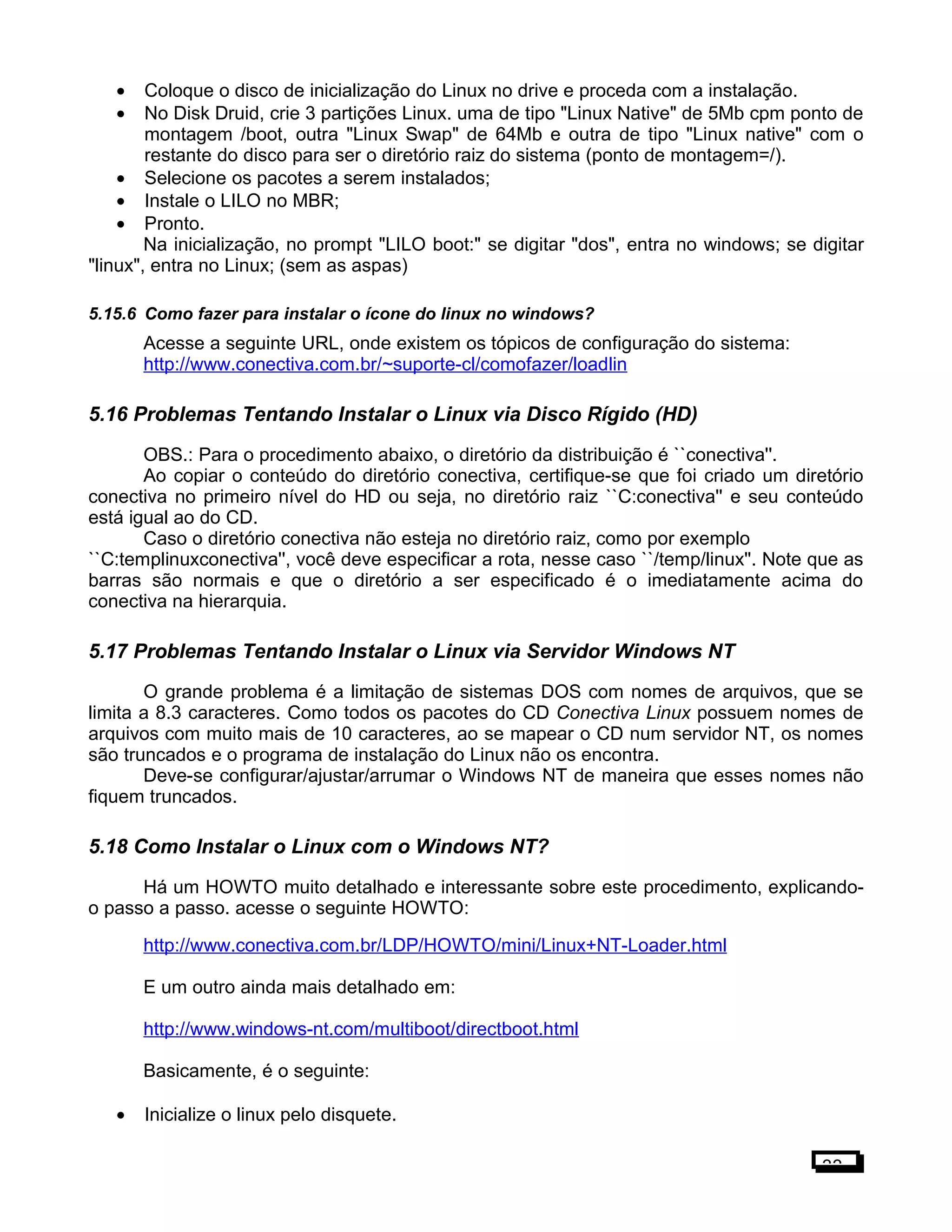 • Coloque o disco de inicialização do Linux no drive e proceda com a instalação.
• No Disk Druid, crie 3 partições Linux. uma de tipo "Linux Native" de 5Mb cpm ponto de
montagem /boot, outra "Linux Swap" de 64Mb e outra de tipo "Linux native" com o
restante do disco para ser o diretório raiz do sistema (ponto de montagem=/).
• Selecione os pacotes a serem instalados;
• Instale o LILO no MBR;
• Pronto.
Na inicialização, no prompt "LILO boot:" se digitar "dos", entra no windows; se digitar
"linux", entra no Linux; (sem as aspas)
5.15.6 Como fazer para instalar o ícone do linux no windows?
Acesse a seguinte URL, onde existem os tópicos de configuração do sistema:
http://www.conectiva.com.br/~suporte-cl/comofazer/loadlin
5.16 Problemas Tentando Instalar o Linux via Disco Rígido (HD)
OBS.: Para o procedimento abaixo, o diretório da distribuição é ``conectiva''.
Ao copiar o conteúdo do diretório conectiva, certifique-se que foi criado um diretório
conectiva no primeiro nível do HD ou seja, no diretório raiz ``C:conectiva'' e seu conteúdo
está igual ao do CD.
Caso o diretório conectiva não esteja no diretório raiz, como por exemplo
``C:templinuxconectiva'', você deve especificar a rota, nesse caso ``/temp/linux''. Note que as
barras são normais e que o diretório a ser especificado é o imediatamente acima do
conectiva na hierarquia.
5.17 Problemas Tentando Instalar o Linux via Servidor Windows NT
O grande problema é a limitação de sistemas DOS com nomes de arquivos, que se
limita a 8.3 caracteres. Como todos os pacotes do CD Conectiva Linux possuem nomes de
arquivos com muito mais de 10 caracteres, ao se mapear o CD num servidor NT, os nomes
são truncados e o programa de instalação do Linux não os encontra.
Deve-se configurar/ajustar/arrumar o Windows NT de maneira que esses nomes não
fiquem truncados.
5.18 Como Instalar o Linux com o Windows NT?
Há um HOWTO muito detalhado e interessante sobre este procedimento, explicando-
o passo a passo. acesse o seguinte HOWTO:
http://www.conectiva.com.br/LDP/HOWTO/mini/Linux+NT-Loader.html
E um outro ainda mais detalhado em:
http://www.windows-nt.com/multiboot/directboot.html
Basicamente, é o seguinte:
• Inicialize o linux pelo disquete.
33
 
