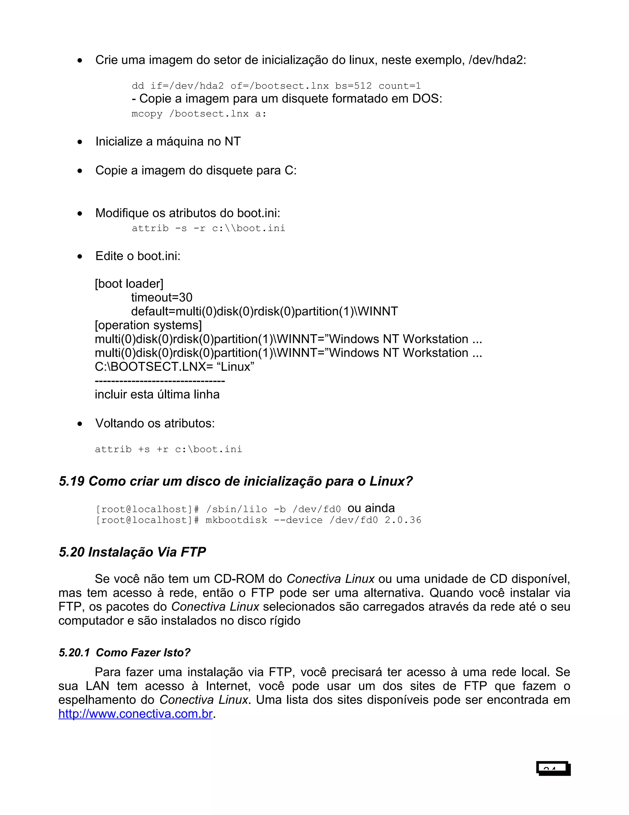 • Crie uma imagem do setor de inicialização do linux, neste exemplo, /dev/hda2:
dd if=/dev/hda2 of=/bootsect.lnx bs=512 count=1
- Copie a imagem para um disquete formatado em DOS:
mcopy /bootsect.lnx a:
• Inicialize a máquina no NT
• Copie a imagem do disquete para C:
• Modifique os atributos do boot.ini:
attrib -s -r c:boot.ini
• Edite o boot.ini:
[boot loader]
timeout=30
default=multi(0)disk(0)rdisk(0)partition(1)WINNT
[operation systems]
multi(0)disk(0)rdisk(0)partition(1)WINNT=”Windows NT Workstation ...
multi(0)disk(0)rdisk(0)partition(1)WINNT=”Windows NT Workstation ...
C:BOOTSECT.LNX= “Linux”
--------------------------------
incluir esta última linha
• Voltando os atributos:
attrib +s +r c:boot.ini
5.19 Como criar um disco de inicialização para o Linux?
[root@localhost]# /sbin/lilo -b /dev/fd0 ou ainda
[root@localhost]# mkbootdisk --device /dev/fd0 2.0.36
5.20 Instalação Via FTP
Se você não tem um CD-ROM do Conectiva Linux ou uma unidade de CD disponível,
mas tem acesso à rede, então o FTP pode ser uma alternativa. Quando você instalar via
FTP, os pacotes do Conectiva Linux selecionados são carregados através da rede até o seu
computador e são instalados no disco rígido
5.20.1 Como Fazer Isto?
Para fazer uma instalação via FTP, você precisará ter acesso à uma rede local. Se
sua LAN tem acesso à Internet, você pode usar um dos sites de FTP que fazem o
espelhamento do Conectiva Linux. Uma lista dos sites disponíveis pode ser encontrada em
http://www.conectiva.com.br.
34
 