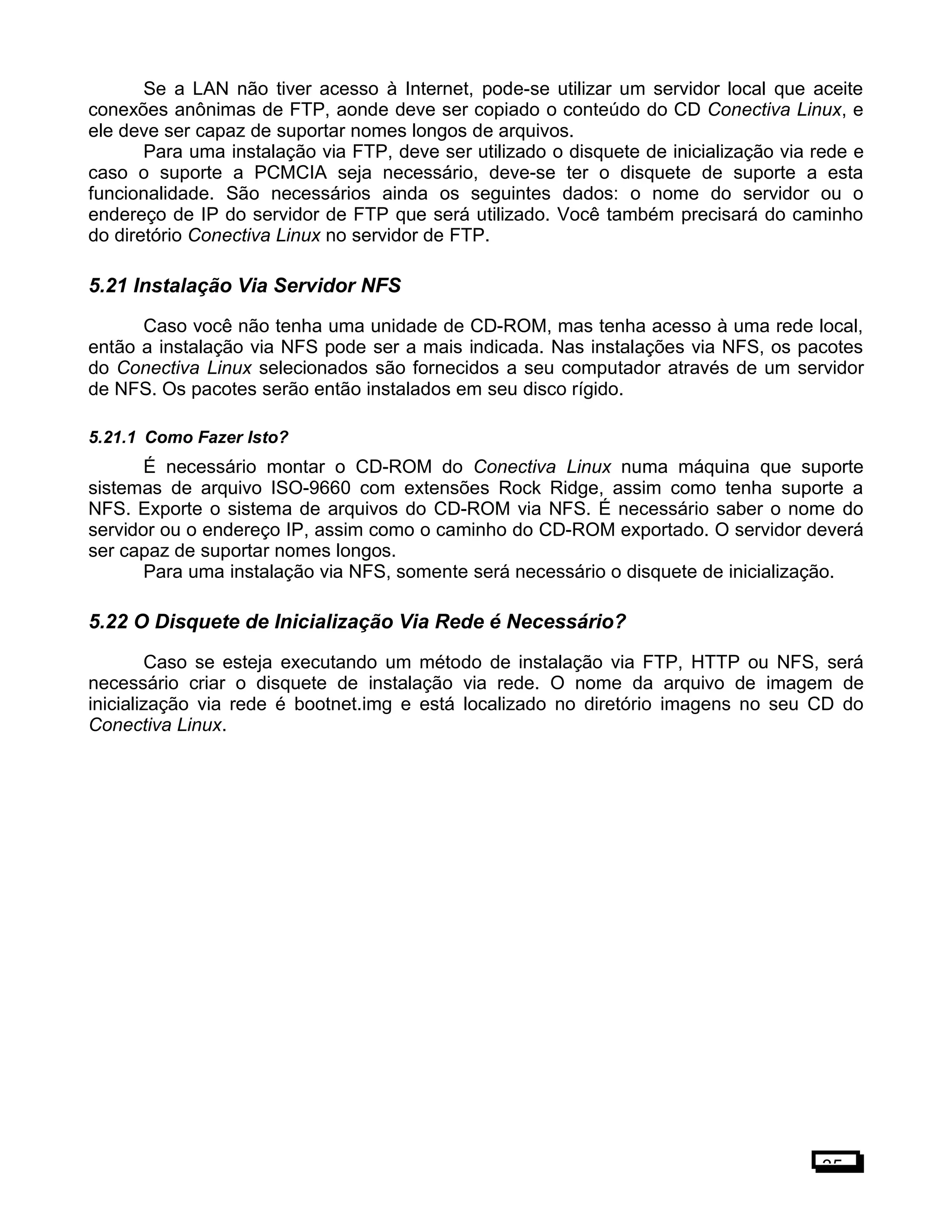 Se a LAN não tiver acesso à Internet, pode-se utilizar um servidor local que aceite
conexões anônimas de FTP, aonde deve ser copiado o conteúdo do CD Conectiva Linux, e
ele deve ser capaz de suportar nomes longos de arquivos.
Para uma instalação via FTP, deve ser utilizado o disquete de inicialização via rede e
caso o suporte a PCMCIA seja necessário, deve-se ter o disquete de suporte a esta
funcionalidade. São necessários ainda os seguintes dados: o nome do servidor ou o
endereço de IP do servidor de FTP que será utilizado. Você também precisará do caminho
do diretório Conectiva Linux no servidor de FTP.
5.21 Instalação Via Servidor NFS
Caso você não tenha uma unidade de CD-ROM, mas tenha acesso à uma rede local,
então a instalação via NFS pode ser a mais indicada. Nas instalações via NFS, os pacotes
do Conectiva Linux selecionados são fornecidos a seu computador através de um servidor
de NFS. Os pacotes serão então instalados em seu disco rígido.
5.21.1 Como Fazer Isto?
É necessário montar o CD-ROM do Conectiva Linux numa máquina que suporte
sistemas de arquivo ISO-9660 com extensões Rock Ridge, assim como tenha suporte a
NFS. Exporte o sistema de arquivos do CD-ROM via NFS. É necessário saber o nome do
servidor ou o endereço IP, assim como o caminho do CD-ROM exportado. O servidor deverá
ser capaz de suportar nomes longos.
Para uma instalação via NFS, somente será necessário o disquete de inicialização.
5.22 O Disquete de Inicialização Via Rede é Necessário?
Caso se esteja executando um método de instalação via FTP, HTTP ou NFS, será
necessário criar o disquete de instalação via rede. O nome da arquivo de imagem de
inicialização via rede é bootnet.img e está localizado no diretório imagens no seu CD do
Conectiva Linux.
35
 