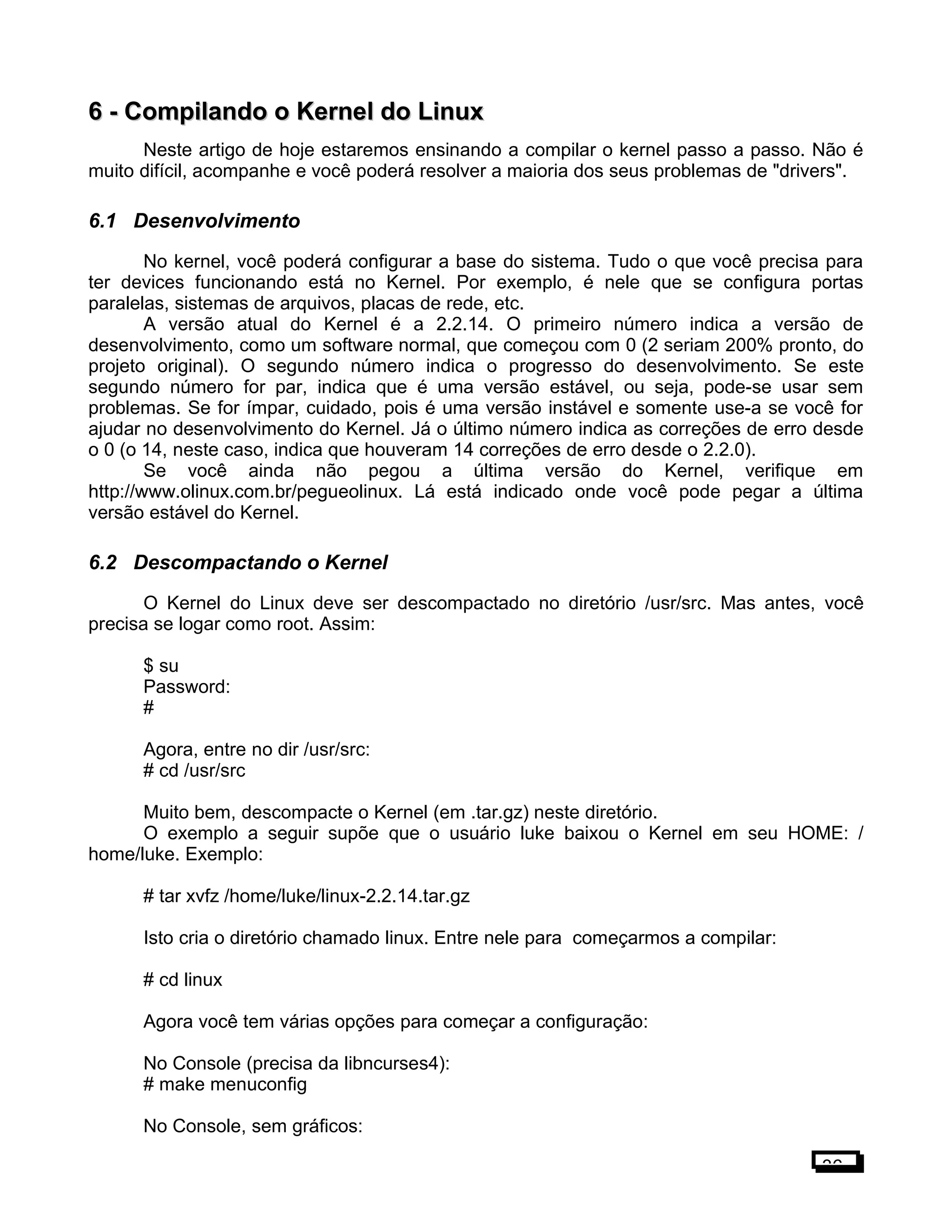 6 -6 - Compilando o Kernel do LinuxCompilando o Kernel do Linux
Neste artigo de hoje estaremos ensinando a compilar o kernel passo a passo. Não é
muito difícil, acompanhe e você poderá resolver a maioria dos seus problemas de "drivers".
6.1 Desenvolvimento
No kernel, você poderá configurar a base do sistema. Tudo o que você precisa para
ter devices funcionando está no Kernel. Por exemplo, é nele que se configura portas
paralelas, sistemas de arquivos, placas de rede, etc.
A versão atual do Kernel é a 2.2.14. O primeiro número indica a versão de
desenvolvimento, como um software normal, que começou com 0 (2 seriam 200% pronto, do
projeto original). O segundo número indica o progresso do desenvolvimento. Se este
segundo número for par, indica que é uma versão estável, ou seja, pode-se usar sem
problemas. Se for ímpar, cuidado, pois é uma versão instável e somente use-a se você for
ajudar no desenvolvimento do Kernel. Já o último número indica as correções de erro desde
o 0 (o 14, neste caso, indica que houveram 14 correções de erro desde o 2.2.0).
Se você ainda não pegou a última versão do Kernel, verifique em
http://www.olinux.com.br/pegueolinux. Lá está indicado onde você pode pegar a última
versão estável do Kernel.
6.2 Descompactando o Kernel
O Kernel do Linux deve ser descompactado no diretório /usr/src. Mas antes, você
precisa se logar como root. Assim:
$ su
Password:
#
Agora, entre no dir /usr/src:
# cd /usr/src
Muito bem, descompacte o Kernel (em .tar.gz) neste diretório.
O exemplo a seguir supõe que o usuário luke baixou o Kernel em seu HOME: /
home/luke. Exemplo:
# tar xvfz /home/luke/linux-2.2.14.tar.gz
Isto cria o diretório chamado linux. Entre nele para começarmos a compilar:
# cd linux
Agora você tem várias opções para começar a configuração:
No Console (precisa da libncurses4):
# make menuconfig
No Console, sem gráficos:
36
 