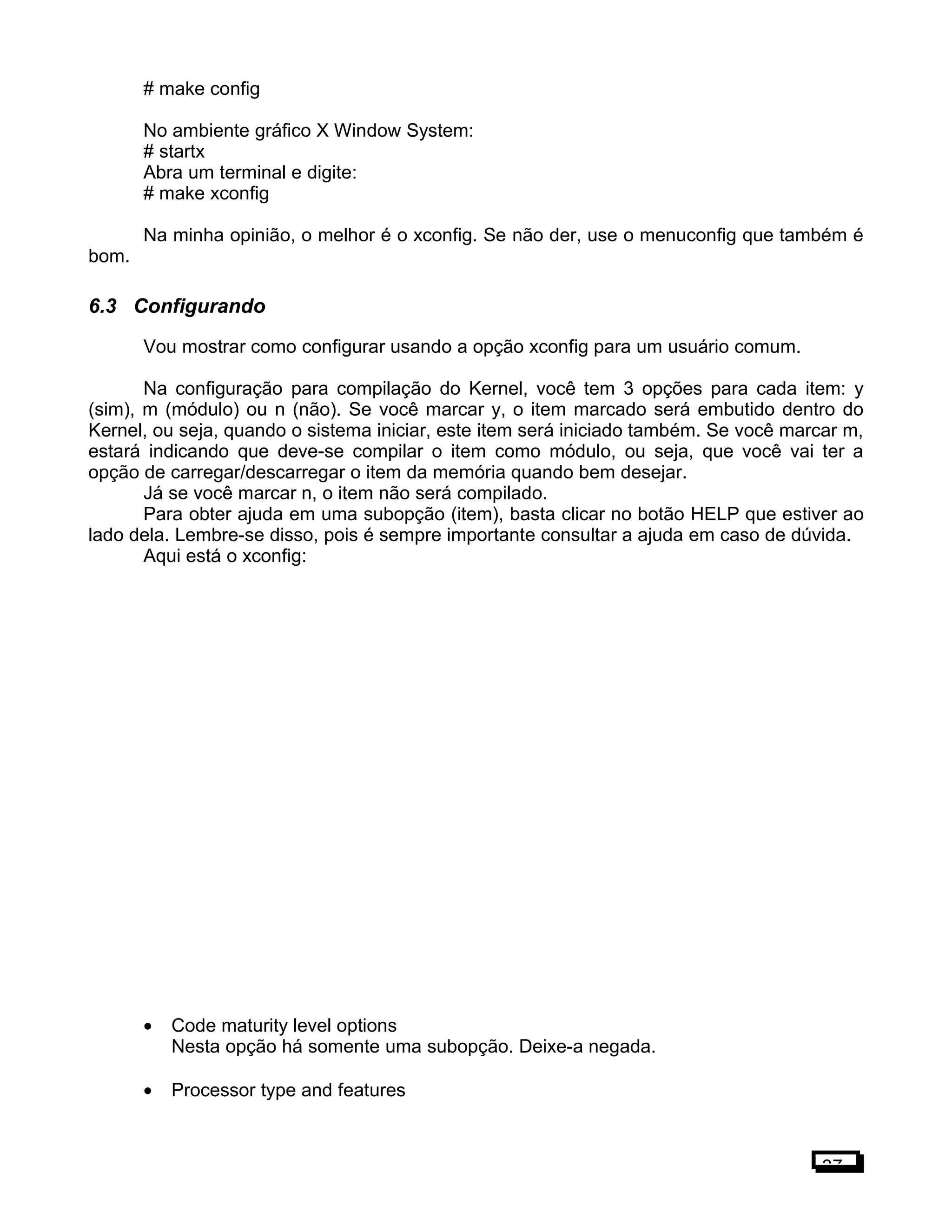# make config
No ambiente gráfico X Window System:
# startx
Abra um terminal e digite:
# make xconfig
Na minha opinião, o melhor é o xconfig. Se não der, use o menuconfig que também é
bom.
6.3 Configurando
Vou mostrar como configurar usando a opção xconfig para um usuário comum.
Na configuração para compilação do Kernel, você tem 3 opções para cada item: y
(sim), m (módulo) ou n (não). Se você marcar y, o item marcado será embutido dentro do
Kernel, ou seja, quando o sistema iniciar, este item será iniciado também. Se você marcar m,
estará indicando que deve-se compilar o item como módulo, ou seja, que você vai ter a
opção de carregar/descarregar o item da memória quando bem desejar.
Já se você marcar n, o item não será compilado.
Para obter ajuda em uma subopção (item), basta clicar no botão HELP que estiver ao
lado dela. Lembre-se disso, pois é sempre importante consultar a ajuda em caso de dúvida.
Aqui está o xconfig:
• Code maturity level options
Nesta opção há somente uma subopção. Deixe-a negada.
• Processor type and features
37
 