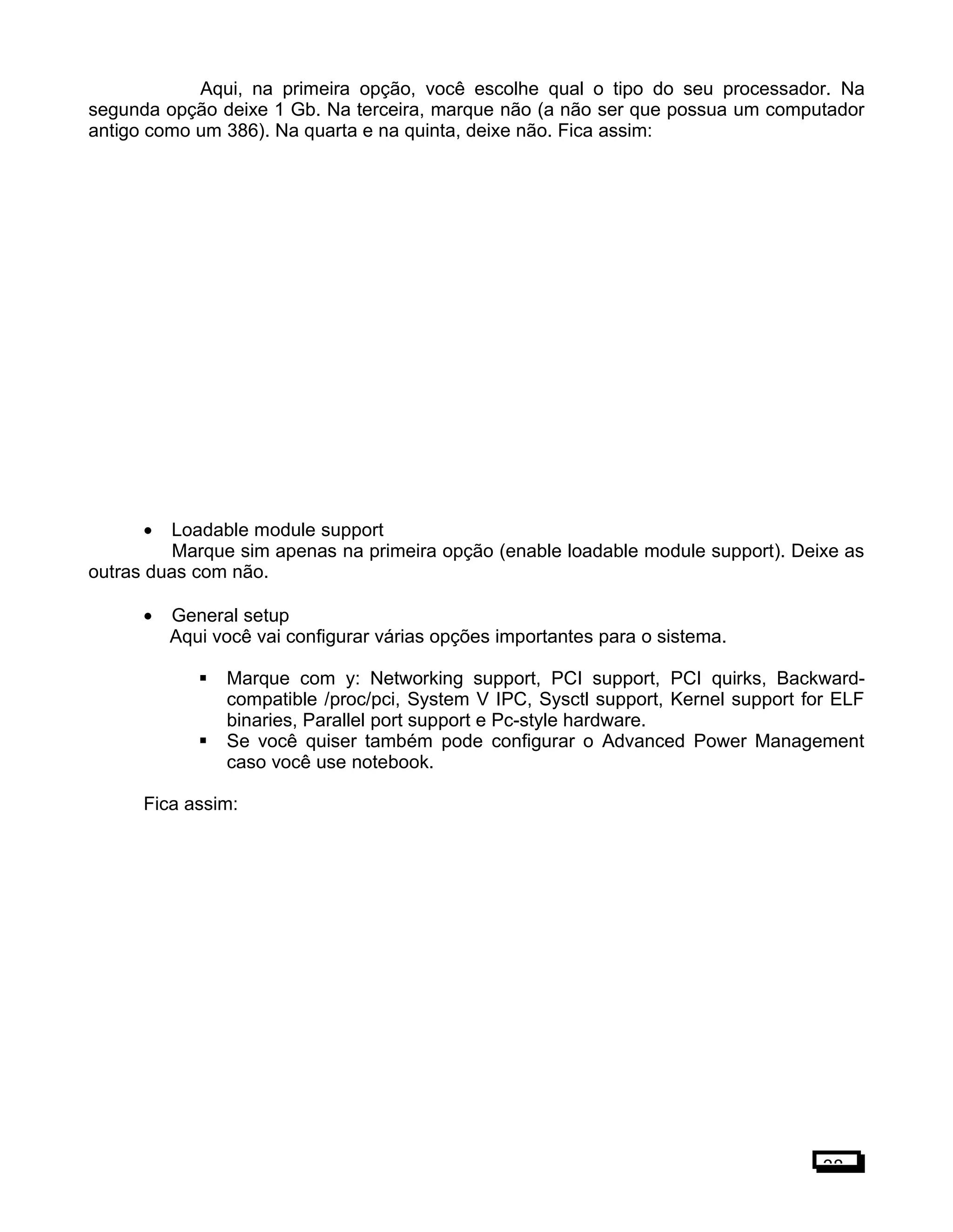 Aqui, na primeira opção, você escolhe qual o tipo do seu processador. Na
segunda opção deixe 1 Gb. Na terceira, marque não (a não ser que possua um computador
antigo como um 386). Na quarta e na quinta, deixe não. Fica assim:
• Loadable module support
Marque sim apenas na primeira opção (enable loadable module support). Deixe as
outras duas com não.
• General setup
Aqui você vai configurar várias opções importantes para o sistema.
 Marque com y: Networking support, PCI support, PCI quirks, Backward-
compatible /proc/pci, System V IPC, Sysctl support, Kernel support for ELF
binaries, Parallel port support e Pc-style hardware.
 Se você quiser também pode configurar o Advanced Power Management
caso você use notebook.
Fica assim:
38
 