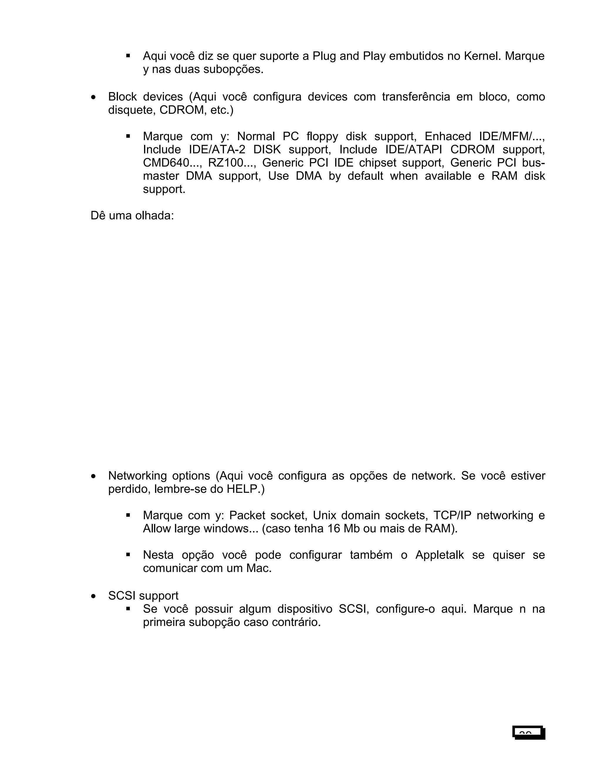 Aqui você diz se quer suporte a Plug and Play embutidos no Kernel. Marque
y nas duas subopções.
• Block devices (Aqui você configura devices com transferência em bloco, como
disquete, CDROM, etc.)
 Marque com y: Normal PC floppy disk support, Enhaced IDE/MFM/...,
Include IDE/ATA-2 DISK support, Include IDE/ATAPI CDROM support,
CMD640..., RZ100..., Generic PCI IDE chipset support, Generic PCI bus-
master DMA support, Use DMA by default when available e RAM disk
support.
Dê uma olhada:
• Networking options (Aqui você configura as opções de network. Se você estiver
perdido, lembre-se do HELP.)
 Marque com y: Packet socket, Unix domain sockets, TCP/IP networking e
Allow large windows... (caso tenha 16 Mb ou mais de RAM).
 Nesta opção você pode configurar também o Appletalk se quiser se
comunicar com um Mac.
• SCSI support
 Se você possuir algum dispositivo SCSI, configure-o aqui. Marque n na
primeira subopção caso contrário.
39
 
