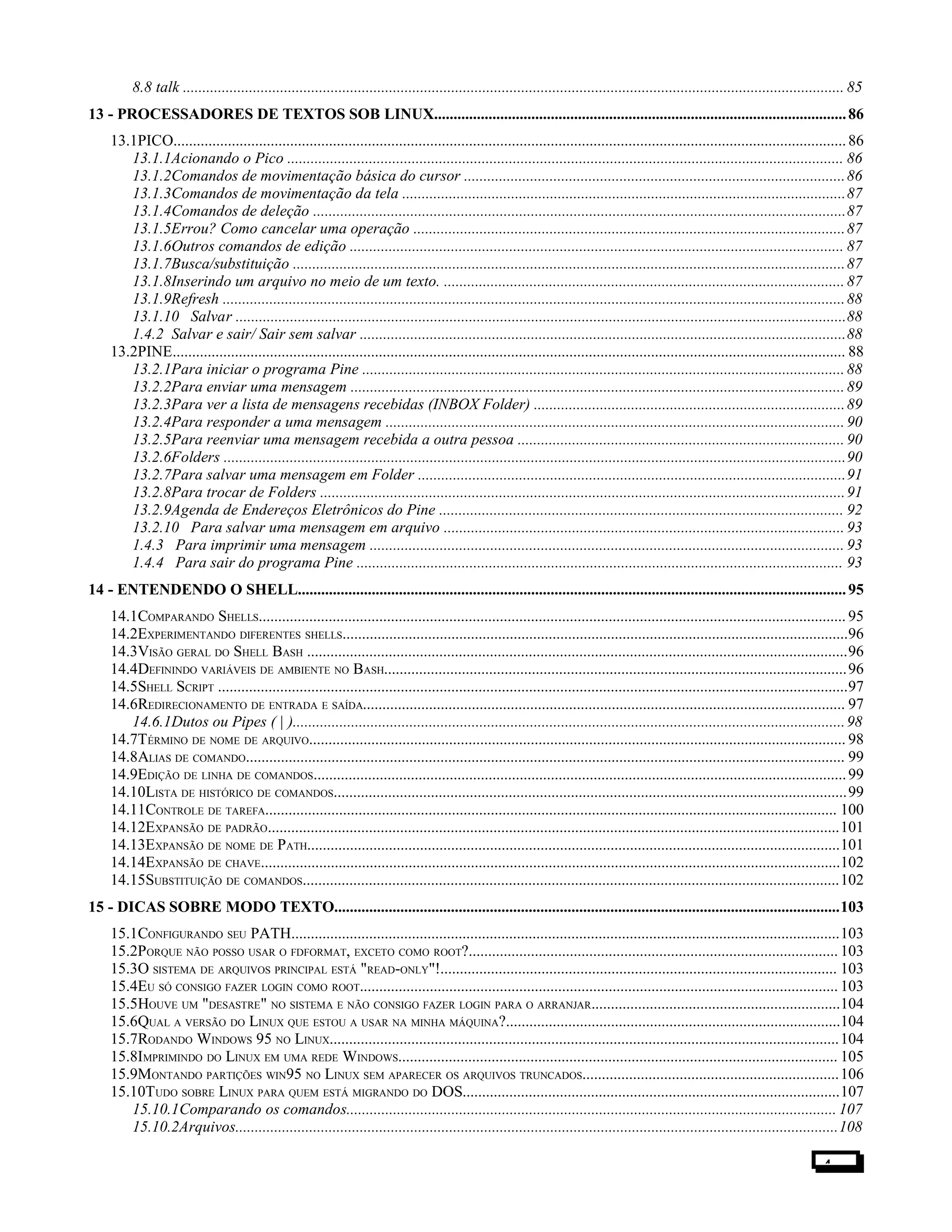 8.8 talk .......................................................................................................................................................................... 85
13 - PROCESSADORES DE TEXTOS SOB LINUX..........................................................................................................86
13.1PICO.............................................................................................................................................................................86
13.1.1Acionando o Pico ............................................................................................................................................... 86
13.1.2Comandos de movimentação básica do cursor ..................................................................................................86
13.1.3Comandos de movimentação da tela ..................................................................................................................87
13.1.4Comandos de deleção .........................................................................................................................................87
13.1.5Errou? Como cancelar uma operação ...............................................................................................................87
13.1.6Outros comandos de edição ............................................................................................................................... 87
13.1.7Busca/substituição ..............................................................................................................................................87
13.1.8Inserindo um arquivo no meio de um texto. .......................................................................................................87
13.1.9Refresh ................................................................................................................................................................88
13.1.10 Salvar .............................................................................................................................................................88
1.4.2 Salvar e sair/ Sair sem salvar .............................................................................................................................88
13.2PINE............................................................................................................................................................................. 88
13.2.1Para iniciar o programa Pine ............................................................................................................................88
13.2.2Para enviar uma mensagem ...............................................................................................................................89
13.2.3Para ver a lista de mensagens recebidas (INBOX Folder) ................................................................................89
13.2.4Para responder a uma mensagem ......................................................................................................................90
13.2.5Para reenviar uma mensagem recebida a outra pessoa ....................................................................................90
13.2.6Folders ................................................................................................................................................................90
13.2.7Para salvar uma mensagem em Folder ..............................................................................................................91
13.2.8Para trocar de Folders .......................................................................................................................................91
13.2.9Agenda de Endereços Eletrônicos do Pine ........................................................................................................ 92
13.2.10 Para salvar uma mensagem em arquivo .......................................................................................................93
1.4.3 Para imprimir uma mensagem .......................................................................................................................... 93
1.4.4 Para sair do programa Pine ............................................................................................................................. 93
14 - ENTENDENDO O SHELL.............................................................................................................................................95
14.1COMPARANDO SHELLS....................................................................................................................................................... 95
14.2EXPERIMENTANDO DIFERENTES SHELLS..................................................................................................................................96
14.3VISÃO GERAL DO SHELL BASH ...........................................................................................................................................96
14.4DEFININDO VARIÁVEIS DE AMBIENTE NO BASH.......................................................................................................................96
14.5SHELL SCRIPT ..................................................................................................................................................................97
14.6REDIRECIONAMENTO DE ENTRADA E SAÍDA............................................................................................................................ 97
14.6.1Dutos ou Pipes ( | )..............................................................................................................................................98
14.7TÉRMINO DE NOME DE ARQUIVO.......................................................................................................................................... 98
14.8ALIAS DE COMANDO.......................................................................................................................................................... 99
14.9EDIÇÃO DE LINHA DE COMANDOS.........................................................................................................................................99
14.10LISTA DE HISTÓRICO DE COMANDOS....................................................................................................................................99
14.11CONTROLE DE TAREFA................................................................................................................................................... 100
14.12EXPANSÃO DE PADRÃO...................................................................................................................................................101
14.13EXPANSÃO DE NOME DE PATH.........................................................................................................................................101
14.14EXPANSÃO DE CHAVE.....................................................................................................................................................102
14.15SUBSTITUIÇÃO DE COMANDOS..........................................................................................................................................102
15 - DICAS SOBRE MODO TEXTO..................................................................................................................................103
15.1CONFIGURANDO SEU PATH.............................................................................................................................................103
15.2PORQUE NÃO POSSO USAR O FDFORMAT, EXCETO COMO ROOT?............................................................................................... 103
15.3O SISTEMA DE ARQUIVOS PRINCIPAL ESTÁ "READ-ONLY"!...................................................................................................... 103
15.4EU SÓ CONSIGO FAZER LOGIN COMO ROOT........................................................................................................................... 103
15.5HOUVE UM "DESASTRE" NO SISTEMA E NÃO CONSIGO FAZER LOGIN PARA O ARRANJAR................................................................104
15.6QUAL A VERSÃO DO LINUX QUE ESTOU A USAR NA MINHA MÁQUINA?......................................................................................104
15.7RODANDO WINDOWS 95 NO LINUX...................................................................................................................................104
15.8IMPRIMINDO DO LINUX EM UMA REDE WINDOWS................................................................................................................. 105
15.9MONTANDO PARTIÇÕES WIN95 NO LINUX SEM APARECER OS ARQUIVOS TRUNCADOS..................................................................106
15.10TUDO SOBRE LINUX PARA QUEM ESTÁ MIGRANDO DO DOS.................................................................................................107
15.10.1Comparando os comandos.............................................................................................................................. 107
15.10.2Arquivos...........................................................................................................................................................108
4
 