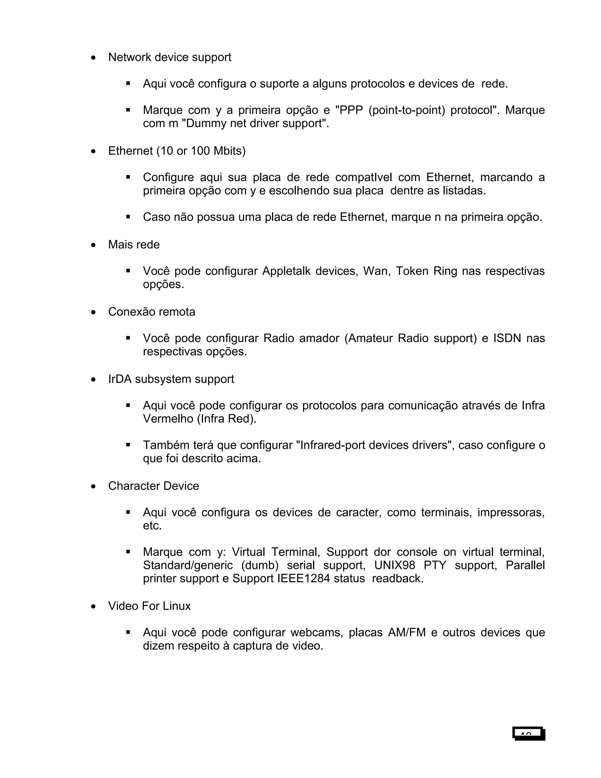 • Network device support
 Aqui você configura o suporte a alguns protocolos e devices de rede.
 Marque com y a primeira opção e "PPP (point-to-point) protocol". Marque
com m "Dummy net driver support".
• Ethernet (10 or 100 Mbits)
 Configure aqui sua placa de rede compatIvel com Ethernet, marcando a
primeira opção com y e escolhendo sua placa dentre as listadas.
 Caso não possua uma placa de rede Ethernet, marque n na primeira opção.
• Mais rede
 Você pode configurar Appletalk devices, Wan, Token Ring nas respectivas
opções.
• Conexão remota
 Você pode configurar Radio amador (Amateur Radio support) e ISDN nas
respectivas opções.
• IrDA subsystem support
 Aqui você pode configurar os protocolos para comunicação através de Infra
Vermelho (Infra Red).
 Também terá que configurar "Infrared-port devices drivers", caso configure o
que foi descrito acima.
• Character Device
 Aqui você configura os devices de caracter, como terminais, impressoras,
etc.
 Marque com y: Virtual Terminal, Support dor console on virtual terminal,
Standard/generic (dumb) serial support, UNIX98 PTY support, Parallel
printer support e Support IEEE1284 status readback.
• Video For Linux
 Aqui você pode configurar webcams, placas AM/FM e outros devices que
dizem respeito à captura de video.
40
 