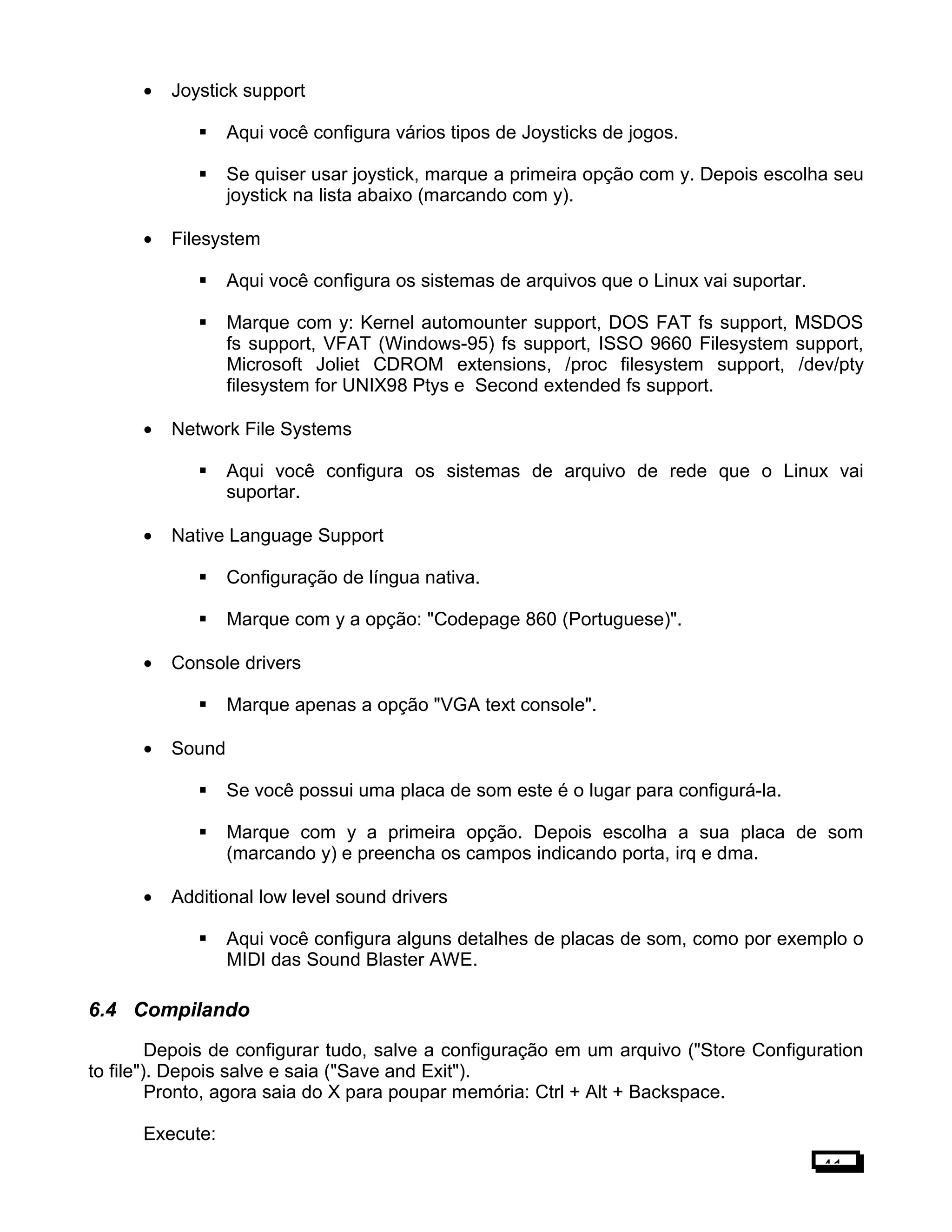 • Joystick support
 Aqui você configura vários tipos de Joysticks de jogos.
 Se quiser usar joystick, marque a primeira opção com y. Depois escolha seu
joystick na lista abaixo (marcando com y).
• Filesystem
 Aqui você configura os sistemas de arquivos que o Linux vai suportar.
 Marque com y: Kernel automounter support, DOS FAT fs support, MSDOS
fs support, VFAT (Windows-95) fs support, ISSO 9660 Filesystem support,
Microsoft Joliet CDROM extensions, /proc filesystem support, /dev/pty
filesystem for UNIX98 Ptys e Second extended fs support.
• Network File Systems
 Aqui você configura os sistemas de arquivo de rede que o Linux vai
suportar.
• Native Language Support
 Configuração de língua nativa.
 Marque com y a opção: "Codepage 860 (Portuguese)".
• Console drivers
 Marque apenas a opção "VGA text console".
• Sound
 Se você possui uma placa de som este é o lugar para configurá-la.
 Marque com y a primeira opção. Depois escolha a sua placa de som
(marcando y) e preencha os campos indicando porta, irq e dma.
• Additional low level sound drivers
 Aqui você configura alguns detalhes de placas de som, como por exemplo o
MIDI das Sound Blaster AWE.
6.4 Compilando
Depois de configurar tudo, salve a configuração em um arquivo ("Store Configuration
to file"). Depois salve e saia ("Save and Exit").
Pronto, agora saia do X para poupar memória: Ctrl + Alt + Backspace.
Execute:
41
 
