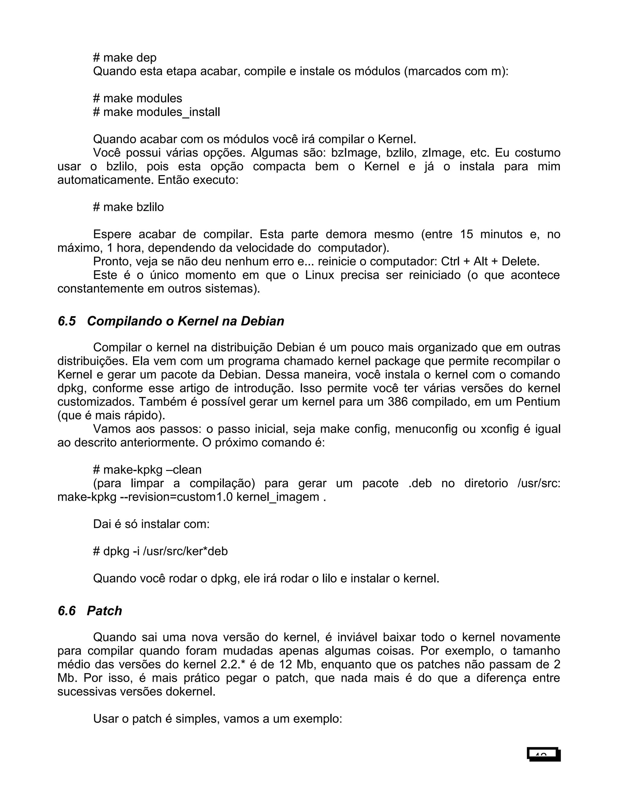 # make dep
Quando esta etapa acabar, compile e instale os módulos (marcados com m):
# make modules
# make modules_install
Quando acabar com os módulos você irá compilar o Kernel.
Você possui várias opções. Algumas são: bzImage, bzlilo, zImage, etc. Eu costumo
usar o bzlilo, pois esta opção compacta bem o Kernel e já o instala para mim
automaticamente. Então executo:
# make bzlilo
Espere acabar de compilar. Esta parte demora mesmo (entre 15 minutos e, no
máximo, 1 hora, dependendo da velocidade do computador).
Pronto, veja se não deu nenhum erro e... reinicie o computador: Ctrl + Alt + Delete.
Este é o único momento em que o Linux precisa ser reiniciado (o que acontece
constantemente em outros sistemas).
6.5 Compilando o Kernel na Debian
Compilar o kernel na distribuição Debian é um pouco mais organizado que em outras
distribuições. Ela vem com um programa chamado kernel package que permite recompilar o
Kernel e gerar um pacote da Debian. Dessa maneira, você instala o kernel com o comando
dpkg, conforme esse artigo de introdução. Isso permite você ter várias versões do kernel
customizados. Também é possível gerar um kernel para um 386 compilado, em um Pentium
(que é mais rápido).
Vamos aos passos: o passo inicial, seja make config, menuconfig ou xconfig é igual
ao descrito anteriormente. O próximo comando é:
# make-kpkg –clean
(para limpar a compilação) para gerar um pacote .deb no diretorio /usr/src:
make-kpkg --revision=custom1.0 kernel_imagem .
Dai é só instalar com:
# dpkg -i /usr/src/ker*deb
Quando você rodar o dpkg, ele irá rodar o lilo e instalar o kernel.
6.6 Patch
Quando sai uma nova versão do kernel, é inviável baixar todo o kernel novamente
para compilar quando foram mudadas apenas algumas coisas. Por exemplo, o tamanho
médio das versões do kernel 2.2.* é de 12 Mb, enquanto que os patches não passam de 2
Mb. Por isso, é mais prático pegar o patch, que nada mais é do que a diferença entre
sucessivas versões dokernel.
Usar o patch é simples, vamos a um exemplo:
42
 